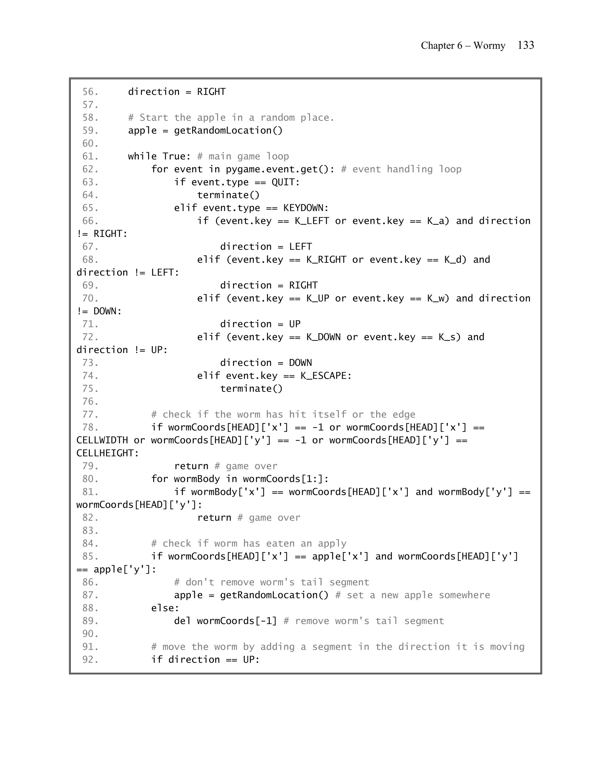 Chapter 6 – Wormy   133


 56.     direction = RIGHT
 57.
 58.     # Start the apple in a random place.
 59.     apple = getRandomLocation()
 60.
 61.     while True: # main game loop
 62.         for event in pygame.event.get(): # event handling loop
 63.             if event.type == QUIT:
 64.                 terminate()
 65.             elif event.type == KEYDOWN:
 66.                 if (event.key == K_LEFT or event.key == K_a) and direction
!= RIGHT:
 67.                     direction = LEFT
 68.                 elif (event.key == K_RIGHT or event.key == K_d) and
direction != LEFT:
 69.                     direction = RIGHT
 70.                 elif (event.key == K_UP or event.key == K_w) and direction
!= DOWN:
 71.                     direction = UP
 72.                 elif (event.key == K_DOWN or event.key == K_s) and
direction != UP:
 73.                     direction = DOWN
 74.                 elif event.key == K_ESCAPE:
 75.                     terminate()
 76.
 77.         # check if the worm has hit itself or the edge
 78.         if wormCoords[HEAD]['x'] == -1 or wormCoords[HEAD]['x'] ==
CELLWIDTH or wormCoords[HEAD]['y'] == -1 or wormCoords[HEAD]['y'] ==
CELLHEIGHT:
 79.             return # game over
 80.         for wormBody in wormCoords[1:]:
 81.             if wormBody['x'] == wormCoords[HEAD]['x'] and wormBody['y'] ==
wormCoords[HEAD]['y']:
 82.                 return # game over
 83.
 84.         # check if worm has eaten an apply
 85.         if wormCoords[HEAD]['x'] == apple['x'] and wormCoords[HEAD]['y']
== apple['y']:
 86.             # don't remove worm's tail segment
 87.             apple = getRandomLocation() # set a new apple somewhere
 88.         else:
 89.             del wormCoords[-1] # remove worm's tail segment
 90.
 91.         # move the worm by adding a segment in the direction it is moving
 92.         if direction == UP:
 