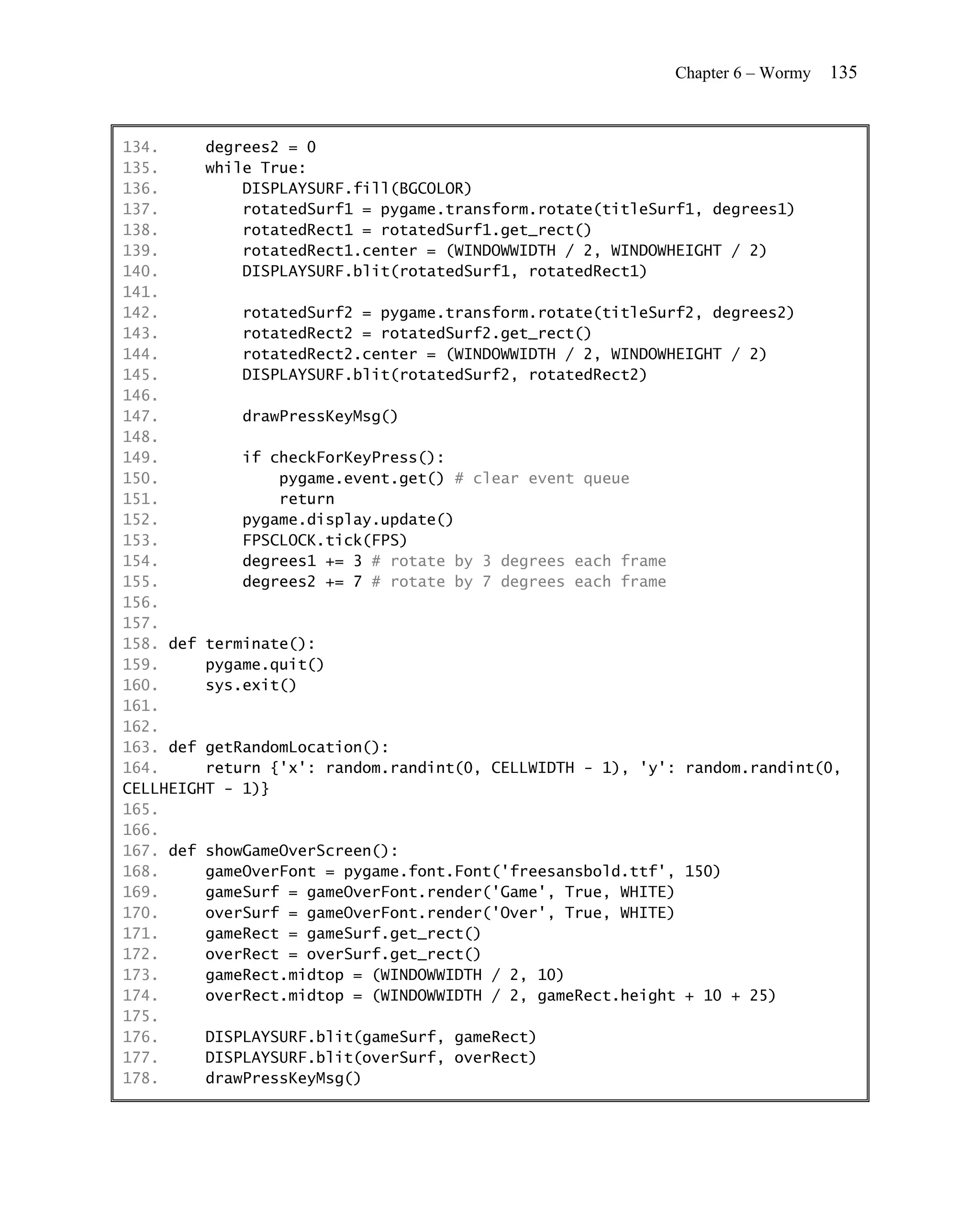Chapter 6 – Wormy   135


134.     degrees2 = 0
135.     while True:
136.         DISPLAYSURF.fill(BGCOLOR)
137.         rotatedSurf1 = pygame.transform.rotate(titleSurf1, degrees1)
138.         rotatedRect1 = rotatedSurf1.get_rect()
139.         rotatedRect1.center = (WINDOWWIDTH / 2, WINDOWHEIGHT / 2)
140.         DISPLAYSURF.blit(rotatedSurf1, rotatedRect1)
141.
142.         rotatedSurf2 = pygame.transform.rotate(titleSurf2, degrees2)
143.         rotatedRect2 = rotatedSurf2.get_rect()
144.         rotatedRect2.center = (WINDOWWIDTH / 2, WINDOWHEIGHT / 2)
145.         DISPLAYSURF.blit(rotatedSurf2, rotatedRect2)
146.
147.         drawPressKeyMsg()
148.
149.         if checkForKeyPress():
150.             pygame.event.get() # clear event queue
151.             return
152.         pygame.display.update()
153.         FPSCLOCK.tick(FPS)
154.         degrees1 += 3 # rotate by 3 degrees each frame
155.         degrees2 += 7 # rotate by 7 degrees each frame
156.
157.
158. def terminate():
159.     pygame.quit()
160.     sys.exit()
161.
162.
163. def getRandomLocation():
164.     return {'x': random.randint(0, CELLWIDTH - 1), 'y': random.randint(0,
CELLHEIGHT - 1)}
165.
166.
167. def showGameOverScreen():
168.     gameOverFont = pygame.font.Font('freesansbold.ttf', 150)
169.     gameSurf = gameOverFont.render('Game', True, WHITE)
170.     overSurf = gameOverFont.render('Over', True, WHITE)
171.     gameRect = gameSurf.get_rect()
172.     overRect = overSurf.get_rect()
173.     gameRect.midtop = (WINDOWWIDTH / 2, 10)
174.     overRect.midtop = (WINDOWWIDTH / 2, gameRect.height + 10 + 25)
175.
176.     DISPLAYSURF.blit(gameSurf, gameRect)
177.     DISPLAYSURF.blit(overSurf, overRect)
178.     drawPressKeyMsg()
 