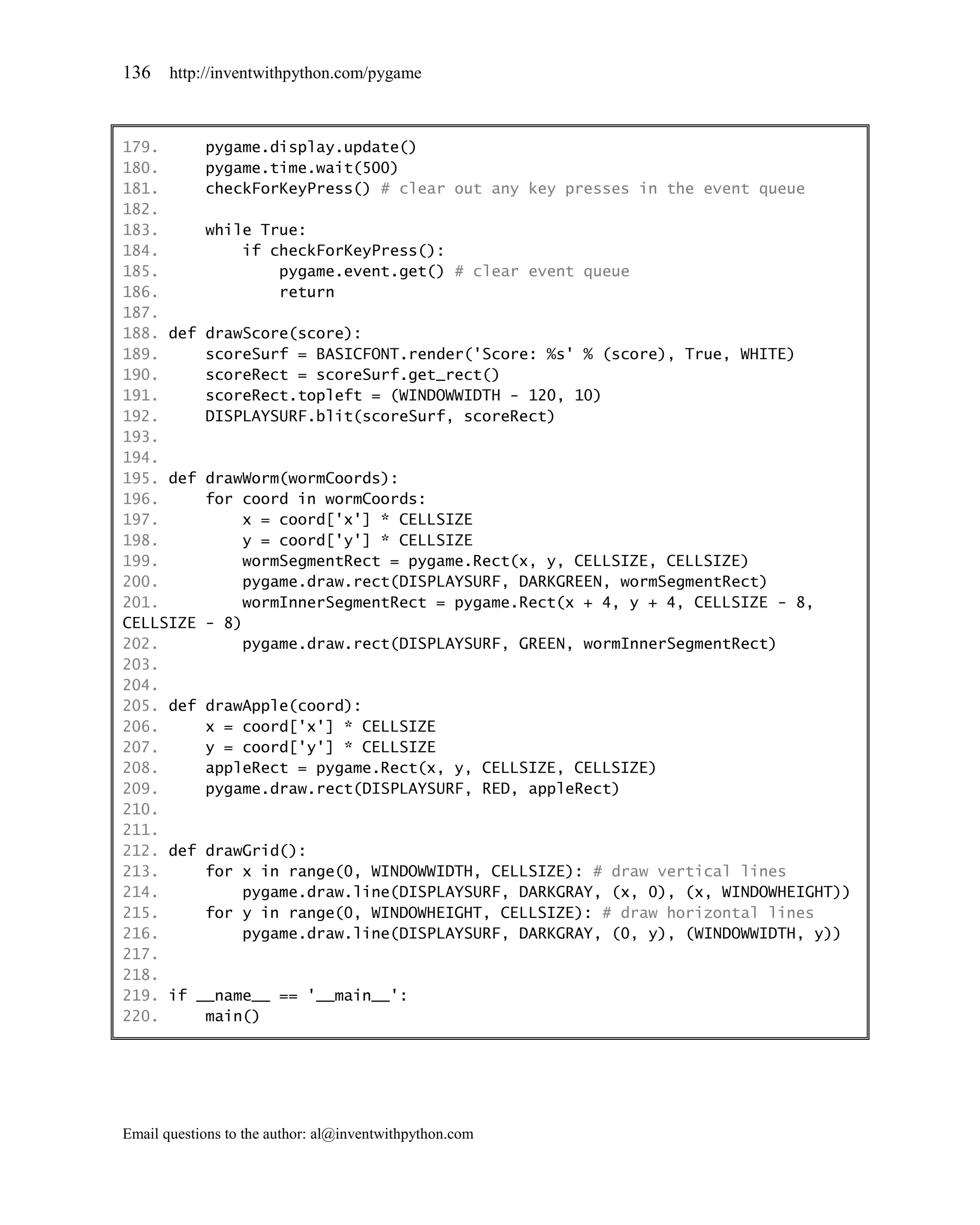 136    http://inventwithpython.com/pygame



179.     pygame.display.update()
180.     pygame.time.wait(500)
181.     checkForKeyPress() # clear out any key presses in the event queue
182.
183.     while True:
184.         if checkForKeyPress():
185.             pygame.event.get() # clear event queue
186.             return
187.
188. def drawScore(score):
189.     scoreSurf = BASICFONT.render('Score: %s' % (score), True, WHITE)
190.     scoreRect = scoreSurf.get_rect()
191.     scoreRect.topleft = (WINDOWWIDTH - 120, 10)
192.     DISPLAYSURF.blit(scoreSurf, scoreRect)
193.
194.
195. def drawWorm(wormCoords):
196.     for coord in wormCoords:
197.         x = coord['x'] * CELLSIZE
198.         y = coord['y'] * CELLSIZE
199.         wormSegmentRect = pygame.Rect(x, y, CELLSIZE, CELLSIZE)
200.         pygame.draw.rect(DISPLAYSURF, DARKGREEN, wormSegmentRect)
201.         wormInnerSegmentRect = pygame.Rect(x + 4, y + 4, CELLSIZE - 8,
CELLSIZE - 8)
202.         pygame.draw.rect(DISPLAYSURF, GREEN, wormInnerSegmentRect)
203.
204.
205. def drawApple(coord):
206.     x = coord['x'] * CELLSIZE
207.     y = coord['y'] * CELLSIZE
208.     appleRect = pygame.Rect(x, y, CELLSIZE, CELLSIZE)
209.     pygame.draw.rect(DISPLAYSURF, RED, appleRect)
210.
211.
212. def drawGrid():
213.     for x in range(0, WINDOWWIDTH, CELLSIZE): # draw vertical lines
214.         pygame.draw.line(DISPLAYSURF, DARKGRAY, (x, 0), (x, WINDOWHEIGHT))
215.     for y in range(0, WINDOWHEIGHT, CELLSIZE): # draw horizontal lines
216.         pygame.draw.line(DISPLAYSURF, DARKGRAY, (0, y), (WINDOWWIDTH, y))
217.
218.
219. if __name__ == '__main__':
220.     main()




Email questions to the author: al@inventwithpython.com
 