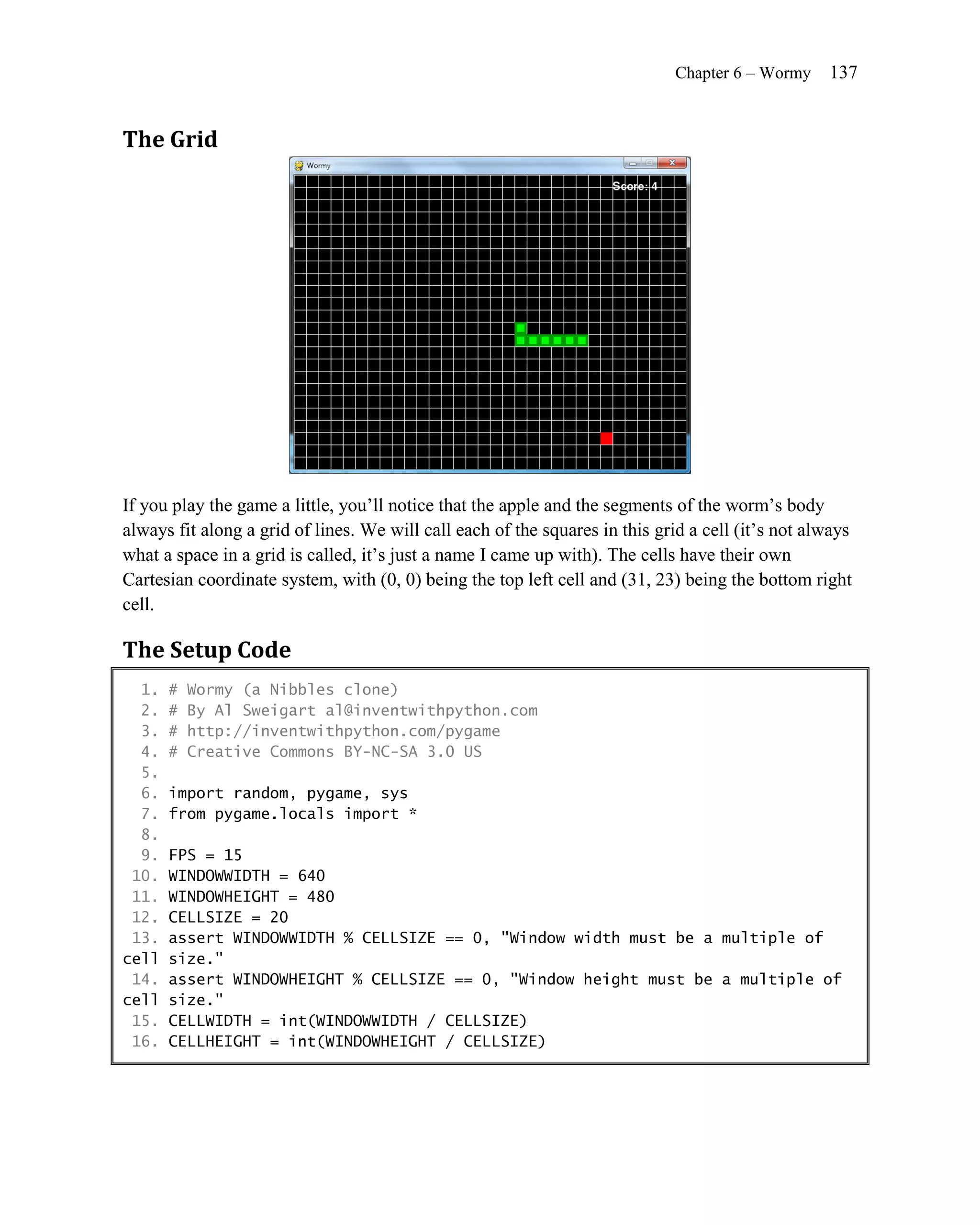 Chapter 6 – Wormy    137


The Grid




If you play the game a little, you’ll notice that the apple and the segments of the worm’s body
always fit along a grid of lines. We will call each of the squares in this grid a cell (it’s not always
what a space in a grid is called, it’s just a name I came up with). The cells have their own
Cartesian coordinate system, with (0, 0) being the top left cell and (31, 23) being the bottom right
cell.

The Setup Code
  1.   #   Wormy (a Nibbles clone)
  2.   #   By Al Sweigart al@inventwithpython.com
  3.   #   http://inventwithpython.com/pygame
  4.   #   Creative Commons BY-NC-SA 3.0 US
  5.
  6.   import random, pygame, sys
  7.   from pygame.locals import *
  8.
  9.   FPS = 15
 10.   WINDOWWIDTH = 640
 11.   WINDOWHEIGHT = 480
 12.   CELLSIZE = 20
 13.   assert WINDOWWIDTH % CELLSIZE == 0, "Window width must be a multiple of
cell   size."
 14.   assert WINDOWHEIGHT % CELLSIZE == 0, "Window height must be a multiple of
cell   size."
 15.   CELLWIDTH = int(WINDOWWIDTH / CELLSIZE)
 16.   CELLHEIGHT = int(WINDOWHEIGHT / CELLSIZE)
 