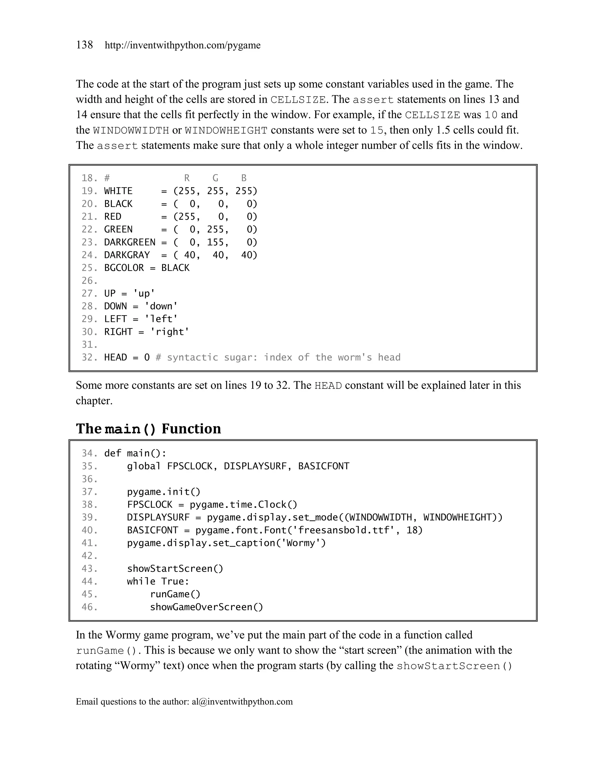 138    http://inventwithpython.com/pygame


The code at the start of the program just sets up some constant variables used in the game. The
width and height of the cells are stored in CELLSIZE. The assert statements on lines 13 and
14 ensure that the cells fit perfectly in the window. For example, if the CELLSIZE was 10 and
the WINDOWWIDTH or WINDOWHEIGHT constants were set to 15, then only 1.5 cells could fit.
The assert statements make sure that only a whole integer number of cells fits in the window.

 18.   #                 R    G    B
 19.   WHITE         = (255, 255, 255)
 20.   BLACK         = ( 0,     0,   0)
 21.   RED           = (255,    0,   0)
 22.   GREEN         = ( 0, 255,     0)
 23.   DARKGREEN     = ( 0, 155,     0)
 24.   DARKGRAY      = ( 40, 40, 40)
 25.   BGCOLOR =     BLACK
 26.
 27.   UP = 'up'
 28.   DOWN = 'down'
 29.   LEFT = 'left'
 30.   RIGHT = 'right'
 31.
 32.   HEAD = 0 # syntactic sugar: index of the worm's head

Some more constants are set on lines 19 to 32. The HEAD constant will be explained later in this
chapter.

The main() Function
 34. def main():
 35.     global FPSCLOCK, DISPLAYSURF, BASICFONT
 36.
 37.     pygame.init()
 38.     FPSCLOCK = pygame.time.Clock()
 39.     DISPLAYSURF = pygame.display.set_mode((WINDOWWIDTH, WINDOWHEIGHT))
 40.     BASICFONT = pygame.font.Font('freesansbold.ttf', 18)
 41.     pygame.display.set_caption('Wormy')
 42.
 43.     showStartScreen()
 44.     while True:
 45.         runGame()
 46.         showGameOverScreen()

In the Wormy game program, we’ve put the main part of the code in a function called
runGame(). This is because we only want to show the ―start screen‖ (the animation with the
rotating ―Wormy‖ text) once when the program starts (by calling the showStartScreen()


Email questions to the author: al@inventwithpython.com
 