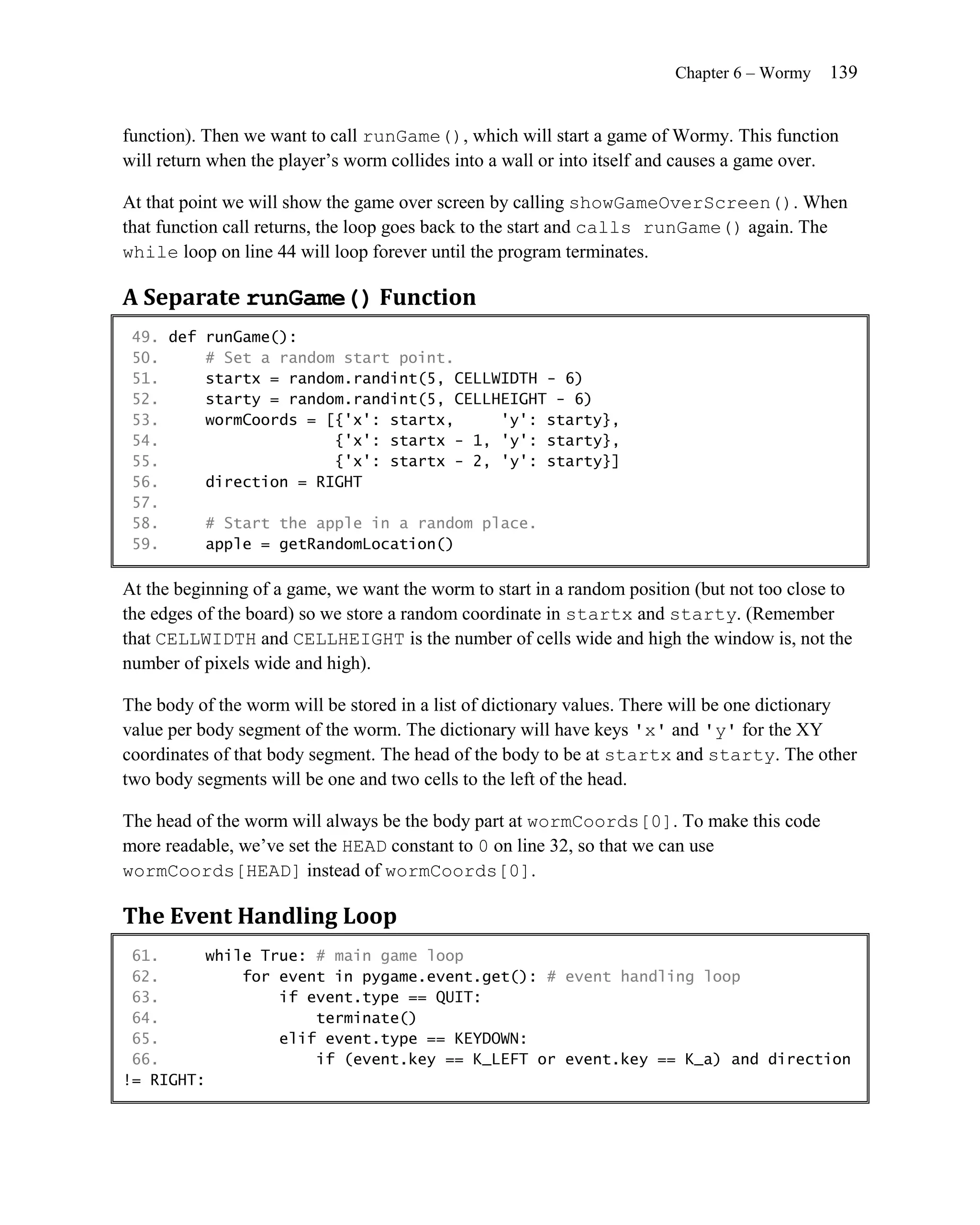 Chapter 6 – Wormy   139


function). Then we want to call runGame(), which will start a game of Wormy. This function
will return when the player’s worm collides into a wall or into itself and causes a game over.

At that point we will show the game over screen by calling showGameOverScreen(). When
that function call returns, the loop goes back to the start and calls runGame() again. The
while loop on line 44 will loop forever until the program terminates.

A Separate runGame() Function
 49. def runGame():
 50.     # Set a random start point.
 51.     startx = random.randint(5, CELLWIDTH - 6)
 52.     starty = random.randint(5, CELLHEIGHT - 6)
 53.     wormCoords = [{'x': startx,     'y': starty},
 54.                   {'x': startx - 1, 'y': starty},
 55.                   {'x': startx - 2, 'y': starty}]
 56.     direction = RIGHT
 57.
 58.     # Start the apple in a random place.
 59.     apple = getRandomLocation()

At the beginning of a game, we want the worm to start in a random position (but not too close to
the edges of the board) so we store a random coordinate in startx and starty. (Remember
that CELLWIDTH and CELLHEIGHT is the number of cells wide and high the window is, not the
number of pixels wide and high).

The body of the worm will be stored in a list of dictionary values. There will be one dictionary
value per body segment of the worm. The dictionary will have keys 'x' and 'y' for the XY
coordinates of that body segment. The head of the body to be at startx and starty. The other
two body segments will be one and two cells to the left of the head.

The head of the worm will always be the body part at wormCoords[0]. To make this code
more readable, we’ve set the HEAD constant to 0 on line 32, so that we can use
wormCoords[HEAD] instead of wormCoords[0].

The Event Handling Loop
 61.     while True: # main game loop
 62.         for event in pygame.event.get(): # event handling loop
 63.             if event.type == QUIT:
 64.                 terminate()
 65.             elif event.type == KEYDOWN:
 66.                 if (event.key == K_LEFT or event.key == K_a) and direction
!= RIGHT:
 