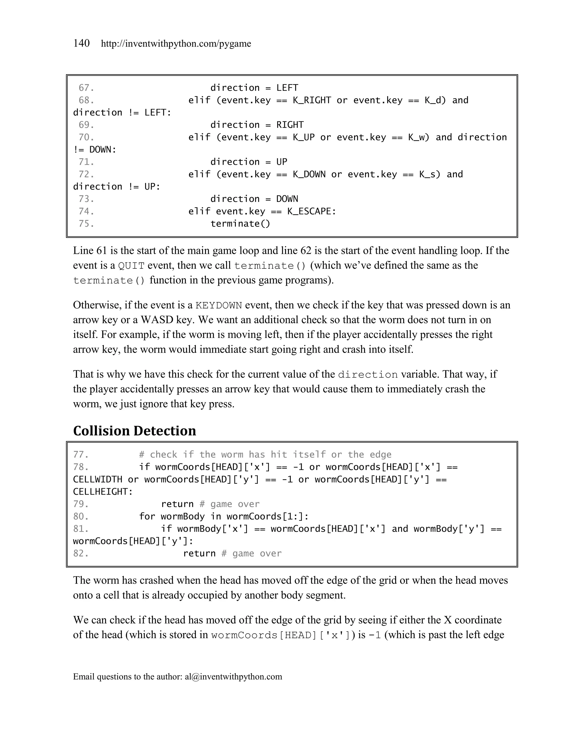 140    http://inventwithpython.com/pygame



 67.                             direction = LEFT
 68.                         elif (event.key == K_RIGHT or event.key == K_d) and
direction != LEFT:
 69.                             direction = RIGHT
 70.                         elif (event.key == K_UP or event.key == K_w) and direction
!= DOWN:
 71.                             direction = UP
 72.                         elif (event.key == K_DOWN or event.key == K_s) and
direction != UP:
 73.                             direction = DOWN
 74.                         elif event.key == K_ESCAPE:
 75.                             terminate()

Line 61 is the start of the main game loop and line 62 is the start of the event handling loop. If the
event is a QUIT event, then we call terminate() (which we’ve defined the same as the
terminate() function in the previous game programs).

Otherwise, if the event is a KEYDOWN event, then we check if the key that was pressed down is an
arrow key or a WASD key. We want an additional check so that the worm does not turn in on
itself. For example, if the worm is moving left, then if the player accidentally presses the right
arrow key, the worm would immediate start going right and crash into itself.

That is why we have this check for the current value of the direction variable. That way, if
the player accidentally presses an arrow key that would cause them to immediately crash the
worm, we just ignore that key press.

Collision Detection
77.         # check if the worm has hit itself or the edge
78.         if wormCoords[HEAD]['x'] == -1 or wormCoords[HEAD]['x'] ==
CELLWIDTH or wormCoords[HEAD]['y'] == -1 or wormCoords[HEAD]['y'] ==
CELLHEIGHT:
79.             return # game over
80.         for wormBody in wormCoords[1:]:
81.             if wormBody['x'] == wormCoords[HEAD]['x'] and wormBody['y'] ==
wormCoords[HEAD]['y']:
82.                 return # game over

The worm has crashed when the head has moved off the edge of the grid or when the head moves
onto a cell that is already occupied by another body segment.

We can check if the head has moved off the edge of the grid by seeing if either the X coordinate
of the head (which is stored in wormCoords[HEAD]['x']) is -1 (which is past the left edge


Email questions to the author: al@inventwithpython.com
 