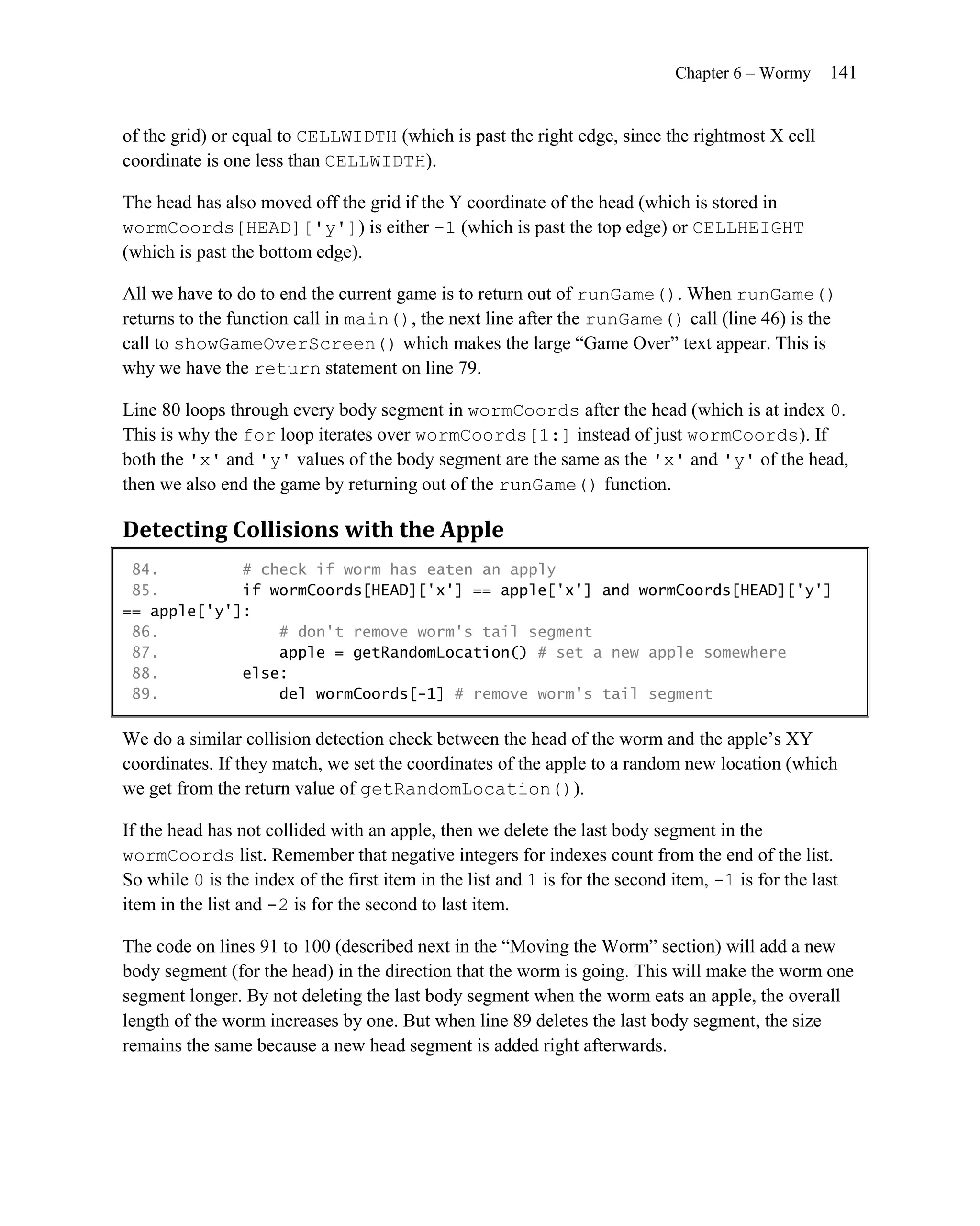 Chapter 6 – Wormy     141


of the grid) or equal to CELLWIDTH (which is past the right edge, since the rightmost X cell
coordinate is one less than CELLWIDTH).

The head has also moved off the grid if the Y coordinate of the head (which is stored in
wormCoords[HEAD]['y']) is either -1 (which is past the top edge) or CELLHEIGHT
(which is past the bottom edge).

All we have to do to end the current game is to return out of runGame(). When runGame()
returns to the function call in main(), the next line after the runGame() call (line 46) is the
call to showGameOverScreen() which makes the large ―Game Over‖ text appear. This is
why we have the return statement on line 79.

Line 80 loops through every body segment in wormCoords after the head (which is at index 0.
This is why the for loop iterates over wormCoords[1:] instead of just wormCoords). If
both the 'x' and 'y' values of the body segment are the same as the 'x' and 'y' of the head,
then we also end the game by returning out of the runGame() function.

Detecting Collisions with the Apple
 84.         # check if worm has eaten an apply
 85.         if wormCoords[HEAD]['x'] == apple['x'] and wormCoords[HEAD]['y']
== apple['y']:
 86.             # don't remove worm's tail segment
 87.             apple = getRandomLocation() # set a new apple somewhere
 88.         else:
 89.             del wormCoords[-1] # remove worm's tail segment

We do a similar collision detection check between the head of the worm and the apple’s XY
coordinates. If they match, we set the coordinates of the apple to a random new location (which
we get from the return value of getRandomLocation()).

If the head has not collided with an apple, then we delete the last body segment in the
wormCoords list. Remember that negative integers for indexes count from the end of the list.
So while 0 is the index of the first item in the list and 1 is for the second item, -1 is for the last
item in the list and -2 is for the second to last item.

The code on lines 91 to 100 (described next in the ―Moving the Worm‖ section) will add a new
body segment (for the head) in the direction that the worm is going. This will make the worm one
segment longer. By not deleting the last body segment when the worm eats an apple, the overall
length of the worm increases by one. But when line 89 deletes the last body segment, the size
remains the same because a new head segment is added right afterwards.
 