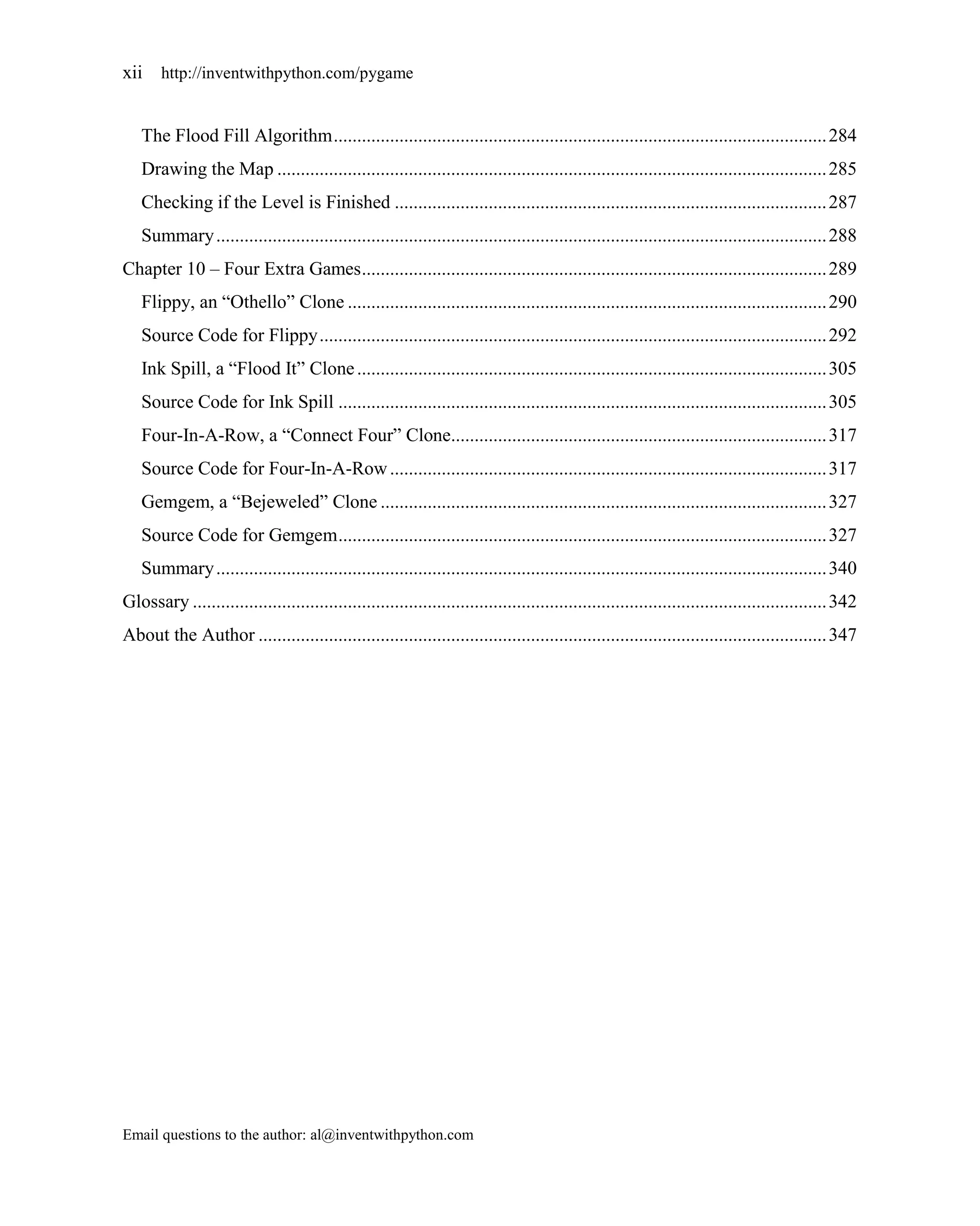 xii http://inventwithpython.com/pygame


   The Flood Fill Algorithm ......................................................................................................... 284
   Drawing the Map ..................................................................................................................... 285
   Checking if the Level is Finished ............................................................................................ 287
   Summary .................................................................................................................................. 288
Chapter 10 – Four Extra Games ................................................................................................... 289
   Flippy, an ―Othello‖ Clone ...................................................................................................... 290
   Source Code for Flippy ............................................................................................................ 292
   Ink Spill, a ―Flood It‖ Clone .................................................................................................... 305
   Source Code for Ink Spill ........................................................................................................ 305
   Four-In-A-Row, a ―Connect Four‖ Clone................................................................................ 317
   Source Code for Four-In-A-Row ............................................................................................. 317
   Gemgem, a ―Bejeweled‖ Clone ............................................................................................... 327
   Source Code for Gemgem ........................................................................................................ 327
   Summary .................................................................................................................................. 340
Glossary ....................................................................................................................................... 342
About the Author ......................................................................................................................... 347




Email questions to the author: al@inventwithpython.com
 