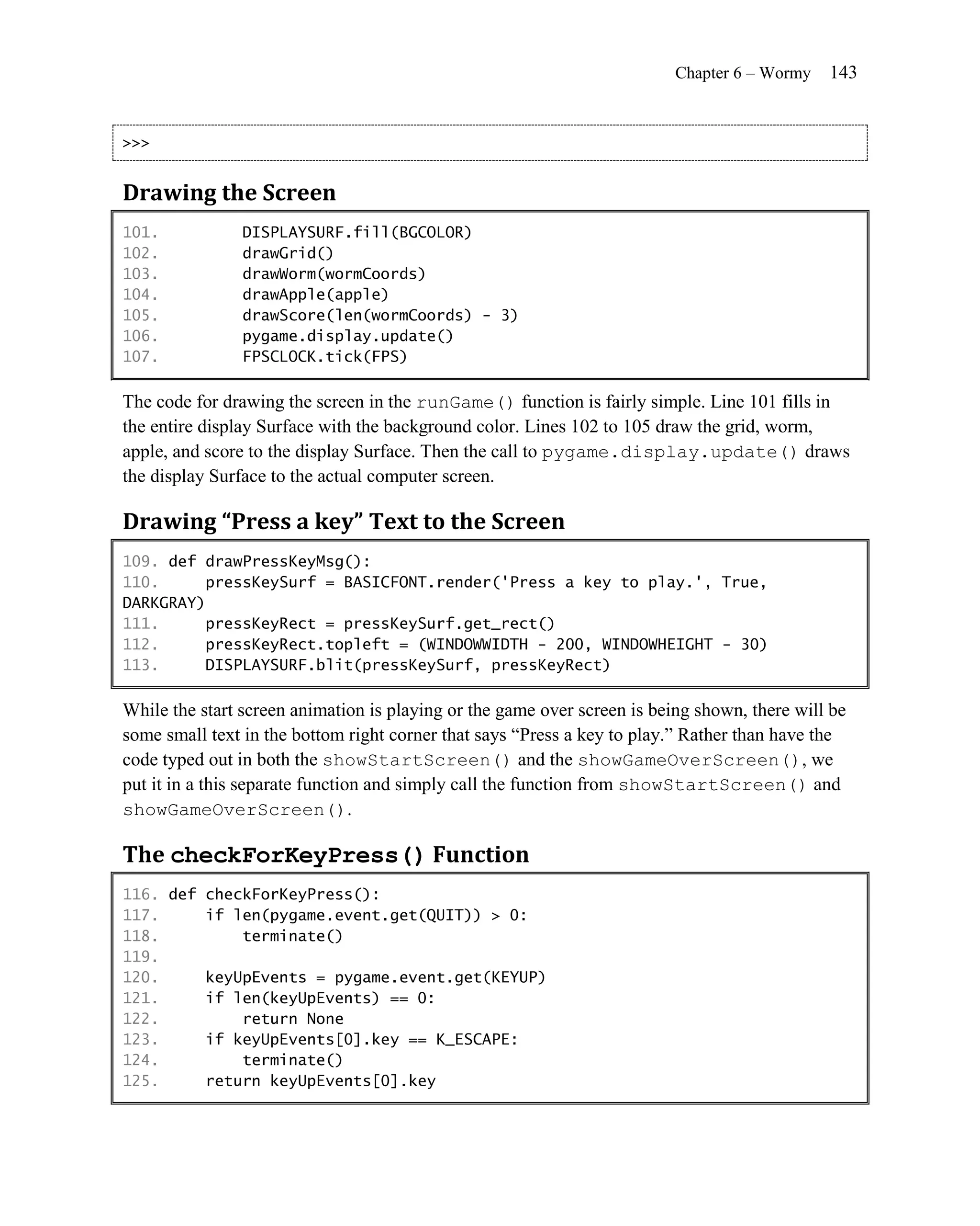 Chapter 6 – Wormy   143


>>>


Drawing the Screen
101.            DISPLAYSURF.fill(BGCOLOR)
102.            drawGrid()
103.            drawWorm(wormCoords)
104.            drawApple(apple)
105.            drawScore(len(wormCoords) - 3)
106.            pygame.display.update()
107.            FPSCLOCK.tick(FPS)

The code for drawing the screen in the runGame() function is fairly simple. Line 101 fills in
the entire display Surface with the background color. Lines 102 to 105 draw the grid, worm,
apple, and score to the display Surface. Then the call to pygame.display.update() draws
the display Surface to the actual computer screen.

Drawing “Press a key” Text to the Screen
109. def drawPressKeyMsg():
110.     pressKeySurf = BASICFONT.render('Press a key to play.', True,
DARKGRAY)
111.     pressKeyRect = pressKeySurf.get_rect()
112.     pressKeyRect.topleft = (WINDOWWIDTH - 200, WINDOWHEIGHT - 30)
113.     DISPLAYSURF.blit(pressKeySurf, pressKeyRect)

While the start screen animation is playing or the game over screen is being shown, there will be
some small text in the bottom right corner that says ―Press a key to play.‖ Rather than have the
code typed out in both the showStartScreen() and the showGameOverScreen(), we
put it in a this separate function and simply call the function from showStartScreen() and
showGameOverScreen().

The checkForKeyPress() Function
116. def checkForKeyPress():
117.     if len(pygame.event.get(QUIT)) > 0:
118.         terminate()
119.
120.     keyUpEvents = pygame.event.get(KEYUP)
121.     if len(keyUpEvents) == 0:
122.         return None
123.     if keyUpEvents[0].key == K_ESCAPE:
124.         terminate()
125.     return keyUpEvents[0].key
 