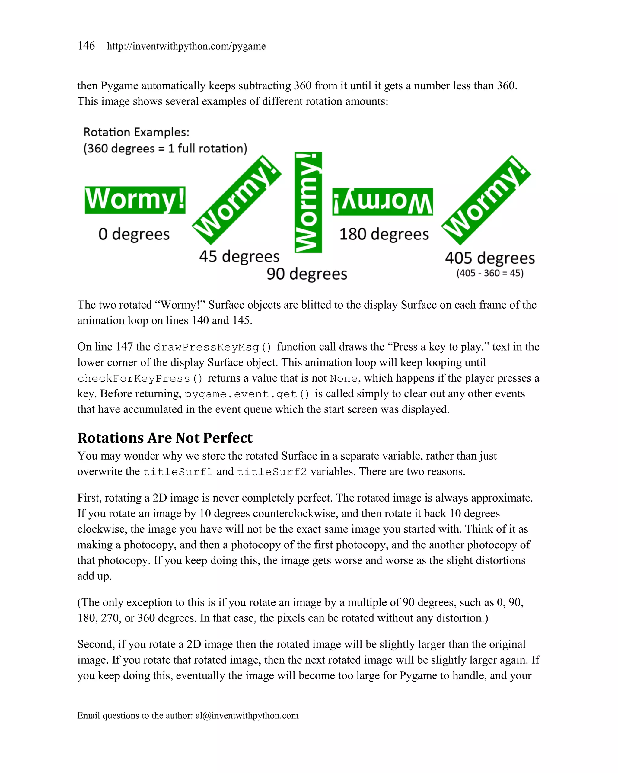 146    http://inventwithpython.com/pygame


then Pygame automatically keeps subtracting 360 from it until it gets a number less than 360.
This image shows several examples of different rotation amounts:




The two rotated ―Wormy!‖ Surface objects are blitted to the display Surface on each frame of the
animation loop on lines 140 and 145.

On line 147 the drawPressKeyMsg() function call draws the ―Press a key to play.‖ text in the
lower corner of the display Surface object. This animation loop will keep looping until
checkForKeyPress() returns a value that is not None, which happens if the player presses a
key. Before returning, pygame.event.get() is called simply to clear out any other events
that have accumulated in the event queue which the start screen was displayed.

Rotations Are Not Perfect
You may wonder why we store the rotated Surface in a separate variable, rather than just
overwrite the titleSurf1 and titleSurf2 variables. There are two reasons.

First, rotating a 2D image is never completely perfect. The rotated image is always approximate.
If you rotate an image by 10 degrees counterclockwise, and then rotate it back 10 degrees
clockwise, the image you have will not be the exact same image you started with. Think of it as
making a photocopy, and then a photocopy of the first photocopy, and the another photocopy of
that photocopy. If you keep doing this, the image gets worse and worse as the slight distortions
add up.

(The only exception to this is if you rotate an image by a multiple of 90 degrees, such as 0, 90,
180, 270, or 360 degrees. In that case, the pixels can be rotated without any distortion.)

Second, if you rotate a 2D image then the rotated image will be slightly larger than the original
image. If you rotate that rotated image, then the next rotated image will be slightly larger again. If
you keep doing this, eventually the image will become too large for Pygame to handle, and your


Email questions to the author: al@inventwithpython.com
 