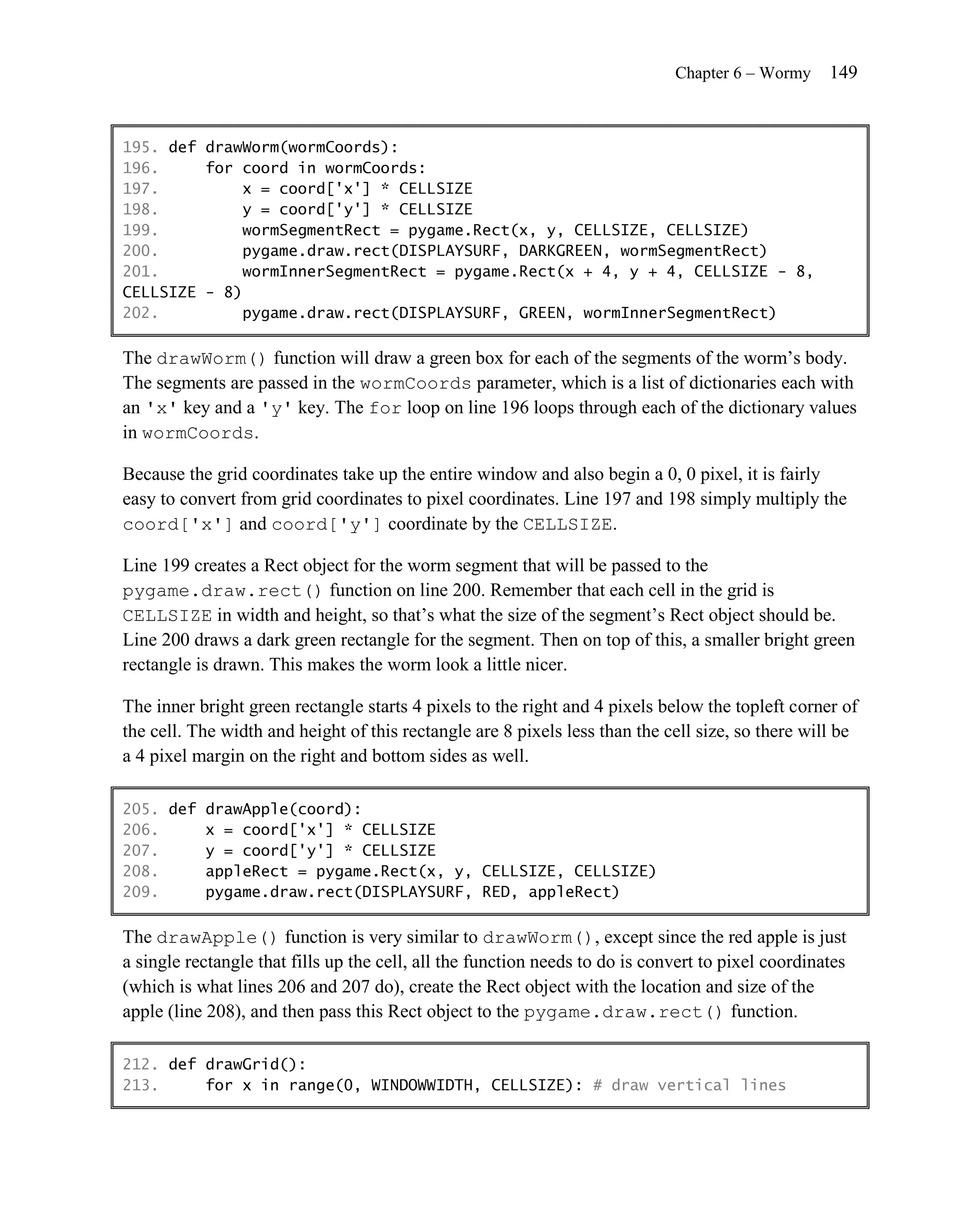 Chapter 6 – Wormy     149


195. def drawWorm(wormCoords):
196.     for coord in wormCoords:
197.         x = coord['x'] * CELLSIZE
198.         y = coord['y'] * CELLSIZE
199.         wormSegmentRect = pygame.Rect(x, y, CELLSIZE, CELLSIZE)
200.         pygame.draw.rect(DISPLAYSURF, DARKGREEN, wormSegmentRect)
201.         wormInnerSegmentRect = pygame.Rect(x + 4, y + 4, CELLSIZE - 8,
CELLSIZE - 8)
202.         pygame.draw.rect(DISPLAYSURF, GREEN, wormInnerSegmentRect)

The drawWorm() function will draw a green box for each of the segments of the worm’s body.
The segments are passed in the wormCoords parameter, which is a list of dictionaries each with
an 'x' key and a 'y' key. The for loop on line 196 loops through each of the dictionary values
in wormCoords.

Because the grid coordinates take up the entire window and also begin a 0, 0 pixel, it is fairly
easy to convert from grid coordinates to pixel coordinates. Line 197 and 198 simply multiply the
coord['x'] and coord['y'] coordinate by the CELLSIZE.

Line 199 creates a Rect object for the worm segment that will be passed to the
pygame.draw.rect() function on line 200. Remember that each cell in the grid is
CELLSIZE in width and height, so that’s what the size of the segment’s Rect object should be.
Line 200 draws a dark green rectangle for the segment. Then on top of this, a smaller bright green
rectangle is drawn. This makes the worm look a little nicer.

The inner bright green rectangle starts 4 pixels to the right and 4 pixels below the topleft corner of
the cell. The width and height of this rectangle are 8 pixels less than the cell size, so there will be
a 4 pixel margin on the right and bottom sides as well.

205. def drawApple(coord):
206.     x = coord['x'] * CELLSIZE
207.     y = coord['y'] * CELLSIZE
208.     appleRect = pygame.Rect(x, y, CELLSIZE, CELLSIZE)
209.     pygame.draw.rect(DISPLAYSURF, RED, appleRect)

The drawApple() function is very similar to drawWorm(), except since the red apple is just
a single rectangle that fills up the cell, all the function needs to do is convert to pixel coordinates
(which is what lines 206 and 207 do), create the Rect object with the location and size of the
apple (line 208), and then pass this Rect object to the pygame.draw.rect() function.

212. def drawGrid():
213.     for x in range(0, WINDOWWIDTH, CELLSIZE): # draw vertical lines
 