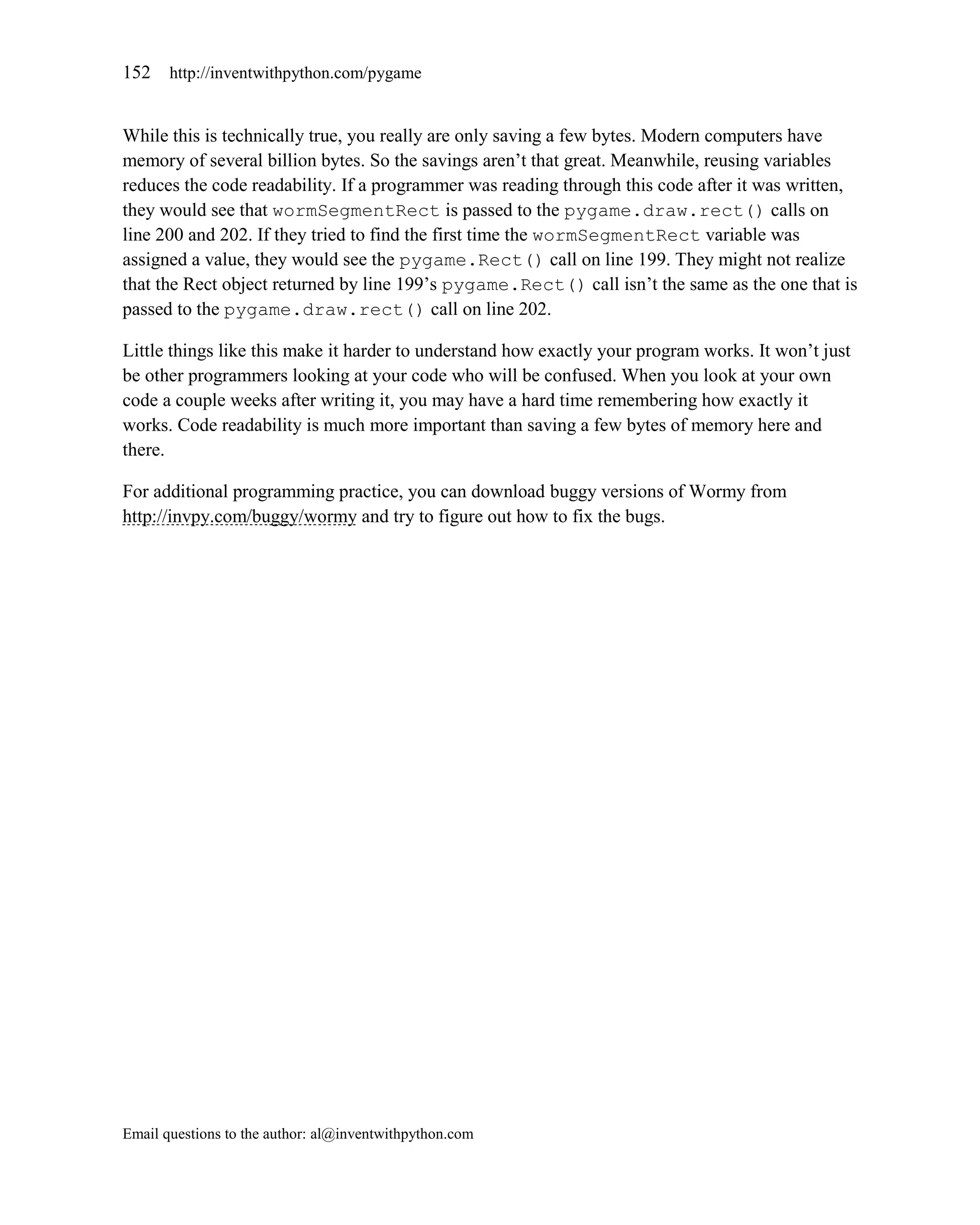 152    http://inventwithpython.com/pygame


While this is technically true, you really are only saving a few bytes. Modern computers have
memory of several billion bytes. So the savings aren’t that great. Meanwhile, reusing variables
reduces the code readability. If a programmer was reading through this code after it was written,
they would see that wormSegmentRect is passed to the pygame.draw.rect() calls on
line 200 and 202. If they tried to find the first time the wormSegmentRect variable was
assigned a value, they would see the pygame.Rect() call on line 199. They might not realize
that the Rect object returned by line 199’s pygame.Rect() call isn’t the same as the one that is
passed to the pygame.draw.rect() call on line 202.

Little things like this make it harder to understand how exactly your program works. It won’t just
be other programmers looking at your code who will be confused. When you look at your own
code a couple weeks after writing it, you may have a hard time remembering how exactly it
works. Code readability is much more important than saving a few bytes of memory here and
there.

For additional programming practice, you can download buggy versions of Wormy from
http://invpy.com/buggy/wormy and try to figure out how to fix the bugs.




Email questions to the author: al@inventwithpython.com
 