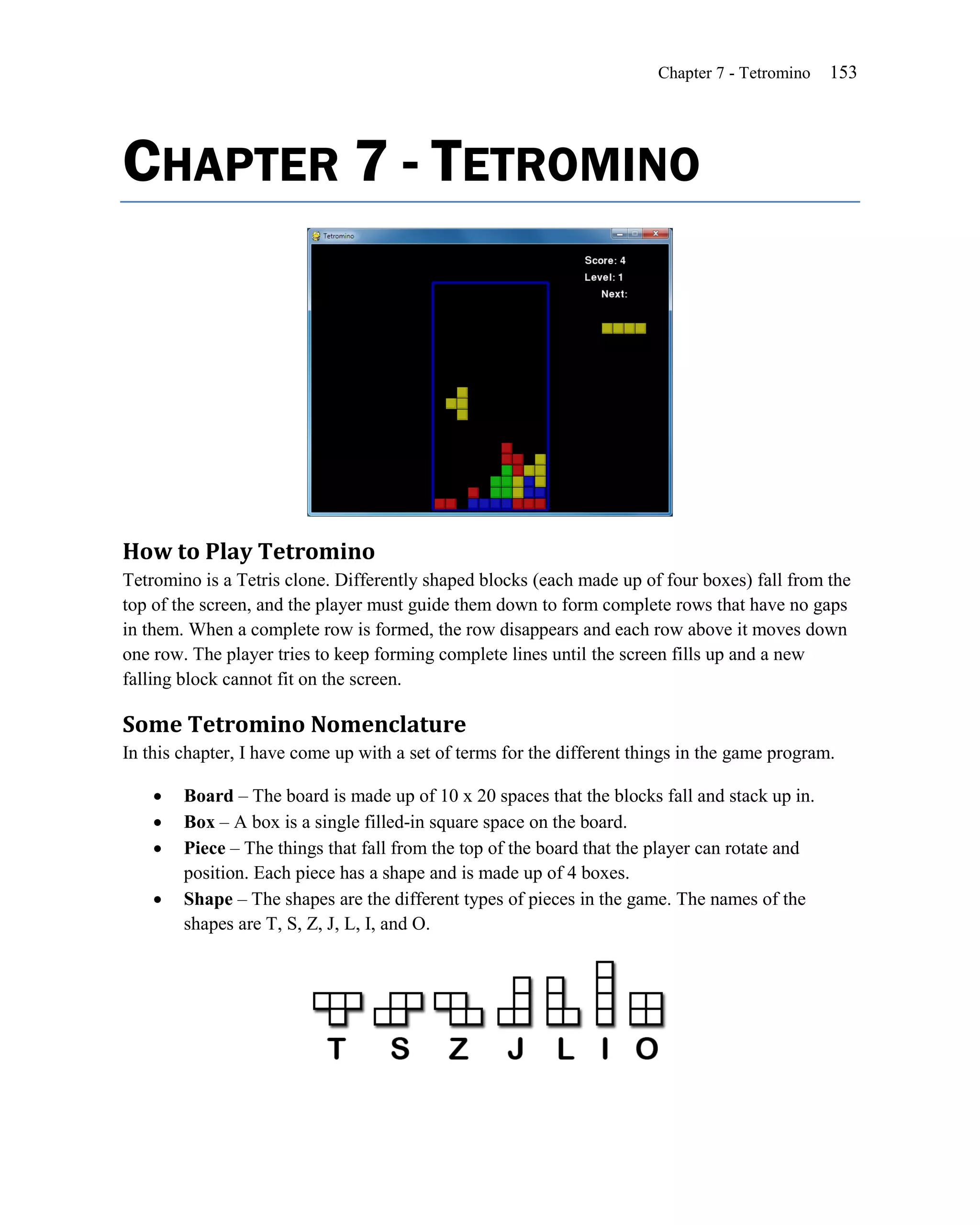 Chapter 7 - Tetromino   153




CHAPTER 7 - TETROMINO




How to Play Tetromino
Tetromino is a Tetris clone. Differently shaped blocks (each made up of four boxes) fall from the
top of the screen, and the player must guide them down to form complete rows that have no gaps
in them. When a complete row is formed, the row disappears and each row above it moves down
one row. The player tries to keep forming complete lines until the screen fills up and a new
falling block cannot fit on the screen.

Some Tetromino Nomenclature
In this chapter, I have come up with a set of terms for the different things in the game program.

       Board – The board is made up of 10 x 20 spaces that the blocks fall and stack up in.
       Box – A box is a single filled-in square space on the board.
       Piece – The things that fall from the top of the board that the player can rotate and
        position. Each piece has a shape and is made up of 4 boxes.
       Shape – The shapes are the different types of pieces in the game. The names of the
        shapes are T, S, Z, J, L, I, and O.
 