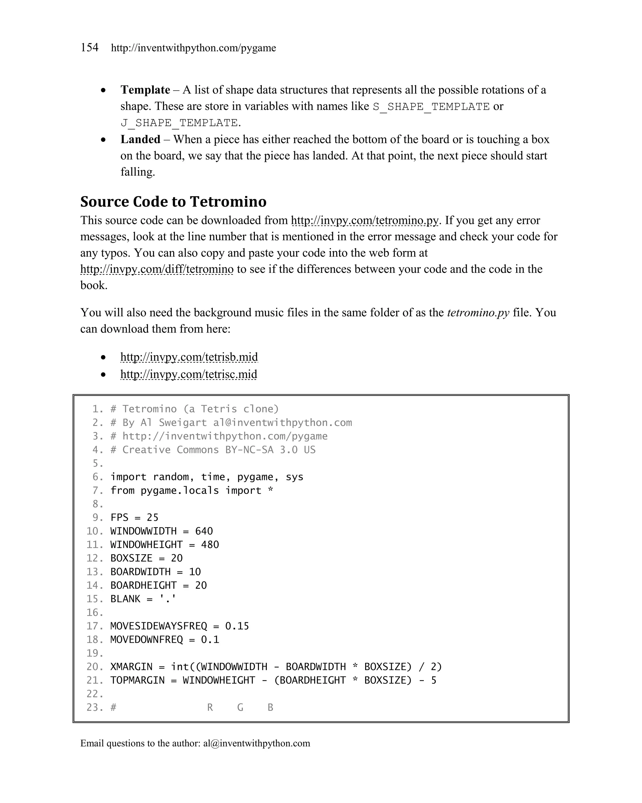 154       http://inventwithpython.com/pygame


             Template – A list of shape data structures that represents all the possible rotations of a
              shape. These are store in variables with names like S_SHAPE_TEMPLATE or
              J_SHAPE_TEMPLATE.
             Landed – When a piece has either reached the bottom of the board or is touching a box
              on the board, we say that the piece has landed. At that point, the next piece should start
              falling.

Source Code to Tetromino
This source code can be downloaded from http://invpy.com/tetromino.py. If you get any error
messages, look at the line number that is mentioned in the error message and check your code for
any typos. You can also copy and paste your code into the web form at
http://invpy.com/diff/tetromino to see if the differences between your code and the code in the
book.

You will also need the background music files in the same folder of as the tetromino.py file. You
can download them from here:

             http://invpy.com/tetrisb.mid
             http://invpy.com/tetrisc.mid

  1.      #   Tetromino (a Tetris clone)
  2.      #   By Al Sweigart al@inventwithpython.com
  3.      #   http://inventwithpython.com/pygame
  4.      #   Creative Commons BY-NC-SA 3.0 US
  5.
  6.      import random, time, pygame, sys
  7.      from pygame.locals import *
  8.
  9.      FPS = 25
 10.      WINDOWWIDTH = 640
 11.      WINDOWHEIGHT = 480
 12.      BOXSIZE = 20
 13.      BOARDWIDTH = 10
 14.      BOARDHEIGHT = 20
 15.      BLANK = '.'
 16.
 17.      MOVESIDEWAYSFREQ = 0.15
 18.      MOVEDOWNFREQ = 0.1
 19.
 20.      XMARGIN = int((WINDOWWIDTH - BOARDWIDTH * BOXSIZE) / 2)
 21.      TOPMARGIN = WINDOWHEIGHT - (BOARDHEIGHT * BOXSIZE) - 5
 22.
 23.      #                     R     G      B


Email questions to the author: al@inventwithpython.com
 