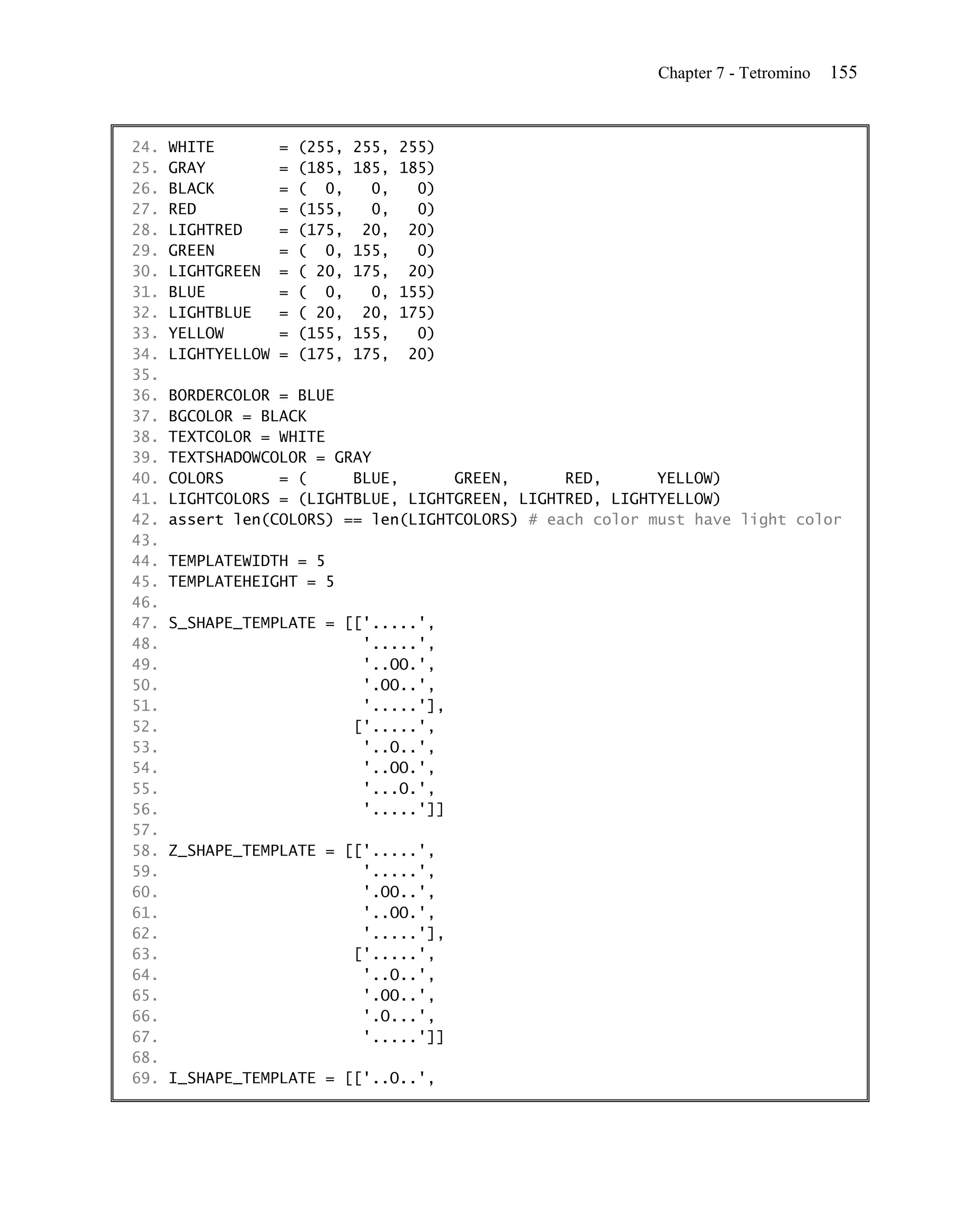 Chapter 7 - Tetromino   155


24.   WHITE         =   (255,   255,   255)
25.   GRAY          =   (185,   185,   185)
26.   BLACK         =   ( 0,      0,     0)
27.   RED           =   (155,     0,     0)
28.   LIGHTRED      =   (175,    20,    20)
29.   GREEN         =   ( 0,    155,     0)
30.   LIGHTGREEN    =   ( 20,   175,    20)
31.   BLUE          =   ( 0,      0,   155)
32.   LIGHTBLUE     =   ( 20,    20,   175)
33.   YELLOW        =   (155,   155,     0)
34.   LIGHTYELLOW   =   (175,   175,    20)
35.
36.   BORDERCOLOR = BLUE
37.   BGCOLOR = BLACK
38.   TEXTCOLOR = WHITE
39.   TEXTSHADOWCOLOR = GRAY
40.   COLORS      = (     BLUE,      GREEN,      RED,      YELLOW)
41.   LIGHTCOLORS = (LIGHTBLUE, LIGHTGREEN, LIGHTRED, LIGHTYELLOW)
42.   assert len(COLORS) == len(LIGHTCOLORS) # each color must have light color
43.
44.   TEMPLATEWIDTH = 5
45.   TEMPLATEHEIGHT = 5
46.
47.   S_SHAPE_TEMPLATE = [['.....',
48.                        '.....',
49.                        '..OO.',
50.                        '.OO..',
51.                        '.....'],
52.                       ['.....',
53.                        '..O..',
54.                        '..OO.',
55.                        '...O.',
56.                        '.....']]
57.
58.   Z_SHAPE_TEMPLATE = [['.....',
59.                        '.....',
60.                        '.OO..',
61.                        '..OO.',
62.                        '.....'],
63.                       ['.....',
64.                        '..O..',
65.                        '.OO..',
66.                        '.O...',
67.                        '.....']]
68.
69.   I_SHAPE_TEMPLATE = [['..O..',
 