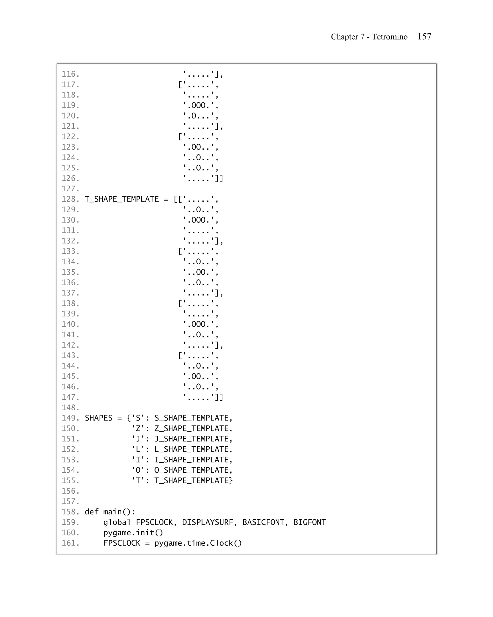 Chapter 7 - Tetromino   157


116.                      '.....'],
117.                     ['.....',
118.                      '.....',
119.                      '.OOO.',
120.                      '.O...',
121.                      '.....'],
122.                     ['.....',
123.                      '.OO..',
124.                      '..O..',
125.                      '..O..',
126.                      '.....']]
127.
128. T_SHAPE_TEMPLATE = [['.....',
129.                      '..O..',
130.                      '.OOO.',
131.                      '.....',
132.                      '.....'],
133.                     ['.....',
134.                      '..O..',
135.                      '..OO.',
136.                      '..O..',
137.                      '.....'],
138.                     ['.....',
139.                      '.....',
140.                      '.OOO.',
141.                      '..O..',
142.                      '.....'],
143.                     ['.....',
144.                      '..O..',
145.                      '.OO..',
146.                      '..O..',
147.                      '.....']]
148.
149. SHAPES = {'S': S_SHAPE_TEMPLATE,
150.           'Z': Z_SHAPE_TEMPLATE,
151.           'J': J_SHAPE_TEMPLATE,
152.           'L': L_SHAPE_TEMPLATE,
153.           'I': I_SHAPE_TEMPLATE,
154.           'O': O_SHAPE_TEMPLATE,
155.           'T': T_SHAPE_TEMPLATE}
156.
157.
158. def main():
159.     global FPSCLOCK, DISPLAYSURF, BASICFONT, BIGFONT
160.     pygame.init()
161.     FPSCLOCK = pygame.time.Clock()
 