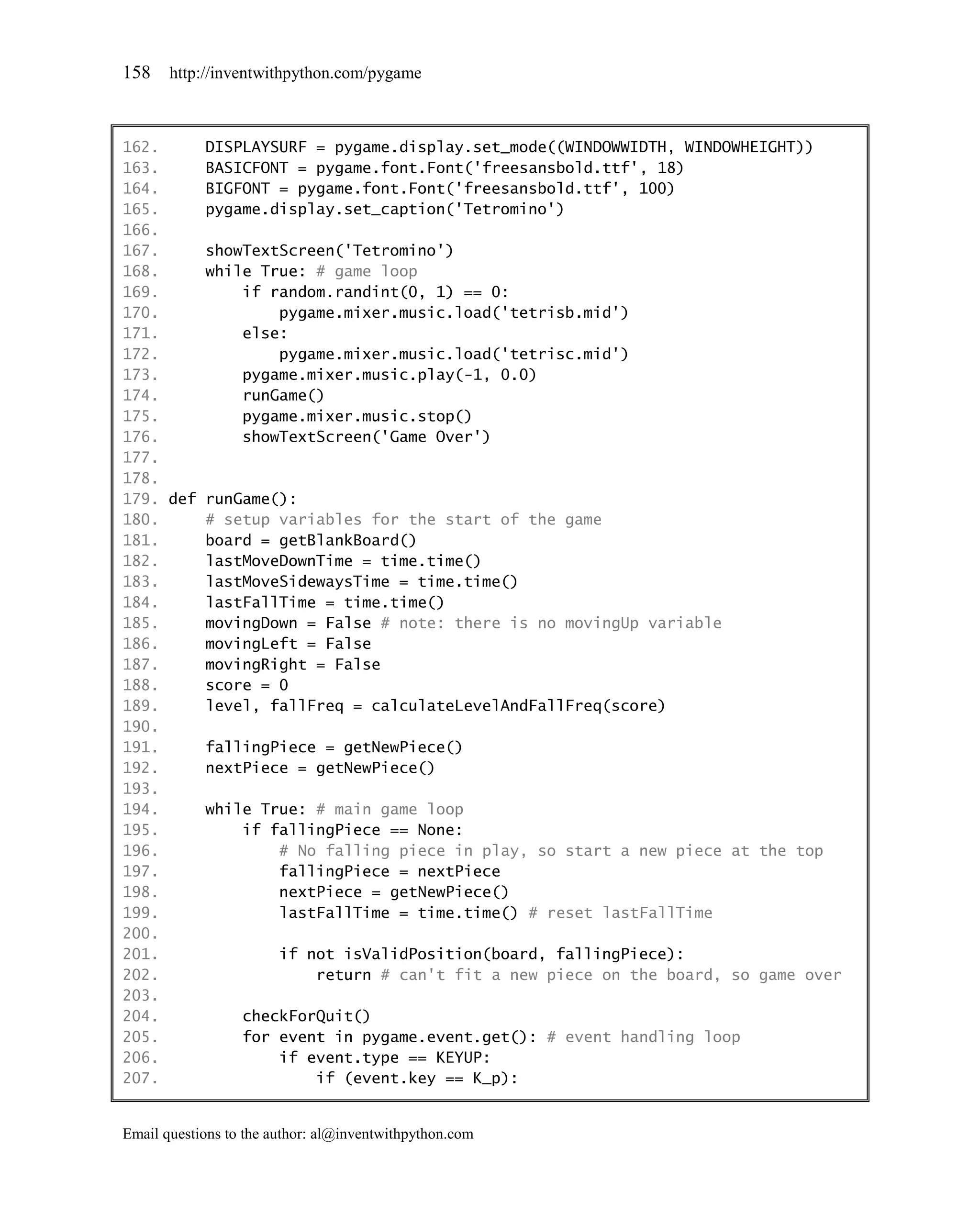 158    http://inventwithpython.com/pygame



162.     DISPLAYSURF = pygame.display.set_mode((WINDOWWIDTH, WINDOWHEIGHT))
163.     BASICFONT = pygame.font.Font('freesansbold.ttf', 18)
164.     BIGFONT = pygame.font.Font('freesansbold.ttf', 100)
165.     pygame.display.set_caption('Tetromino')
166.
167.     showTextScreen('Tetromino')
168.     while True: # game loop
169.         if random.randint(0, 1) == 0:
170.             pygame.mixer.music.load('tetrisb.mid')
171.         else:
172.             pygame.mixer.music.load('tetrisc.mid')
173.         pygame.mixer.music.play(-1, 0.0)
174.         runGame()
175.         pygame.mixer.music.stop()
176.         showTextScreen('Game Over')
177.
178.
179. def runGame():
180.     # setup variables for the start of the game
181.     board = getBlankBoard()
182.     lastMoveDownTime = time.time()
183.     lastMoveSidewaysTime = time.time()
184.     lastFallTime = time.time()
185.     movingDown = False # note: there is no movingUp variable
186.     movingLeft = False
187.     movingRight = False
188.     score = 0
189.     level, fallFreq = calculateLevelAndFallFreq(score)
190.
191.     fallingPiece = getNewPiece()
192.     nextPiece = getNewPiece()
193.
194.     while True: # main game loop
195.         if fallingPiece == None:
196.             # No falling piece in play, so start a new piece at the top
197.             fallingPiece = nextPiece
198.             nextPiece = getNewPiece()
199.             lastFallTime = time.time() # reset lastFallTime
200.
201.             if not isValidPosition(board, fallingPiece):
202.                 return # can't fit a new piece on the board, so game over
203.
204.         checkForQuit()
205.         for event in pygame.event.get(): # event handling loop
206.             if event.type == KEYUP:
207.                 if (event.key == K_p):


Email questions to the author: al@inventwithpython.com
 