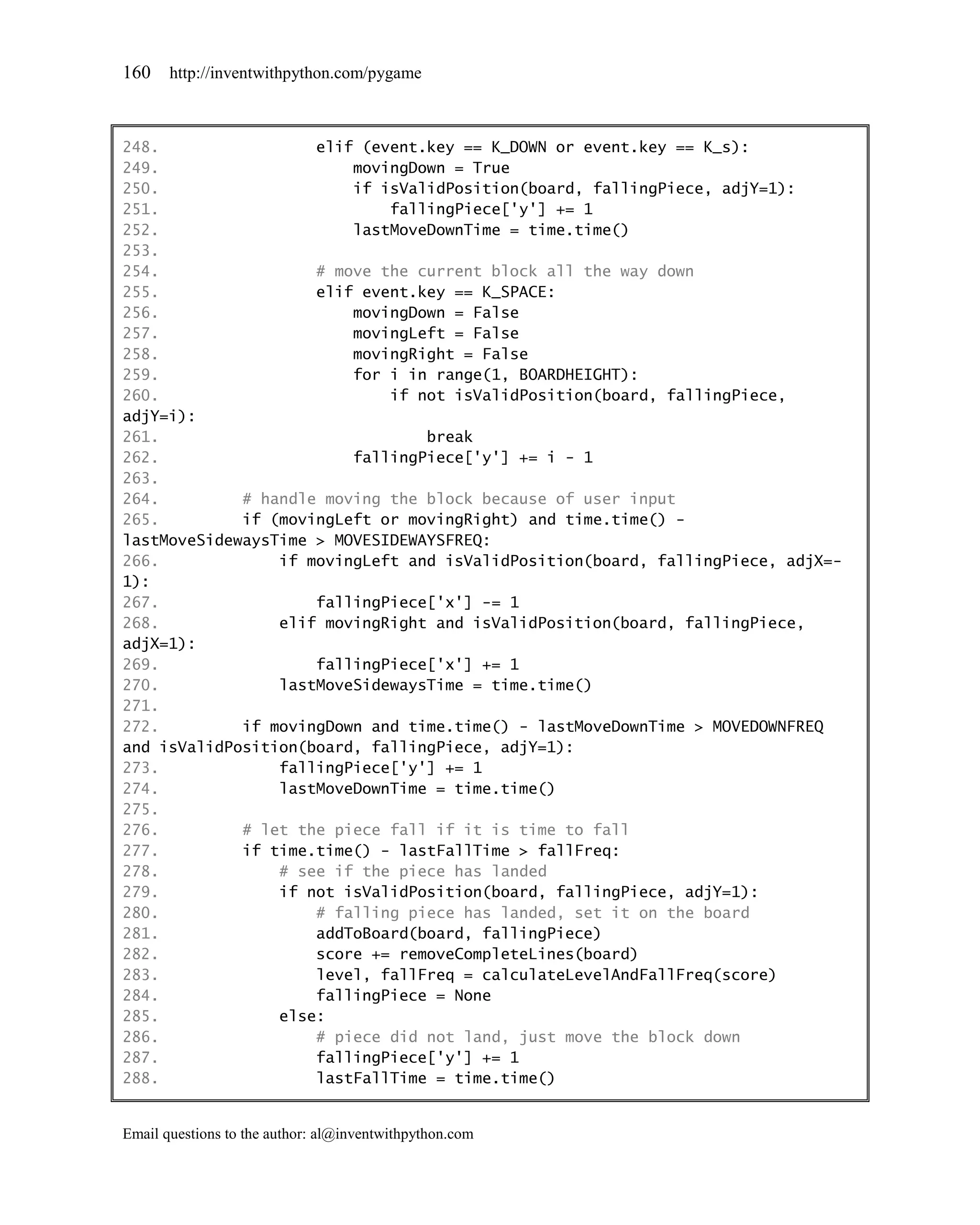 160    http://inventwithpython.com/pygame



248.                 elif (event.key == K_DOWN or event.key == K_s):
249.                     movingDown = True
250.                     if isValidPosition(board, fallingPiece, adjY=1):
251.                         fallingPiece['y'] += 1
252.                     lastMoveDownTime = time.time()
253.
254.                 # move the current block all the way down
255.                 elif event.key == K_SPACE:
256.                     movingDown = False
257.                     movingLeft = False
258.                     movingRight = False
259.                     for i in range(1, BOARDHEIGHT):
260.                         if not isValidPosition(board, fallingPiece,
adjY=i):
261.                             break
262.                     fallingPiece['y'] += i - 1
263.
264.         # handle moving the block because of user input
265.         if (movingLeft or movingRight) and time.time() -
lastMoveSidewaysTime > MOVESIDEWAYSFREQ:
266.             if movingLeft and isValidPosition(board, fallingPiece, adjX=-
1):
267.                 fallingPiece['x'] -= 1
268.             elif movingRight and isValidPosition(board, fallingPiece,
adjX=1):
269.                 fallingPiece['x'] += 1
270.             lastMoveSidewaysTime = time.time()
271.
272.         if movingDown and time.time() - lastMoveDownTime > MOVEDOWNFREQ
and isValidPosition(board, fallingPiece, adjY=1):
273.             fallingPiece['y'] += 1
274.             lastMoveDownTime = time.time()
275.
276.         # let the piece fall if it is time to fall
277.         if time.time() - lastFallTime > fallFreq:
278.             # see if the piece has landed
279.             if not isValidPosition(board, fallingPiece, adjY=1):
280.                 # falling piece has landed, set it on the board
281.                 addToBoard(board, fallingPiece)
282.                 score += removeCompleteLines(board)
283.                 level, fallFreq = calculateLevelAndFallFreq(score)
284.                 fallingPiece = None
285.             else:
286.                 # piece did not land, just move the block down
287.                 fallingPiece['y'] += 1
288.                 lastFallTime = time.time()


Email questions to the author: al@inventwithpython.com
 