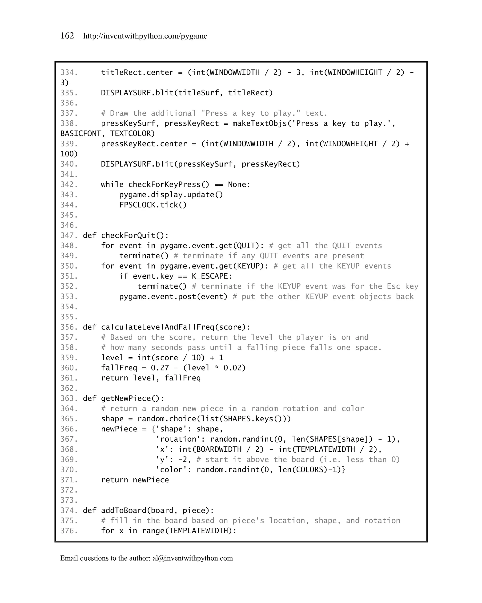 162    http://inventwithpython.com/pygame



334.     titleRect.center = (int(WINDOWWIDTH / 2) - 3, int(WINDOWHEIGHT / 2) -
3)
335.     DISPLAYSURF.blit(titleSurf, titleRect)
336.
337.     # Draw the additional "Press a key to play." text.
338.     pressKeySurf, pressKeyRect = makeTextObjs('Press a key to play.',
BASICFONT, TEXTCOLOR)
339.     pressKeyRect.center = (int(WINDOWWIDTH / 2), int(WINDOWHEIGHT / 2) +
100)
340.     DISPLAYSURF.blit(pressKeySurf, pressKeyRect)
341.
342.     while checkForKeyPress() == None:
343.         pygame.display.update()
344.         FPSCLOCK.tick()
345.
346.
347. def checkForQuit():
348.     for event in pygame.event.get(QUIT): # get all the QUIT events
349.         terminate() # terminate if any QUIT events are present
350.     for event in pygame.event.get(KEYUP): # get all the KEYUP events
351.         if event.key == K_ESCAPE:
352.             terminate() # terminate if the KEYUP event was for the Esc key
353.         pygame.event.post(event) # put the other KEYUP event objects back
354.
355.
356. def calculateLevelAndFallFreq(score):
357.     # Based on the score, return the level the player is on and
358.     # how many seconds pass until a falling piece falls one space.
359.     level = int(score / 10) + 1
360.     fallFreq = 0.27 - (level * 0.02)
361.     return level, fallFreq
362.
363. def getNewPiece():
364.     # return a random new piece in a random rotation and color
365.     shape = random.choice(list(SHAPES.keys()))
366.     newPiece = {'shape': shape,
367.                  'rotation': random.randint(0, len(SHAPES[shape]) - 1),
368.                  'x': int(BOARDWIDTH / 2) - int(TEMPLATEWIDTH / 2),
369.                  'y': -2, # start it above the board (i.e. less than 0)
370.                  'color': random.randint(0, len(COLORS)-1)}
371.     return newPiece
372.
373.
374. def addToBoard(board, piece):
375.     # fill in the board based on piece's location, shape, and rotation
376.     for x in range(TEMPLATEWIDTH):


Email questions to the author: al@inventwithpython.com
 