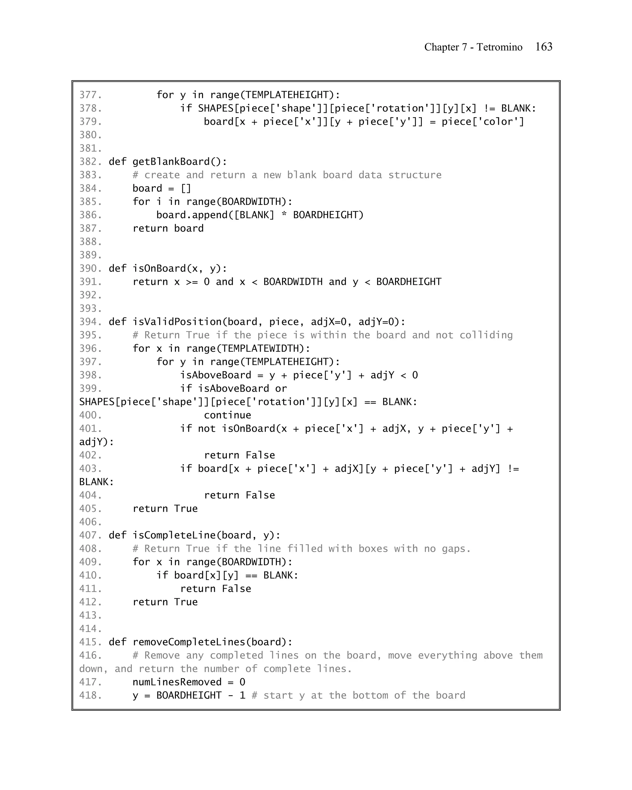 Chapter 7 - Tetromino   163


377.         for y in range(TEMPLATEHEIGHT):
378.             if SHAPES[piece['shape']][piece['rotation']][y][x] != BLANK:
379.                 board[x + piece['x']][y + piece['y']] = piece['color']
380.
381.
382. def getBlankBoard():
383.     # create and return a new blank board data structure
384.     board = []
385.     for i in range(BOARDWIDTH):
386.         board.append([BLANK] * BOARDHEIGHT)
387.     return board
388.
389.
390. def isOnBoard(x, y):
391.     return x >= 0 and x < BOARDWIDTH and y < BOARDHEIGHT
392.
393.
394. def isValidPosition(board, piece, adjX=0, adjY=0):
395.     # Return True if the piece is within the board and not colliding
396.     for x in range(TEMPLATEWIDTH):
397.         for y in range(TEMPLATEHEIGHT):
398.             isAboveBoard = y + piece['y'] + adjY < 0
399.             if isAboveBoard or
SHAPES[piece['shape']][piece['rotation']][y][x] == BLANK:
400.                 continue
401.             if not isOnBoard(x + piece['x'] + adjX, y + piece['y'] +
adjY):
402.                 return False
403.             if board[x + piece['x'] + adjX][y + piece['y'] + adjY] !=
BLANK:
404.                 return False
405.     return True
406.
407. def isCompleteLine(board, y):
408.     # Return True if the line filled with boxes with no gaps.
409.     for x in range(BOARDWIDTH):
410.         if board[x][y] == BLANK:
411.             return False
412.     return True
413.
414.
415. def removeCompleteLines(board):
416.     # Remove any completed lines on the board, move everything above them
down, and return the number of complete lines.
417.     numLinesRemoved = 0
418.     y = BOARDHEIGHT - 1 # start y at the bottom of the board
 