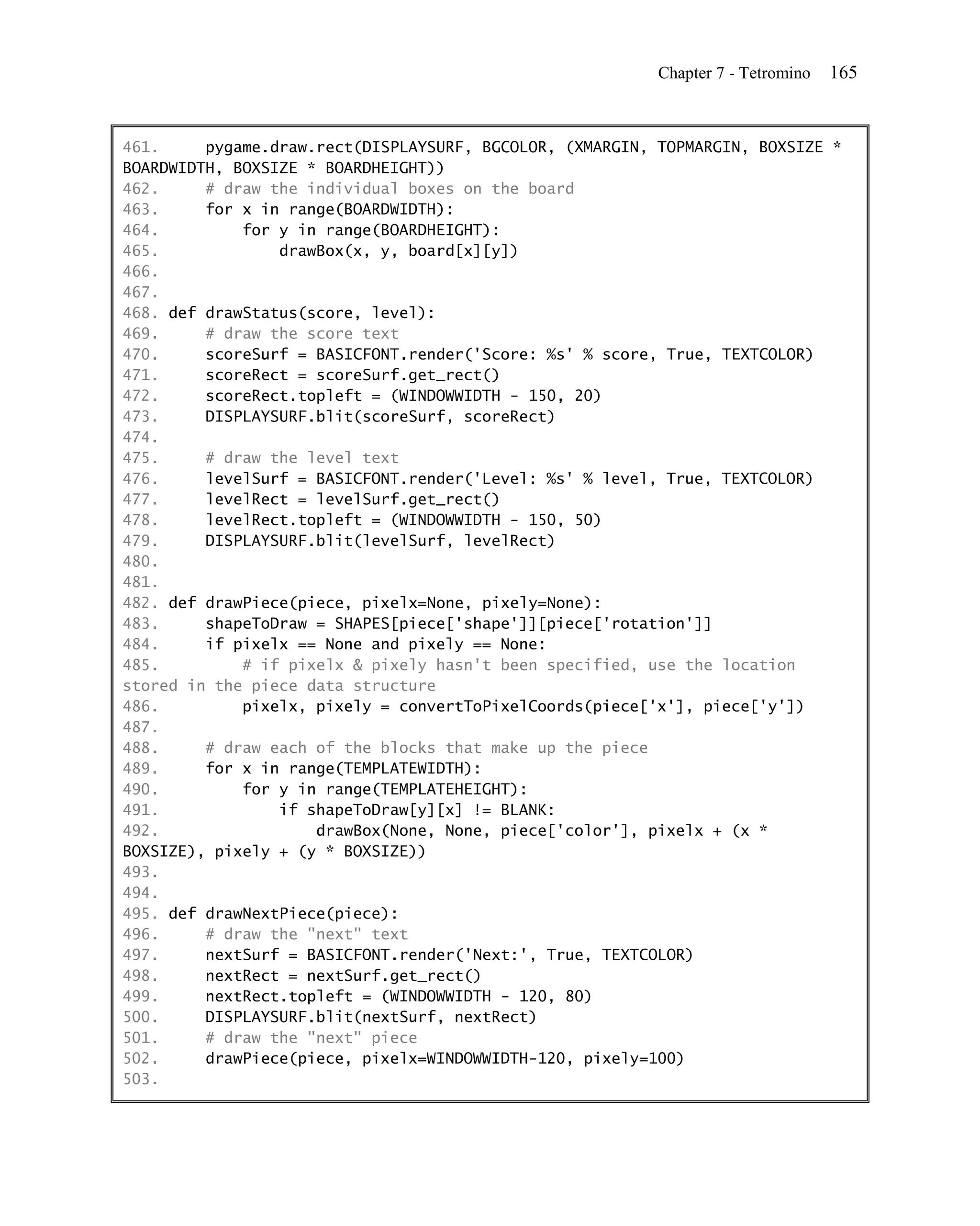 Chapter 7 - Tetromino   165


461.     pygame.draw.rect(DISPLAYSURF, BGCOLOR, (XMARGIN, TOPMARGIN, BOXSIZE *
BOARDWIDTH, BOXSIZE * BOARDHEIGHT))
462.     # draw the individual boxes on the board
463.     for x in range(BOARDWIDTH):
464.         for y in range(BOARDHEIGHT):
465.             drawBox(x, y, board[x][y])
466.
467.
468. def drawStatus(score, level):
469.     # draw the score text
470.     scoreSurf = BASICFONT.render('Score: %s' % score, True, TEXTCOLOR)
471.     scoreRect = scoreSurf.get_rect()
472.     scoreRect.topleft = (WINDOWWIDTH - 150, 20)
473.     DISPLAYSURF.blit(scoreSurf, scoreRect)
474.
475.     # draw the level text
476.     levelSurf = BASICFONT.render('Level: %s' % level, True, TEXTCOLOR)
477.     levelRect = levelSurf.get_rect()
478.     levelRect.topleft = (WINDOWWIDTH - 150, 50)
479.     DISPLAYSURF.blit(levelSurf, levelRect)
480.
481.
482. def drawPiece(piece, pixelx=None, pixely=None):
483.     shapeToDraw = SHAPES[piece['shape']][piece['rotation']]
484.     if pixelx == None and pixely == None:
485.         # if pixelx & pixely hasn't been specified, use the location
stored in the piece data structure
486.         pixelx, pixely = convertToPixelCoords(piece['x'], piece['y'])
487.
488.     # draw each of the blocks that make up the piece
489.     for x in range(TEMPLATEWIDTH):
490.         for y in range(TEMPLATEHEIGHT):
491.             if shapeToDraw[y][x] != BLANK:
492.                 drawBox(None, None, piece['color'], pixelx + (x *
BOXSIZE), pixely + (y * BOXSIZE))
493.
494.
495. def drawNextPiece(piece):
496.     # draw the "next" text
497.     nextSurf = BASICFONT.render('Next:', True, TEXTCOLOR)
498.     nextRect = nextSurf.get_rect()
499.     nextRect.topleft = (WINDOWWIDTH - 120, 80)
500.     DISPLAYSURF.blit(nextSurf, nextRect)
501.     # draw the "next" piece
502.     drawPiece(piece, pixelx=WINDOWWIDTH-120, pixely=100)
503.
 