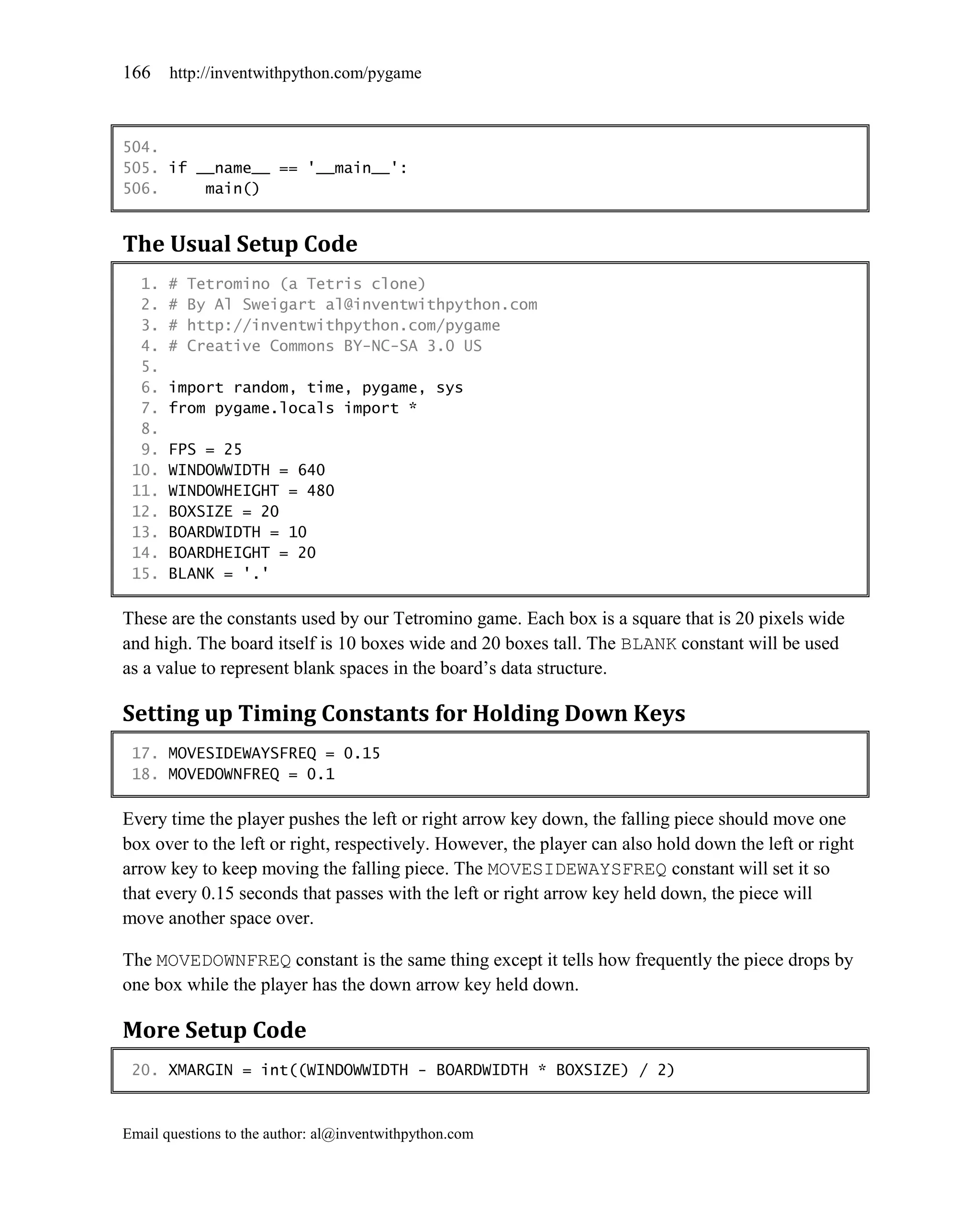 166    http://inventwithpython.com/pygame



504.
505. if __name__ == '__main__':
506.     main()


The Usual Setup Code
  1.   #   Tetromino (a Tetris clone)
  2.   #   By Al Sweigart al@inventwithpython.com
  3.   #   http://inventwithpython.com/pygame
  4.   #   Creative Commons BY-NC-SA 3.0 US
  5.
  6.   import random, time, pygame, sys
  7.   from pygame.locals import *
  8.
  9.   FPS = 25
 10.   WINDOWWIDTH = 640
 11.   WINDOWHEIGHT = 480
 12.   BOXSIZE = 20
 13.   BOARDWIDTH = 10
 14.   BOARDHEIGHT = 20
 15.   BLANK = '.'

These are the constants used by our Tetromino game. Each box is a square that is 20 pixels wide
and high. The board itself is 10 boxes wide and 20 boxes tall. The BLANK constant will be used
as a value to represent blank spaces in the board’s data structure.

Setting up Timing Constants for Holding Down Keys
 17. MOVESIDEWAYSFREQ = 0.15
 18. MOVEDOWNFREQ = 0.1

Every time the player pushes the left or right arrow key down, the falling piece should move one
box over to the left or right, respectively. However, the player can also hold down the left or right
arrow key to keep moving the falling piece. The MOVESIDEWAYSFREQ constant will set it so
that every 0.15 seconds that passes with the left or right arrow key held down, the piece will
move another space over.

The MOVEDOWNFREQ constant is the same thing except it tells how frequently the piece drops by
one box while the player has the down arrow key held down.

More Setup Code
 20. XMARGIN = int((WINDOWWIDTH - BOARDWIDTH * BOXSIZE) / 2)



Email questions to the author: al@inventwithpython.com
 