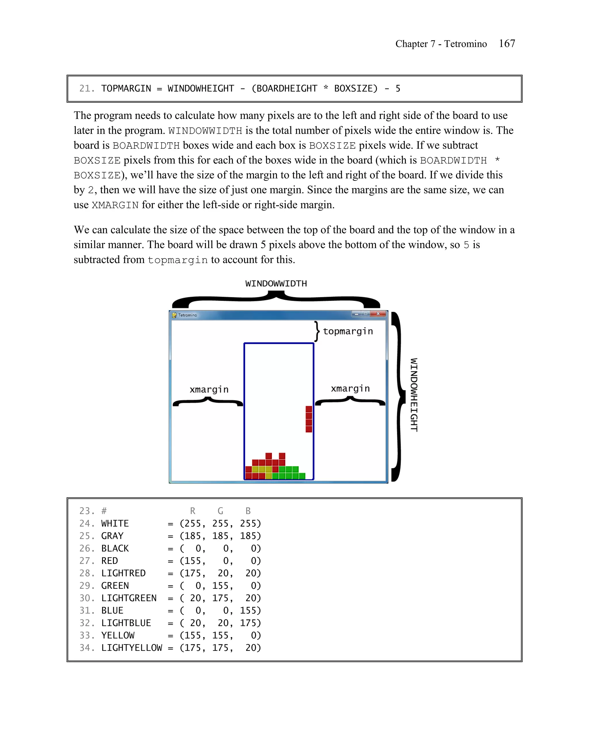 Chapter 7 - Tetromino   167


 21. TOPMARGIN = WINDOWHEIGHT - (BOARDHEIGHT * BOXSIZE) - 5

The program needs to calculate how many pixels are to the left and right side of the board to use
later in the program. WINDOWWIDTH is the total number of pixels wide the entire window is. The
board is BOARDWIDTH boxes wide and each box is BOXSIZE pixels wide. If we subtract
BOXSIZE pixels from this for each of the boxes wide in the board (which is BOARDWIDTH *
BOXSIZE), we’ll have the size of the margin to the left and right of the board. If we divide this
by 2, then we will have the size of just one margin. Since the margins are the same size, we can
use XMARGIN for either the left-side or right-side margin.

We can calculate the size of the space between the top of the board and the top of the window in a
similar manner. The board will be drawn 5 pixels above the bottom of the window, so 5 is
subtracted from topmargin to account for this.




 23.   #                   R      G       B
 24.   WHITE         =   (255,   255,    255)
 25.   GRAY          =   (185,   185,    185)
 26.   BLACK         =   ( 0,       0,      0)
 27.   RED           =   (155,      0,      0)
 28.   LIGHTRED      =   (175,    20,     20)
 29.   GREEN         =   ( 0,    155,       0)
 30.   LIGHTGREEN    =   ( 20,   175,     20)
 31.   BLUE          =   ( 0,       0,   155)
 32.   LIGHTBLUE     =   ( 20,    20,    175)
 33.   YELLOW        =   (155,   155,       0)
 34.   LIGHTYELLOW   =   (175,   175,     20)
 