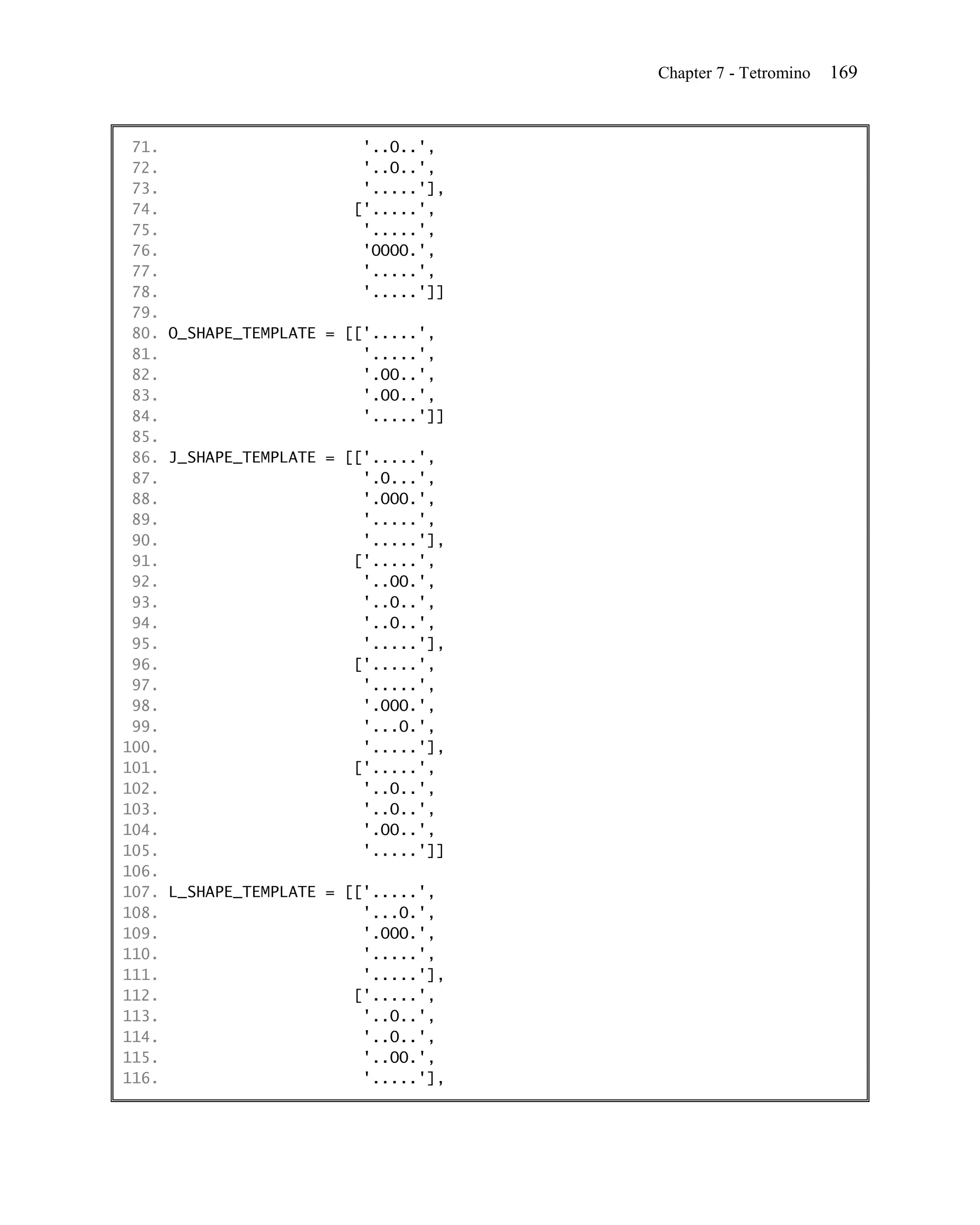 Chapter 7 - Tetromino   169


 71.                      '..O..',
 72.                      '..O..',
 73.                      '.....'],
 74.                     ['.....',
 75.                      '.....',
 76.                      'OOOO.',
 77.                      '.....',
 78.                      '.....']]
 79.
 80. O_SHAPE_TEMPLATE = [['.....',
 81.                      '.....',
 82.                      '.OO..',
 83.                      '.OO..',
 84.                      '.....']]
 85.
 86. J_SHAPE_TEMPLATE = [['.....',
 87.                      '.O...',
 88.                      '.OOO.',
 89.                      '.....',
 90.                      '.....'],
 91.                     ['.....',
 92.                      '..OO.',
 93.                      '..O..',
 94.                      '..O..',
 95.                      '.....'],
 96.                     ['.....',
 97.                      '.....',
 98.                      '.OOO.',
 99.                      '...O.',
100.                      '.....'],
101.                     ['.....',
102.                      '..O..',
103.                      '..O..',
104.                      '.OO..',
105.                      '.....']]
106.
107. L_SHAPE_TEMPLATE = [['.....',
108.                      '...O.',
109.                      '.OOO.',
110.                      '.....',
111.                      '.....'],
112.                     ['.....',
113.                      '..O..',
114.                      '..O..',
115.                      '..OO.',
116.                      '.....'],
 