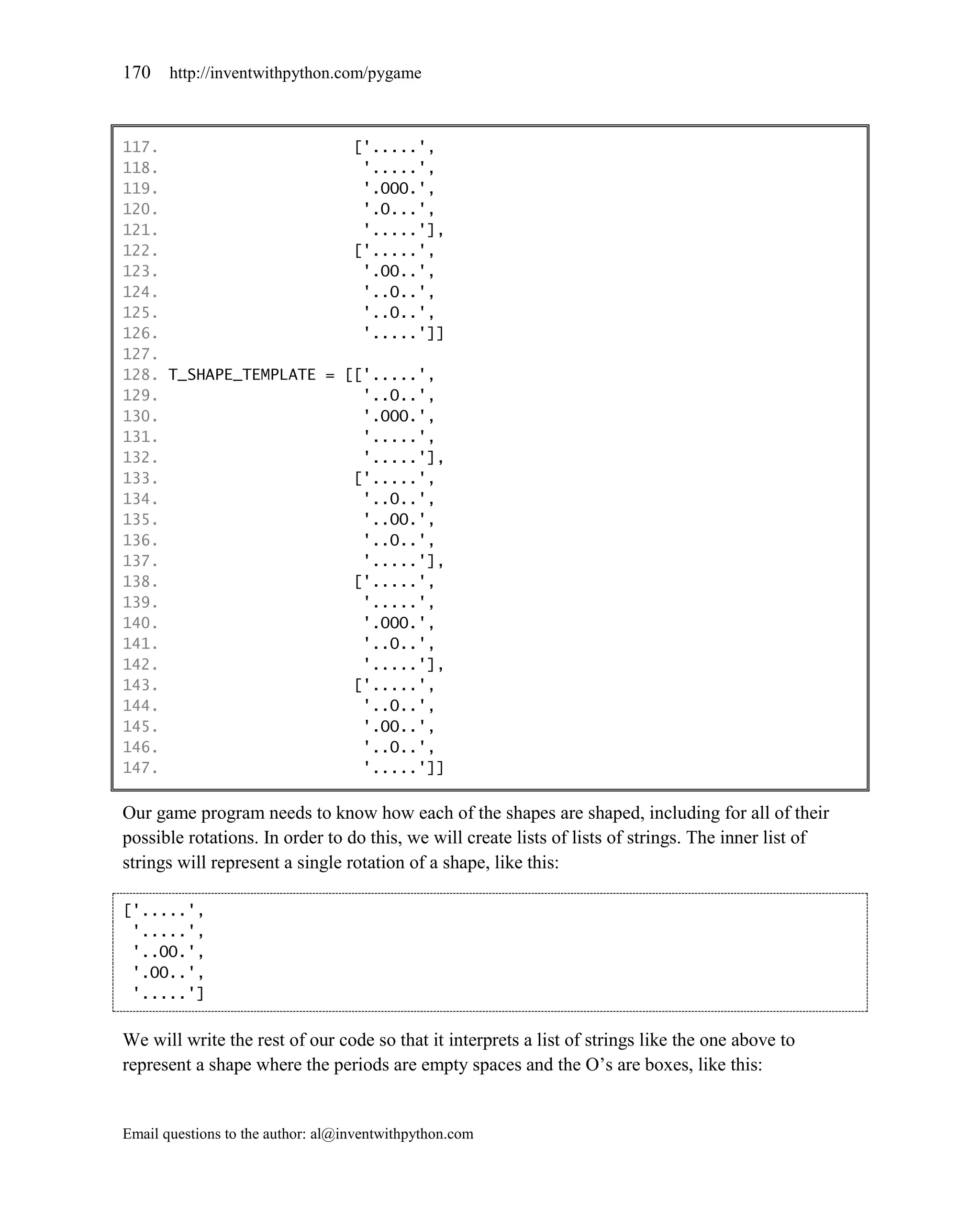 170    http://inventwithpython.com/pygame



117.                     ['.....',
118.                      '.....',
119.                      '.OOO.',
120.                      '.O...',
121.                      '.....'],
122.                     ['.....',
123.                      '.OO..',
124.                      '..O..',
125.                      '..O..',
126.                      '.....']]
127.
128. T_SHAPE_TEMPLATE = [['.....',
129.                      '..O..',
130.                      '.OOO.',
131.                      '.....',
132.                      '.....'],
133.                     ['.....',
134.                      '..O..',
135.                      '..OO.',
136.                      '..O..',
137.                      '.....'],
138.                     ['.....',
139.                      '.....',
140.                      '.OOO.',
141.                      '..O..',
142.                      '.....'],
143.                     ['.....',
144.                      '..O..',
145.                      '.OO..',
146.                      '..O..',
147.                      '.....']]

Our game program needs to know how each of the shapes are shaped, including for all of their
possible rotations. In order to do this, we will create lists of lists of strings. The inner list of
strings will represent a single rotation of a shape, like this:

['.....',
 '.....',
 '..OO.',
 '.OO..',
 '.....']


We will write the rest of our code so that it interprets a list of strings like the one above to
represent a shape where the periods are empty spaces and the O’s are boxes, like this:


Email questions to the author: al@inventwithpython.com
 