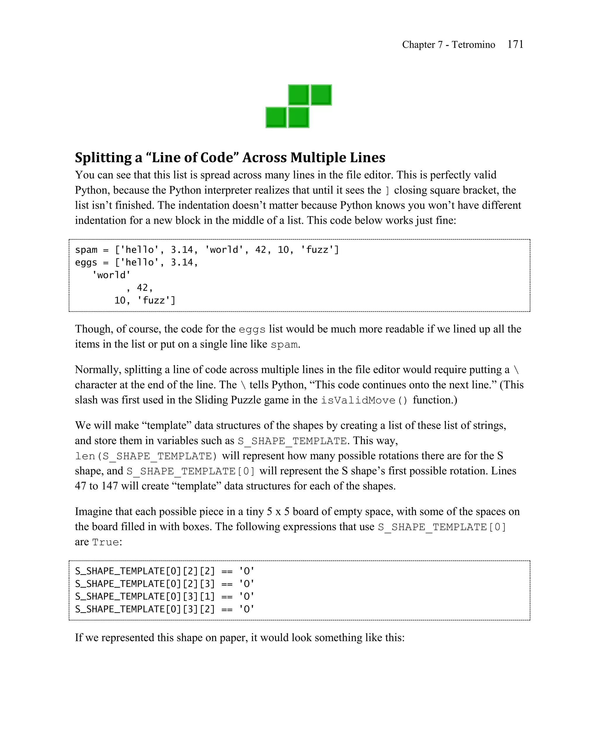 Chapter 7 - Tetromino   171




Splitting a “Line of Code” Across Multiple Lines
You can see that this list is spread across many lines in the file editor. This is perfectly valid
Python, because the Python interpreter realizes that until it sees the ] closing square bracket, the
list isn’t finished. The indentation doesn’t matter because Python knows you won’t have different
indentation for a new block in the middle of a list. This code below works just fine:

spam = ['hello', 3.14, 'world', 42, 10, 'fuzz']
eggs = ['hello', 3.14,
   'world'
         , 42,
       10, 'fuzz']


Though, of course, the code for the eggs list would be much more readable if we lined up all the
items in the list or put on a single line like spam.

Normally, splitting a line of code across multiple lines in the file editor would require putting a 
character at the end of the line. The  tells Python, ―This code continues onto the next line.‖ (This
slash was first used in the Sliding Puzzle game in the isValidMove() function.)

We will make ―template‖ data structures of the shapes by creating a list of these list of strings,
and store them in variables such as S_SHAPE_TEMPLATE. This way,
len(S_SHAPE_TEMPLATE) will represent how many possible rotations there are for the S
shape, and S_SHAPE_TEMPLATE[0] will represent the S shape’s first possible rotation. Lines
47 to 147 will create ―template‖ data structures for each of the shapes.

Imagine that each possible piece in a tiny 5 x 5 board of empty space, with some of the spaces on
the board filled in with boxes. The following expressions that use S_SHAPE_TEMPLATE[0]
are True:

S_SHAPE_TEMPLATE[0][2][2]       ==   'O'
S_SHAPE_TEMPLATE[0][2][3]       ==   'O'
S_SHAPE_TEMPLATE[0][3][1]       ==   'O'
S_SHAPE_TEMPLATE[0][3][2]       ==   'O'


If we represented this shape on paper, it would look something like this:
 