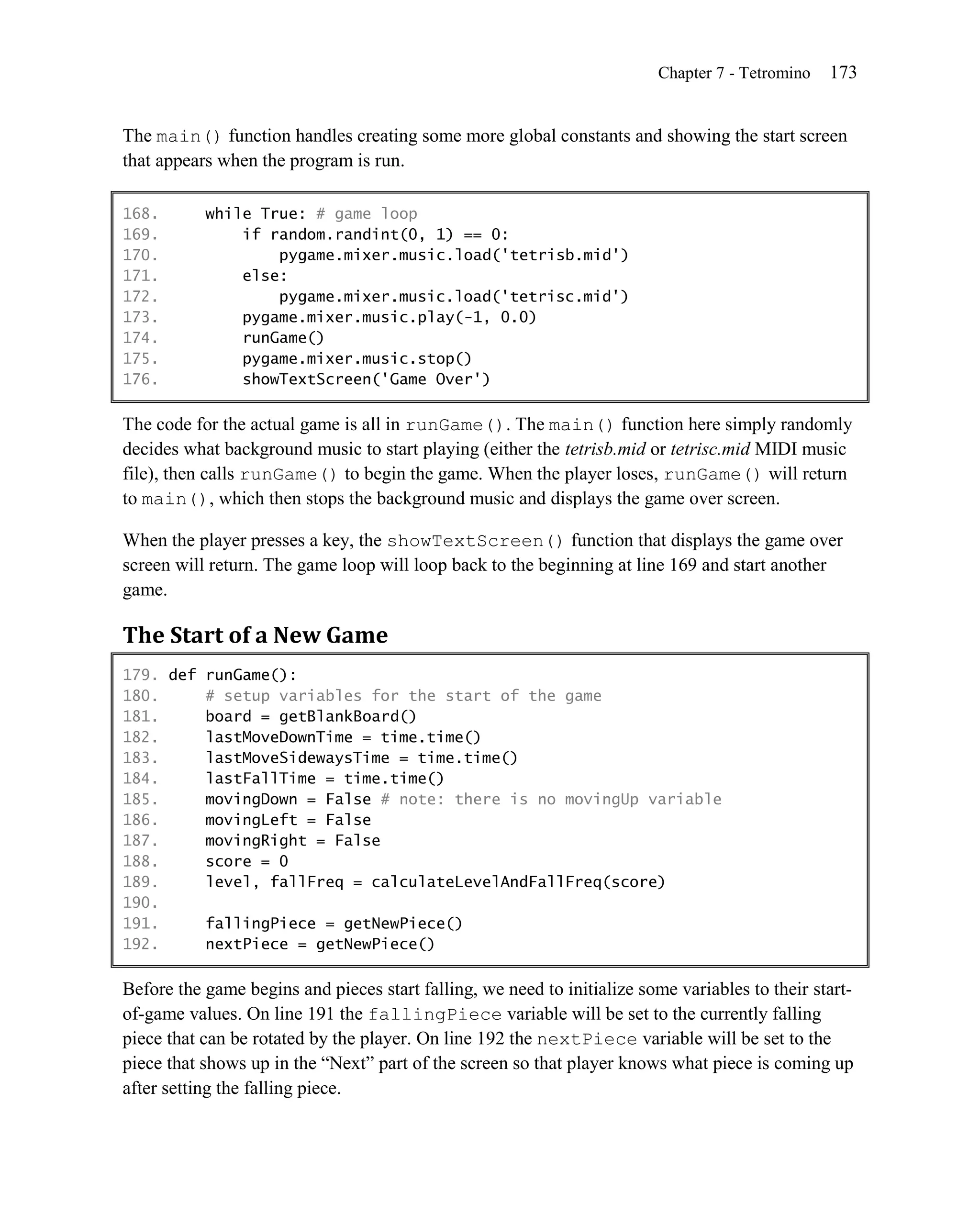 Chapter 7 - Tetromino   173


The main() function handles creating some more global constants and showing the start screen
that appears when the program is run.

168.       while True: # game loop
169.           if random.randint(0, 1) == 0:
170.               pygame.mixer.music.load('tetrisb.mid')
171.           else:
172.               pygame.mixer.music.load('tetrisc.mid')
173.           pygame.mixer.music.play(-1, 0.0)
174.           runGame()
175.           pygame.mixer.music.stop()
176.           showTextScreen('Game Over')

The code for the actual game is all in runGame(). The main() function here simply randomly
decides what background music to start playing (either the tetrisb.mid or tetrisc.mid MIDI music
file), then calls runGame() to begin the game. When the player loses, runGame() will return
to main(), which then stops the background music and displays the game over screen.

When the player presses a key, the showTextScreen() function that displays the game over
screen will return. The game loop will loop back to the beginning at line 169 and start another
game.

The Start of a New Game
179. def runGame():
180.     # setup variables for the start of the game
181.     board = getBlankBoard()
182.     lastMoveDownTime = time.time()
183.     lastMoveSidewaysTime = time.time()
184.     lastFallTime = time.time()
185.     movingDown = False # note: there is no movingUp variable
186.     movingLeft = False
187.     movingRight = False
188.     score = 0
189.     level, fallFreq = calculateLevelAndFallFreq(score)
190.
191.     fallingPiece = getNewPiece()
192.     nextPiece = getNewPiece()

Before the game begins and pieces start falling, we need to initialize some variables to their start-
of-game values. On line 191 the fallingPiece variable will be set to the currently falling
piece that can be rotated by the player. On line 192 the nextPiece variable will be set to the
piece that shows up in the ―Next‖ part of the screen so that player knows what piece is coming up
after setting the falling piece.
 