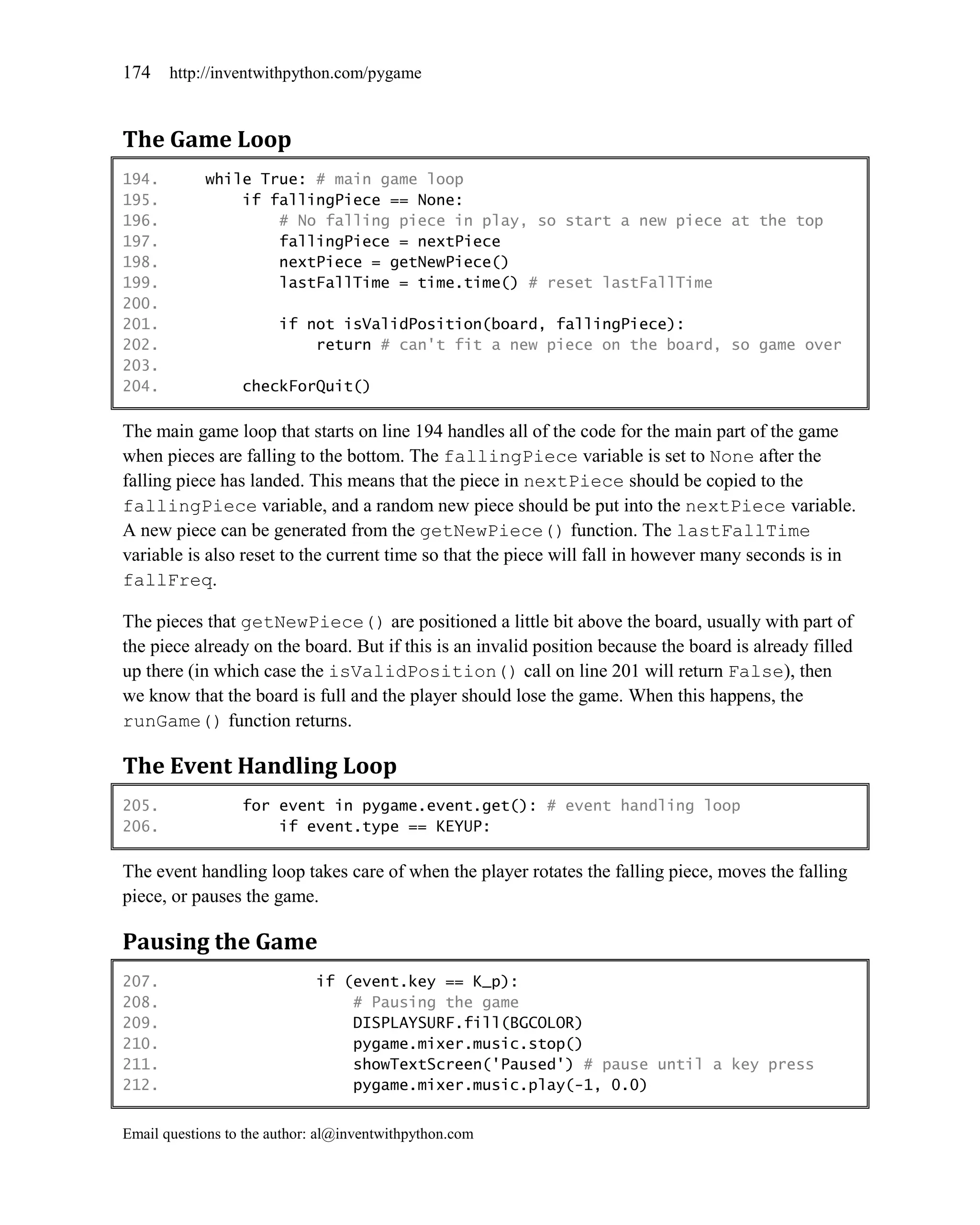 174    http://inventwithpython.com/pygame



The Game Loop
194.        while True: # main game loop
195.            if fallingPiece == None:
196.                # No falling piece in play, so start a new piece at the top
197.                fallingPiece = nextPiece
198.                nextPiece = getNewPiece()
199.                lastFallTime = time.time() # reset lastFallTime
200.
201.                    if not isValidPosition(board, fallingPiece):
202.                        return # can't fit a new piece on the board, so game over
203.
204.              checkForQuit()

The main game loop that starts on line 194 handles all of the code for the main part of the game
when pieces are falling to the bottom. The fallingPiece variable is set to None after the
falling piece has landed. This means that the piece in nextPiece should be copied to the
fallingPiece variable, and a random new piece should be put into the nextPiece variable.
A new piece can be generated from the getNewPiece() function. The lastFallTime
variable is also reset to the current time so that the piece will fall in however many seconds is in
fallFreq.

The pieces that getNewPiece() are positioned a little bit above the board, usually with part of
the piece already on the board. But if this is an invalid position because the board is already filled
up there (in which case the isValidPosition() call on line 201 will return False), then
we know that the board is full and the player should lose the game. When this happens, the
runGame() function returns.

The Event Handling Loop
205.              for event in pygame.event.get(): # event handling loop
206.                  if event.type == KEYUP:

The event handling loop takes care of when the player rotates the falling piece, moves the falling
piece, or pauses the game.

Pausing the Game
207.                         if (event.key == K_p):
208.                             # Pausing the game
209.                             DISPLAYSURF.fill(BGCOLOR)
210.                             pygame.mixer.music.stop()
211.                             showTextScreen('Paused') # pause until a key press
212.                             pygame.mixer.music.play(-1, 0.0)


Email questions to the author: al@inventwithpython.com
 