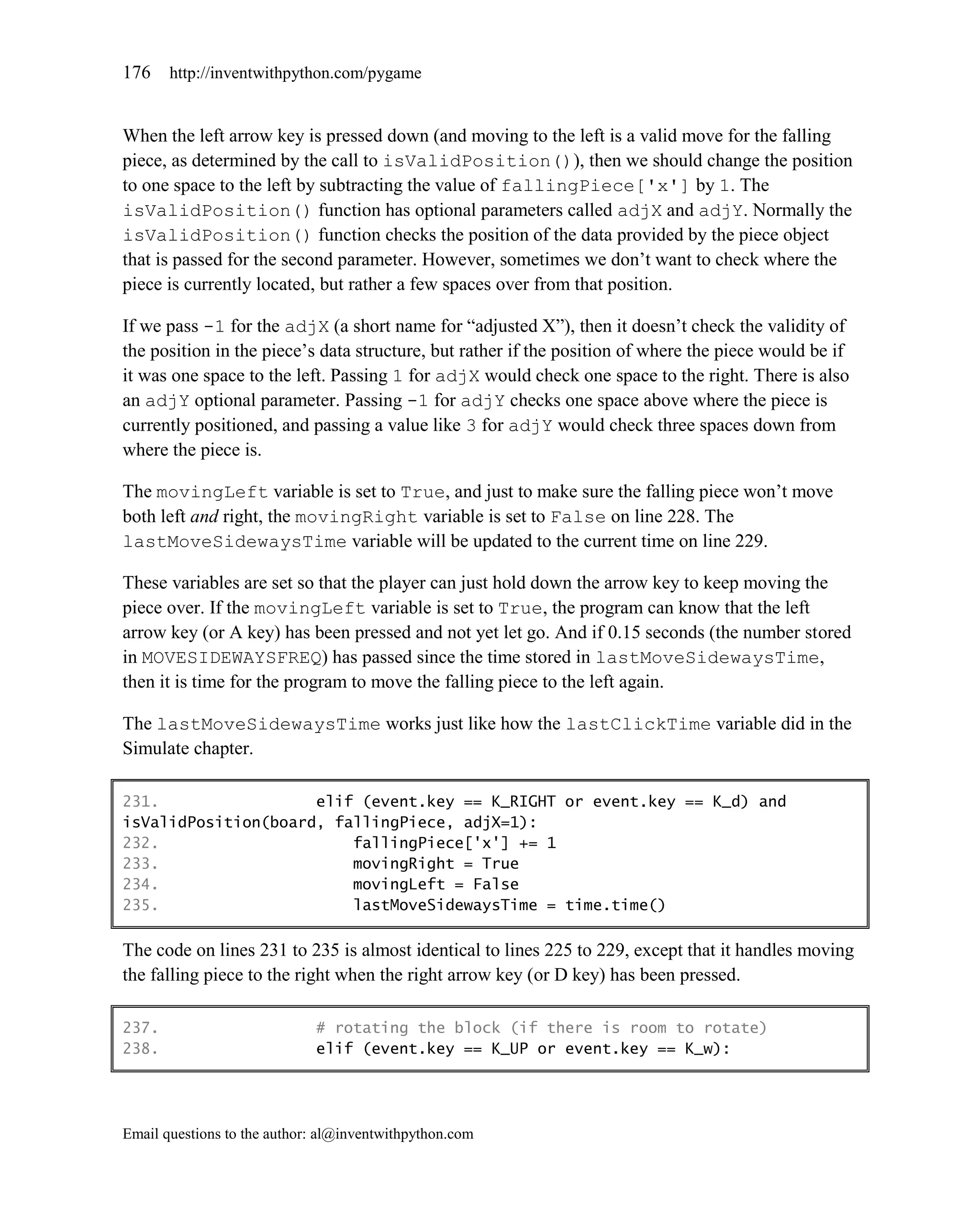 176    http://inventwithpython.com/pygame


When the left arrow key is pressed down (and moving to the left is a valid move for the falling
piece, as determined by the call to isValidPosition()), then we should change the position
to one space to the left by subtracting the value of fallingPiece['x'] by 1. The
isValidPosition() function has optional parameters called adjX and adjY. Normally the
isValidPosition() function checks the position of the data provided by the piece object
that is passed for the second parameter. However, sometimes we don’t want to check where the
piece is currently located, but rather a few spaces over from that position.

If we pass -1 for the adjX (a short name for ―adjusted X‖), then it doesn’t check the validity of
the position in the piece’s data structure, but rather if the position of where the piece would be if
it was one space to the left. Passing 1 for adjX would check one space to the right. There is also
an adjY optional parameter. Passing -1 for adjY checks one space above where the piece is
currently positioned, and passing a value like 3 for adjY would check three spaces down from
where the piece is.

The movingLeft variable is set to True, and just to make sure the falling piece won’t move
both left and right, the movingRight variable is set to False on line 228. The
lastMoveSidewaysTime variable will be updated to the current time on line 229.

These variables are set so that the player can just hold down the arrow key to keep moving the
piece over. If the movingLeft variable is set to True, the program can know that the left
arrow key (or A key) has been pressed and not yet let go. And if 0.15 seconds (the number stored
in MOVESIDEWAYSFREQ) has passed since the time stored in lastMoveSidewaysTime,
then it is time for the program to move the falling piece to the left again.

The lastMoveSidewaysTime works just like how the lastClickTime variable did in the
Simulate chapter.

231.                 elif (event.key == K_RIGHT or event.key == K_d) and
isValidPosition(board, fallingPiece, adjX=1):
232.                     fallingPiece['x'] += 1
233.                     movingRight = True
234.                     movingLeft = False
235.                     lastMoveSidewaysTime = time.time()

The code on lines 231 to 235 is almost identical to lines 225 to 229, except that it handles moving
the falling piece to the right when the right arrow key (or D key) has been pressed.

237.                         # rotating the block (if there is room to rotate)
238.                         elif (event.key == K_UP or event.key == K_w):




Email questions to the author: al@inventwithpython.com
 