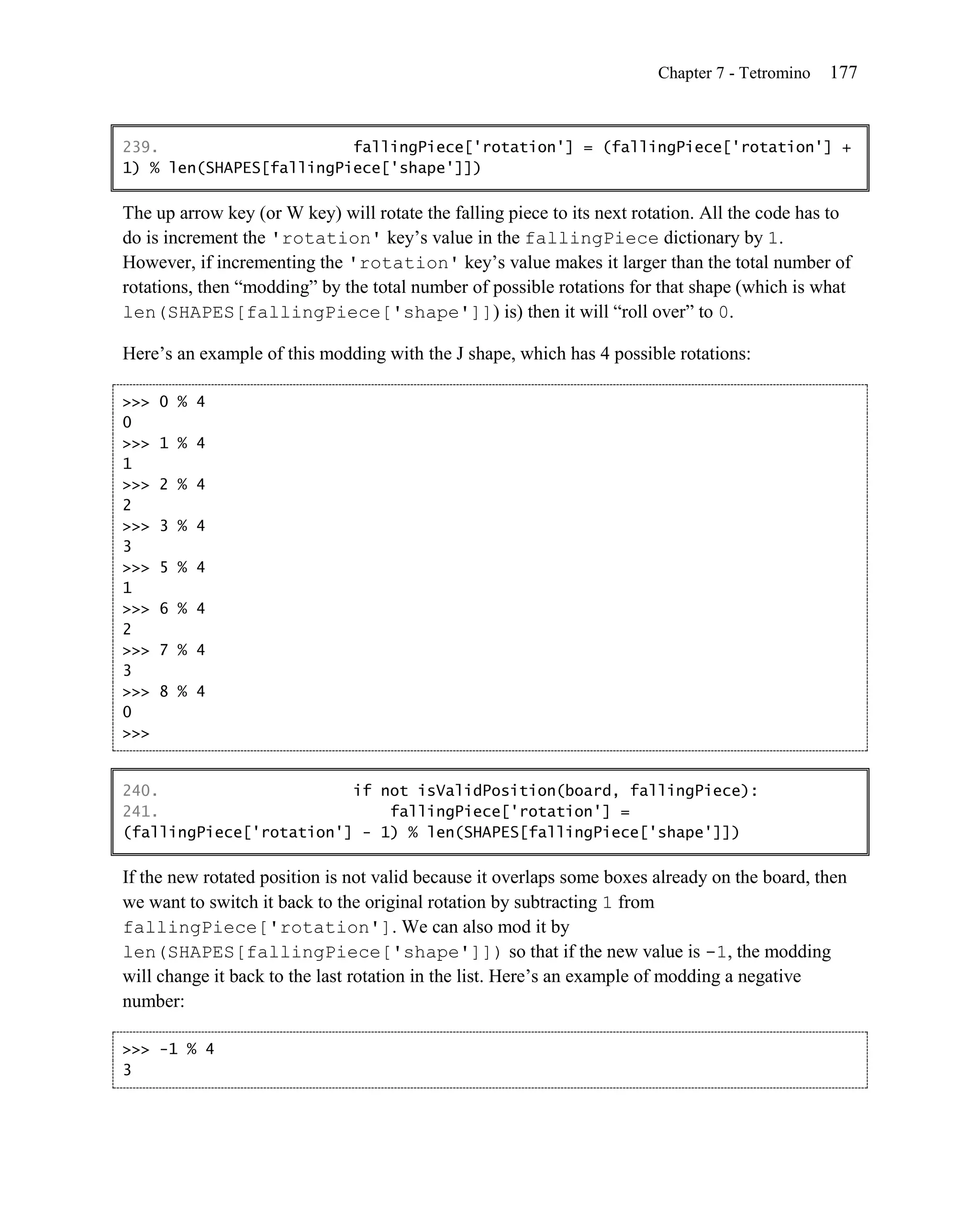 Chapter 7 - Tetromino   177


239.                     fallingPiece['rotation'] = (fallingPiece['rotation'] +
1) % len(SHAPES[fallingPiece['shape']])

The up arrow key (or W key) will rotate the falling piece to its next rotation. All the code has to
do is increment the 'rotation' key’s value in the fallingPiece dictionary by 1.
However, if incrementing the 'rotation' key’s value makes it larger than the total number of
rotations, then ―modding‖ by the total number of possible rotations for that shape (which is what
len(SHAPES[fallingPiece['shape']]) is) then it will ―roll over‖ to 0.

Here’s an example of this modding with the J shape, which has 4 possible rotations:

>>>   0 % 4
0
>>>   1 % 4
1
>>>   2 % 4
2
>>>   3 % 4
3
>>>   5 % 4
1
>>>   6 % 4
2
>>>   7 % 4
3
>>>   8 % 4
0
>>>


240.                     if not isValidPosition(board, fallingPiece):
241.                         fallingPiece['rotation'] =
(fallingPiece['rotation'] - 1) % len(SHAPES[fallingPiece['shape']])

If the new rotated position is not valid because it overlaps some boxes already on the board, then
we want to switch it back to the original rotation by subtracting 1 from
fallingPiece['rotation']. We can also mod it by
len(SHAPES[fallingPiece['shape']]) so that if the new value is -1, the modding
will change it back to the last rotation in the list. Here’s an example of modding a negative
number:

>>> -1 % 4
3
 