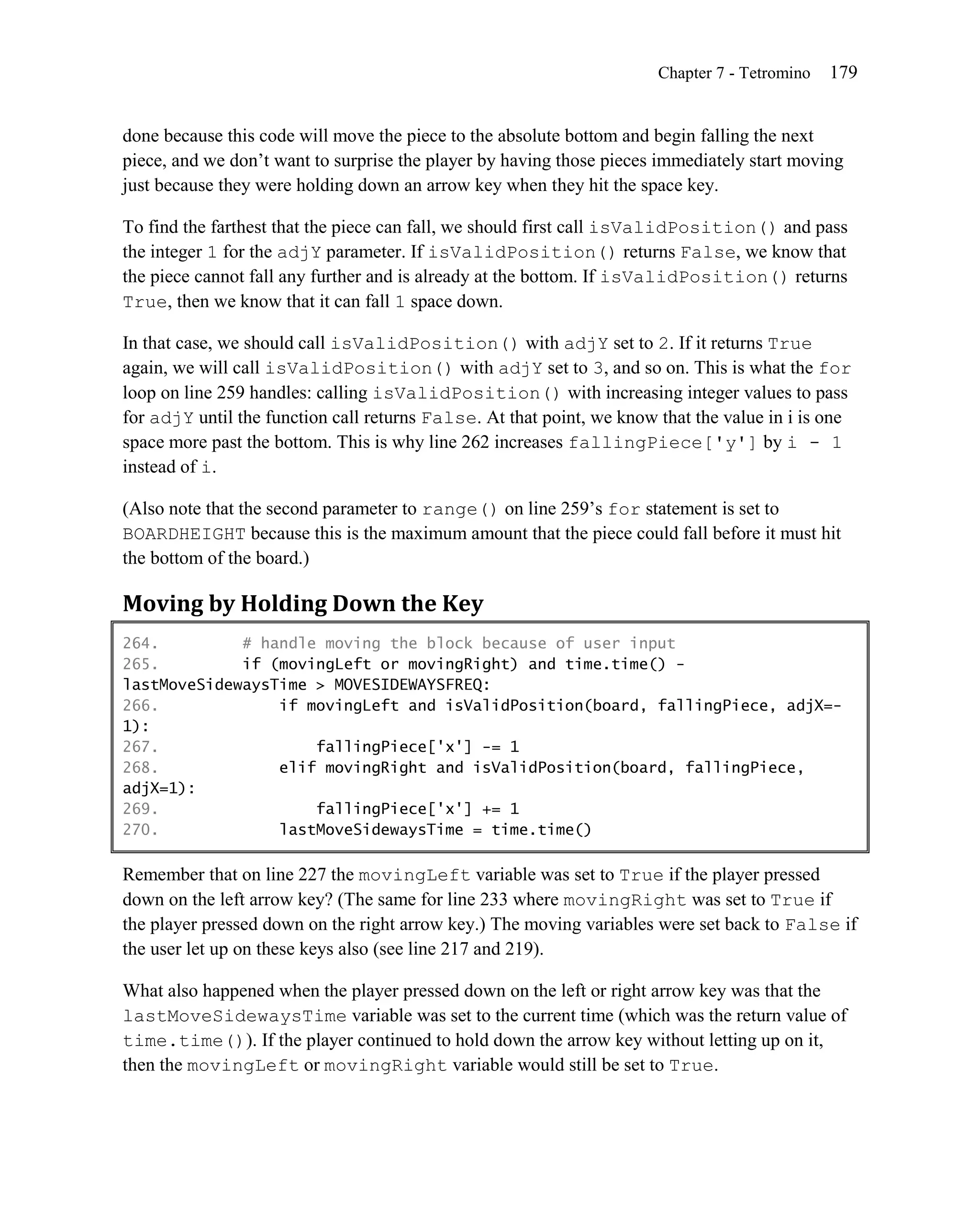 Chapter 7 - Tetromino   179


done because this code will move the piece to the absolute bottom and begin falling the next
piece, and we don’t want to surprise the player by having those pieces immediately start moving
just because they were holding down an arrow key when they hit the space key.

To find the farthest that the piece can fall, we should first call isValidPosition() and pass
the integer 1 for the adjY parameter. If isValidPosition() returns False, we know that
the piece cannot fall any further and is already at the bottom. If isValidPosition() returns
True, then we know that it can fall 1 space down.

In that case, we should call isValidPosition() with adjY set to 2. If it returns True
again, we will call isValidPosition() with adjY set to 3, and so on. This is what the for
loop on line 259 handles: calling isValidPosition() with increasing integer values to pass
for adjY until the function call returns False. At that point, we know that the value in i is one
space more past the bottom. This is why line 262 increases fallingPiece['y'] by i - 1
instead of i.

(Also note that the second parameter to range() on line 259’s for statement is set to
BOARDHEIGHT because this is the maximum amount that the piece could fall before it must hit
the bottom of the board.)

Moving by Holding Down the Key
264.         # handle moving the block because of user input
265.         if (movingLeft or movingRight) and time.time() -
lastMoveSidewaysTime > MOVESIDEWAYSFREQ:
266.             if movingLeft and isValidPosition(board, fallingPiece, adjX=-
1):
267.                 fallingPiece['x'] -= 1
268.             elif movingRight and isValidPosition(board, fallingPiece,
adjX=1):
269.                 fallingPiece['x'] += 1
270.             lastMoveSidewaysTime = time.time()

Remember that on line 227 the movingLeft variable was set to True if the player pressed
down on the left arrow key? (The same for line 233 where movingRight was set to True if
the player pressed down on the right arrow key.) The moving variables were set back to False if
the user let up on these keys also (see line 217 and 219).

What also happened when the player pressed down on the left or right arrow key was that the
lastMoveSidewaysTime variable was set to the current time (which was the return value of
time.time()). If the player continued to hold down the arrow key without letting up on it,
then the movingLeft or movingRight variable would still be set to True.
 