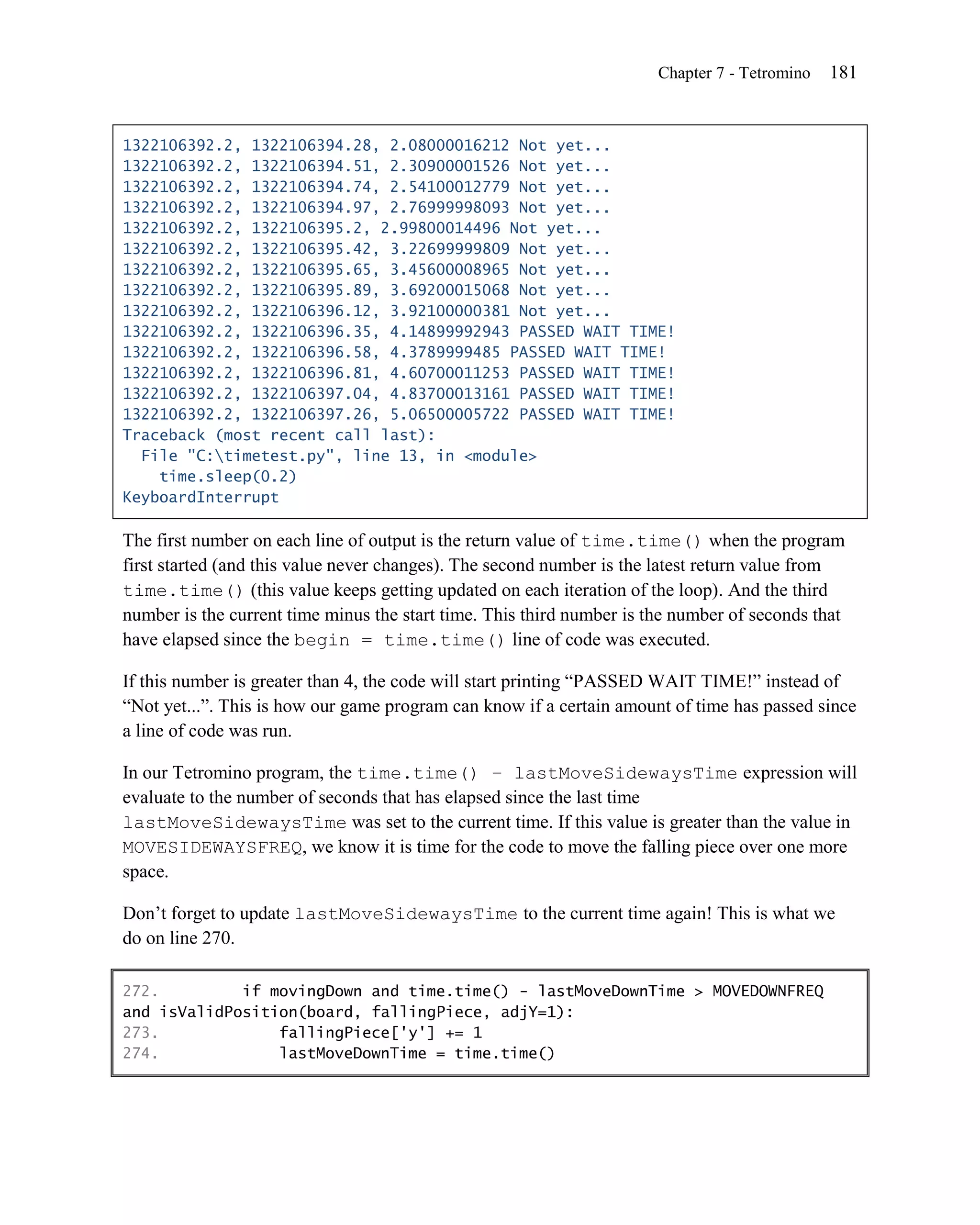 Chapter 7 - Tetromino   181


1322106392.2, 1322106394.28, 2.08000016212 Not yet...
1322106392.2, 1322106394.51, 2.30900001526 Not yet...
1322106392.2, 1322106394.74, 2.54100012779 Not yet...
1322106392.2, 1322106394.97, 2.76999998093 Not yet...
1322106392.2, 1322106395.2, 2.99800014496 Not yet...
1322106392.2, 1322106395.42, 3.22699999809 Not yet...
1322106392.2, 1322106395.65, 3.45600008965 Not yet...
1322106392.2, 1322106395.89, 3.69200015068 Not yet...
1322106392.2, 1322106396.12, 3.92100000381 Not yet...
1322106392.2, 1322106396.35, 4.14899992943 PASSED WAIT TIME!
1322106392.2, 1322106396.58, 4.3789999485 PASSED WAIT TIME!
1322106392.2, 1322106396.81, 4.60700011253 PASSED WAIT TIME!
1322106392.2, 1322106397.04, 4.83700013161 PASSED WAIT TIME!
1322106392.2, 1322106397.26, 5.06500005722 PASSED WAIT TIME!
Traceback (most recent call last):
  File "C:timetest.py", line 13, in <module>
    time.sleep(0.2)
KeyboardInterrupt

The first number on each line of output is the return value of time.time() when the program
first started (and this value never changes). The second number is the latest return value from
time.time() (this value keeps getting updated on each iteration of the loop). And the third
number is the current time minus the start time. This third number is the number of seconds that
have elapsed since the begin = time.time() line of code was executed.

If this number is greater than 4, the code will start printing ―PASSED WAIT TIME!‖ instead of
―Not yet...‖. This is how our game program can know if a certain amount of time has passed since
a line of code was run.

In our Tetromino program, the time.time() – lastMoveSidewaysTime expression will
evaluate to the number of seconds that has elapsed since the last time
lastMoveSidewaysTime was set to the current time. If this value is greater than the value in
MOVESIDEWAYSFREQ, we know it is time for the code to move the falling piece over one more
space.

Don’t forget to update lastMoveSidewaysTime to the current time again! This is what we
do on line 270.

272.         if movingDown and time.time() - lastMoveDownTime > MOVEDOWNFREQ
and isValidPosition(board, fallingPiece, adjY=1):
273.             fallingPiece['y'] += 1
274.             lastMoveDownTime = time.time()
 