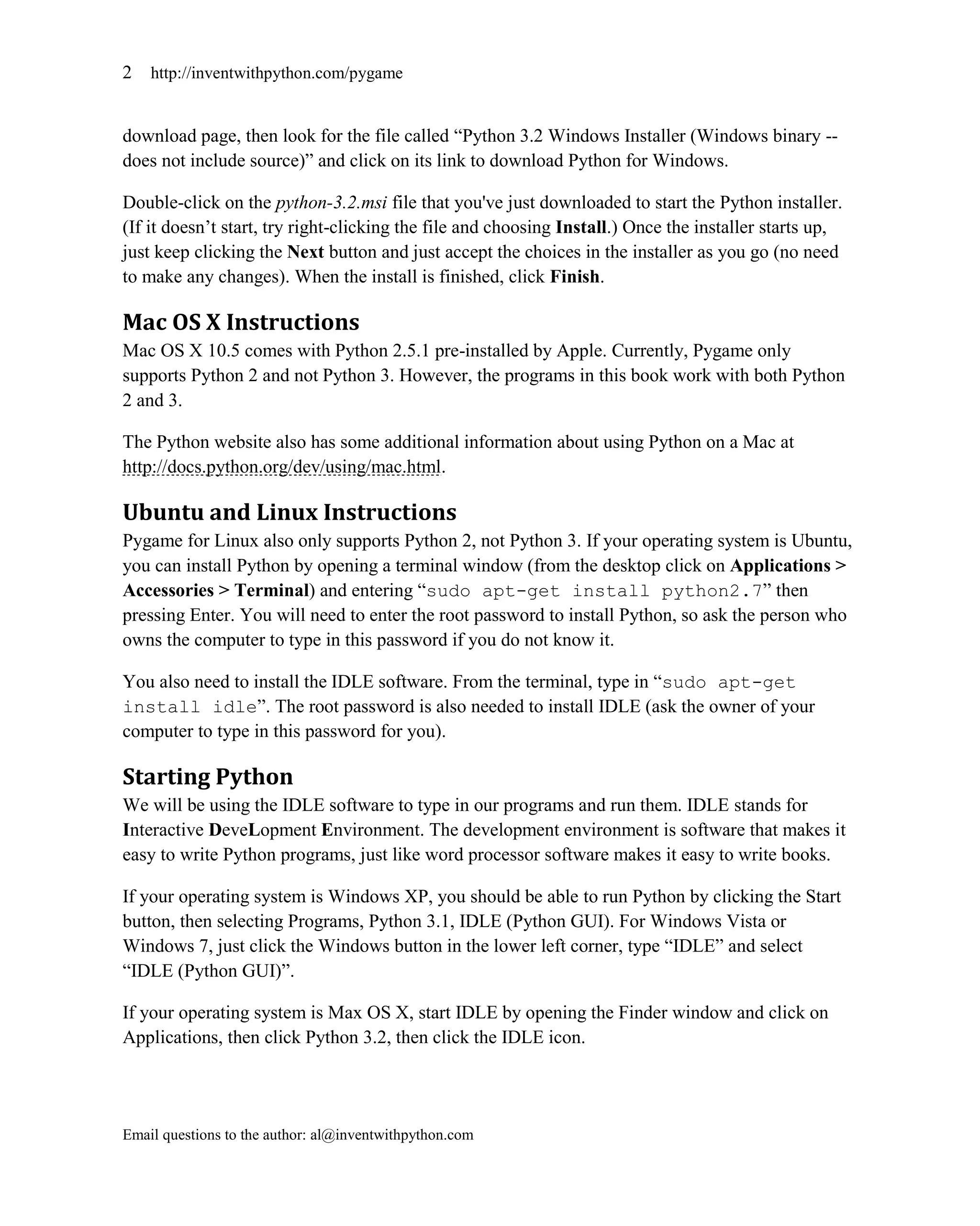 2   http://inventwithpython.com/pygame


download page, then look for the file called ―Python 3.2 Windows Installer (Windows binary --
does not include source)‖ and click on its link to download Python for Windows.

Double-click on the python-3.2.msi file that you've just downloaded to start the Python installer.
(If it doesn’t start, try right-clicking the file and choosing Install.) Once the installer starts up,
just keep clicking the Next button and just accept the choices in the installer as you go (no need
to make any changes). When the install is finished, click Finish.

Mac OS X Instructions
Mac OS X 10.5 comes with Python 2.5.1 pre-installed by Apple. Currently, Pygame only
supports Python 2 and not Python 3. However, the programs in this book work with both Python
2 and 3.

The Python website also has some additional information about using Python on a Mac at
http://docs.python.org/dev/using/mac.html.

Ubuntu and Linux Instructions
Pygame for Linux also only supports Python 2, not Python 3. If your operating system is Ubuntu,
you can install Python by opening a terminal window (from the desktop click on Applications >
Accessories > Terminal) and entering ―sudo apt-get install python2.7‖ then
pressing Enter. You will need to enter the root password to install Python, so ask the person who
owns the computer to type in this password if you do not know it.

You also need to install the IDLE software. From the terminal, type in ―sudo apt-get
install idle‖. The root password is also needed to install IDLE (ask the owner of your
computer to type in this password for you).

Starting Python
We will be using the IDLE software to type in our programs and run them. IDLE stands for
Interactive DeveLopment Environment. The development environment is software that makes it
easy to write Python programs, just like word processor software makes it easy to write books.

If your operating system is Windows XP, you should be able to run Python by clicking the Start
button, then selecting Programs, Python 3.1, IDLE (Python GUI). For Windows Vista or
Windows 7, just click the Windows button in the lower left corner, type ―IDLE‖ and select
―IDLE (Python GUI)‖.

If your operating system is Max OS X, start IDLE by opening the Finder window and click on
Applications, then click Python 3.2, then click the IDLE icon.




Email questions to the author: al@inventwithpython.com
 