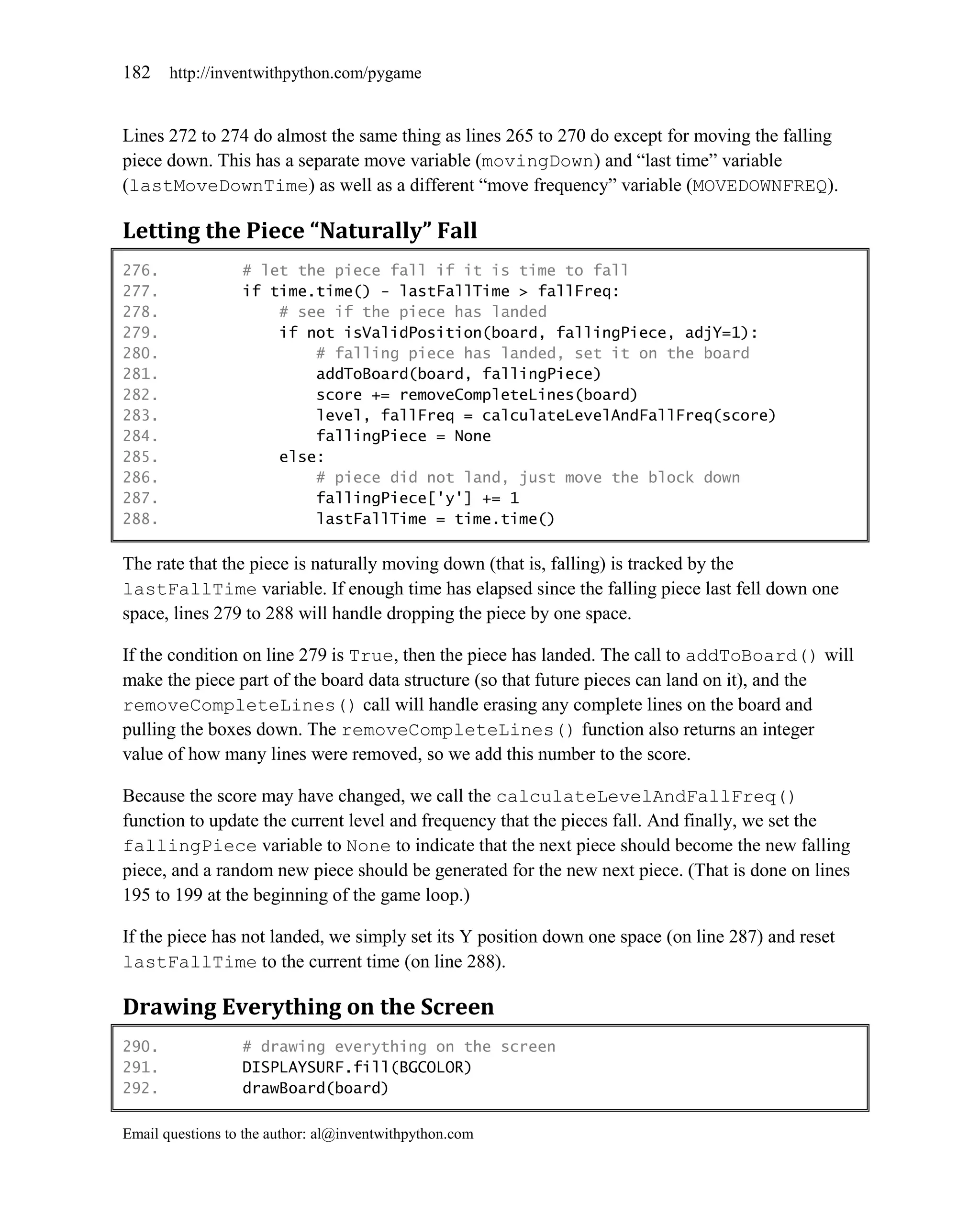 182    http://inventwithpython.com/pygame


Lines 272 to 274 do almost the same thing as lines 265 to 270 do except for moving the falling
piece down. This has a separate move variable (movingDown) and ―last time‖ variable
(lastMoveDownTime) as well as a different ―move frequency‖ variable (MOVEDOWNFREQ).

Letting the Piece “Naturally” Fall
276.              # let the piece fall if it is time to fall
277.              if time.time() - lastFallTime > fallFreq:
278.                  # see if the piece has landed
279.                  if not isValidPosition(board, fallingPiece, adjY=1):
280.                      # falling piece has landed, set it on the board
281.                      addToBoard(board, fallingPiece)
282.                      score += removeCompleteLines(board)
283.                      level, fallFreq = calculateLevelAndFallFreq(score)
284.                      fallingPiece = None
285.                  else:
286.                      # piece did not land, just move the block down
287.                      fallingPiece['y'] += 1
288.                      lastFallTime = time.time()

The rate that the piece is naturally moving down (that is, falling) is tracked by the
lastFallTime variable. If enough time has elapsed since the falling piece last fell down one
space, lines 279 to 288 will handle dropping the piece by one space.

If the condition on line 279 is True, then the piece has landed. The call to addToBoard() will
make the piece part of the board data structure (so that future pieces can land on it), and the
removeCompleteLines() call will handle erasing any complete lines on the board and
pulling the boxes down. The removeCompleteLines() function also returns an integer
value of how many lines were removed, so we add this number to the score.

Because the score may have changed, we call the calculateLevelAndFallFreq()
function to update the current level and frequency that the pieces fall. And finally, we set the
fallingPiece variable to None to indicate that the next piece should become the new falling
piece, and a random new piece should be generated for the new next piece. (That is done on lines
195 to 199 at the beginning of the game loop.)

If the piece has not landed, we simply set its Y position down one space (on line 287) and reset
lastFallTime to the current time (on line 288).

Drawing Everything on the Screen
290.              # drawing everything on the screen
291.              DISPLAYSURF.fill(BGCOLOR)
292.              drawBoard(board)

Email questions to the author: al@inventwithpython.com
 