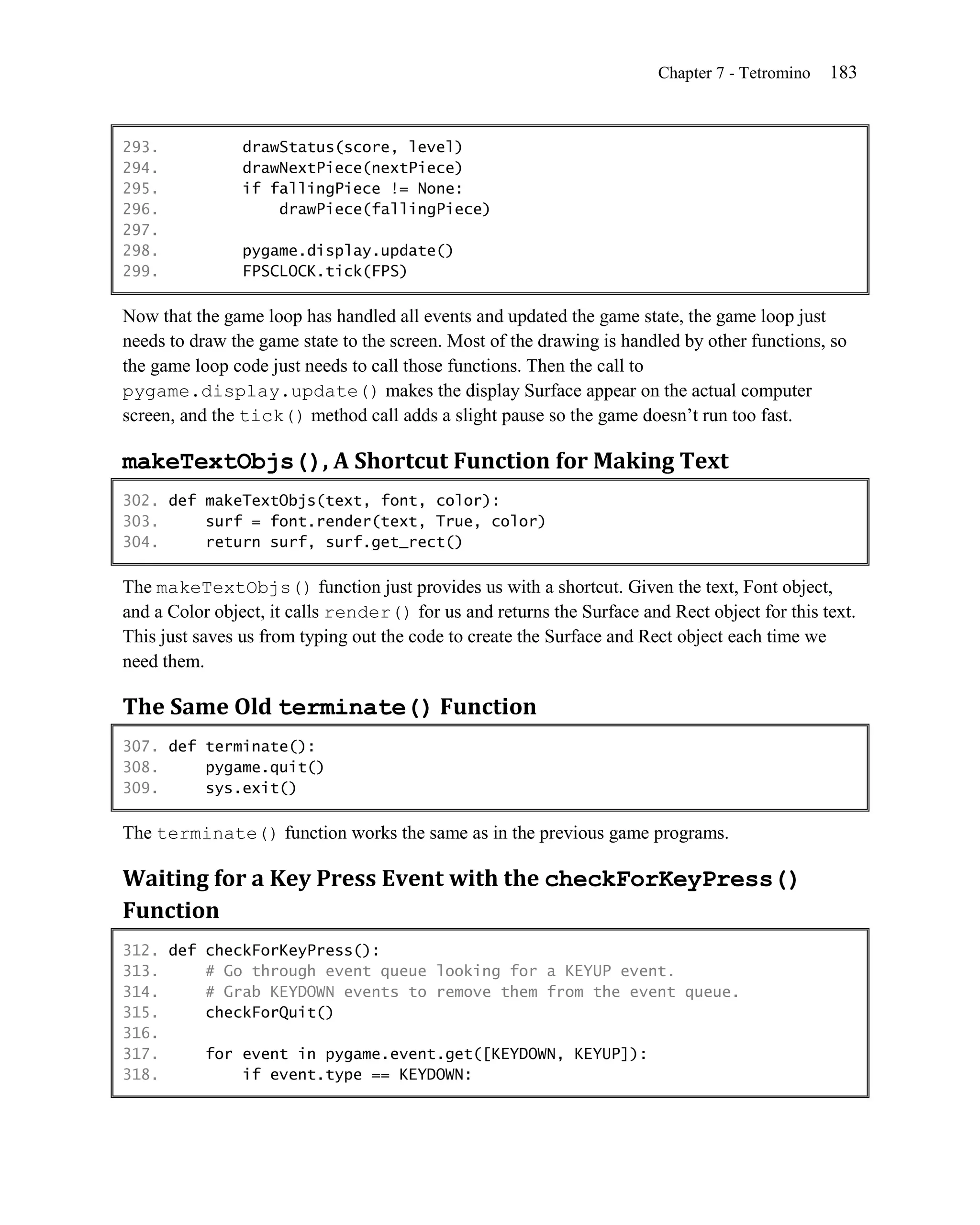 Chapter 7 - Tetromino   183


293.            drawStatus(score, level)
294.            drawNextPiece(nextPiece)
295.            if fallingPiece != None:
296.                drawPiece(fallingPiece)
297.
298.            pygame.display.update()
299.            FPSCLOCK.tick(FPS)

Now that the game loop has handled all events and updated the game state, the game loop just
needs to draw the game state to the screen. Most of the drawing is handled by other functions, so
the game loop code just needs to call those functions. Then the call to
pygame.display.update() makes the display Surface appear on the actual computer
screen, and the tick() method call adds a slight pause so the game doesn’t run too fast.

makeTextObjs(), A Shortcut Function for Making Text
302. def makeTextObjs(text, font, color):
303.     surf = font.render(text, True, color)
304.     return surf, surf.get_rect()

The makeTextObjs() function just provides us with a shortcut. Given the text, Font object,
and a Color object, it calls render() for us and returns the Surface and Rect object for this text.
This just saves us from typing out the code to create the Surface and Rect object each time we
need them.

The Same Old terminate() Function
307. def terminate():
308.     pygame.quit()
309.     sys.exit()

The terminate() function works the same as in the previous game programs.

Waiting for a Key Press Event with the checkForKeyPress()
Function
312. def checkForKeyPress():
313.     # Go through event queue looking for a KEYUP event.
314.     # Grab KEYDOWN events to remove them from the event queue.
315.     checkForQuit()
316.
317.     for event in pygame.event.get([KEYDOWN, KEYUP]):
318.         if event.type == KEYDOWN:
 