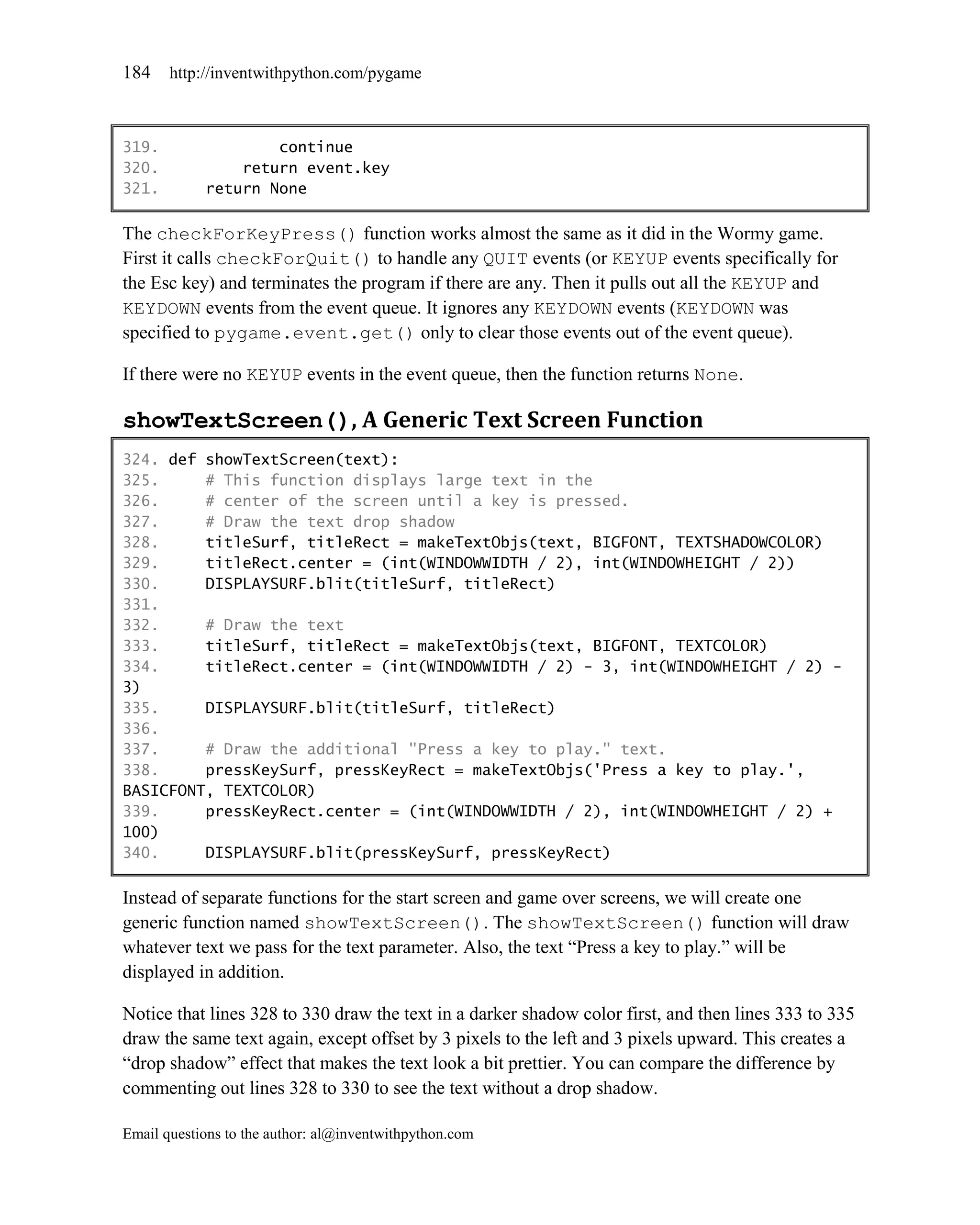 184    http://inventwithpython.com/pygame



319.                continue
320.            return event.key
321.        return None

The checkForKeyPress() function works almost the same as it did in the Wormy game.
First it calls checkForQuit() to handle any QUIT events (or KEYUP events specifically for
the Esc key) and terminates the program if there are any. Then it pulls out all the KEYUP and
KEYDOWN events from the event queue. It ignores any KEYDOWN events (KEYDOWN was
specified to pygame.event.get() only to clear those events out of the event queue).

If there were no KEYUP events in the event queue, then the function returns None.

showTextScreen(), A Generic Text Screen Function
324. def showTextScreen(text):
325.     # This function displays large text in the
326.     # center of the screen until a key is pressed.
327.     # Draw the text drop shadow
328.     titleSurf, titleRect = makeTextObjs(text, BIGFONT, TEXTSHADOWCOLOR)
329.     titleRect.center = (int(WINDOWWIDTH / 2), int(WINDOWHEIGHT / 2))
330.     DISPLAYSURF.blit(titleSurf, titleRect)
331.
332.     # Draw the text
333.     titleSurf, titleRect = makeTextObjs(text, BIGFONT, TEXTCOLOR)
334.     titleRect.center = (int(WINDOWWIDTH / 2) - 3, int(WINDOWHEIGHT / 2) -
3)
335.     DISPLAYSURF.blit(titleSurf, titleRect)
336.
337.     # Draw the additional "Press a key to play." text.
338.     pressKeySurf, pressKeyRect = makeTextObjs('Press a key to play.',
BASICFONT, TEXTCOLOR)
339.     pressKeyRect.center = (int(WINDOWWIDTH / 2), int(WINDOWHEIGHT / 2) +
100)
340.     DISPLAYSURF.blit(pressKeySurf, pressKeyRect)

Instead of separate functions for the start screen and game over screens, we will create one
generic function named showTextScreen(). The showTextScreen() function will draw
whatever text we pass for the text parameter. Also, the text ―Press a key to play.‖ will be
displayed in addition.

Notice that lines 328 to 330 draw the text in a darker shadow color first, and then lines 333 to 335
draw the same text again, except offset by 3 pixels to the left and 3 pixels upward. This creates a
―drop shadow‖ effect that makes the text look a bit prettier. You can compare the difference by
commenting out lines 328 to 330 to see the text without a drop shadow.

Email questions to the author: al@inventwithpython.com
 