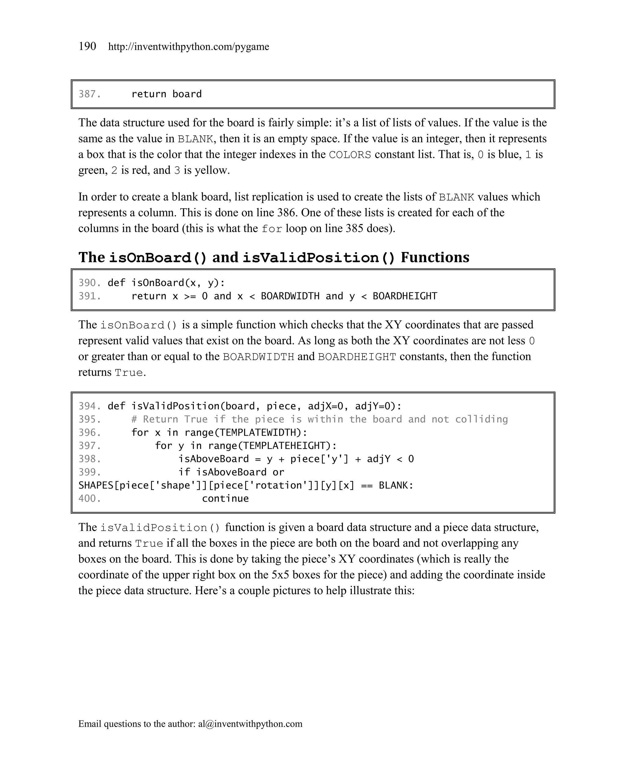 190    http://inventwithpython.com/pygame



387.        return board

The data structure used for the board is fairly simple: it’s a list of lists of values. If the value is the
same as the value in BLANK, then it is an empty space. If the value is an integer, then it represents
a box that is the color that the integer indexes in the COLORS constant list. That is, 0 is blue, 1 is
green, 2 is red, and 3 is yellow.

In order to create a blank board, list replication is used to create the lists of BLANK values which
represents a column. This is done on line 386. One of these lists is created for each of the
columns in the board (this is what the for loop on line 385 does).

The isOnBoard() and isValidPosition() Functions
390. def isOnBoard(x, y):
391.     return x >= 0 and x < BOARDWIDTH and y < BOARDHEIGHT

The isOnBoard() is a simple function which checks that the XY coordinates that are passed
represent valid values that exist on the board. As long as both the XY coordinates are not less 0
or greater than or equal to the BOARDWIDTH and BOARDHEIGHT constants, then the function
returns True.

394. def isValidPosition(board, piece, adjX=0, adjY=0):
395.     # Return True if the piece is within the board and not colliding
396.     for x in range(TEMPLATEWIDTH):
397.         for y in range(TEMPLATEHEIGHT):
398.             isAboveBoard = y + piece['y'] + adjY < 0
399.             if isAboveBoard or
SHAPES[piece['shape']][piece['rotation']][y][x] == BLANK:
400.                 continue

The isValidPosition() function is given a board data structure and a piece data structure,
and returns True if all the boxes in the piece are both on the board and not overlapping any
boxes on the board. This is done by taking the piece’s XY coordinates (which is really the
coordinate of the upper right box on the 5x5 boxes for the piece) and adding the coordinate inside
the piece data structure. Here’s a couple pictures to help illustrate this:




Email questions to the author: al@inventwithpython.com
 