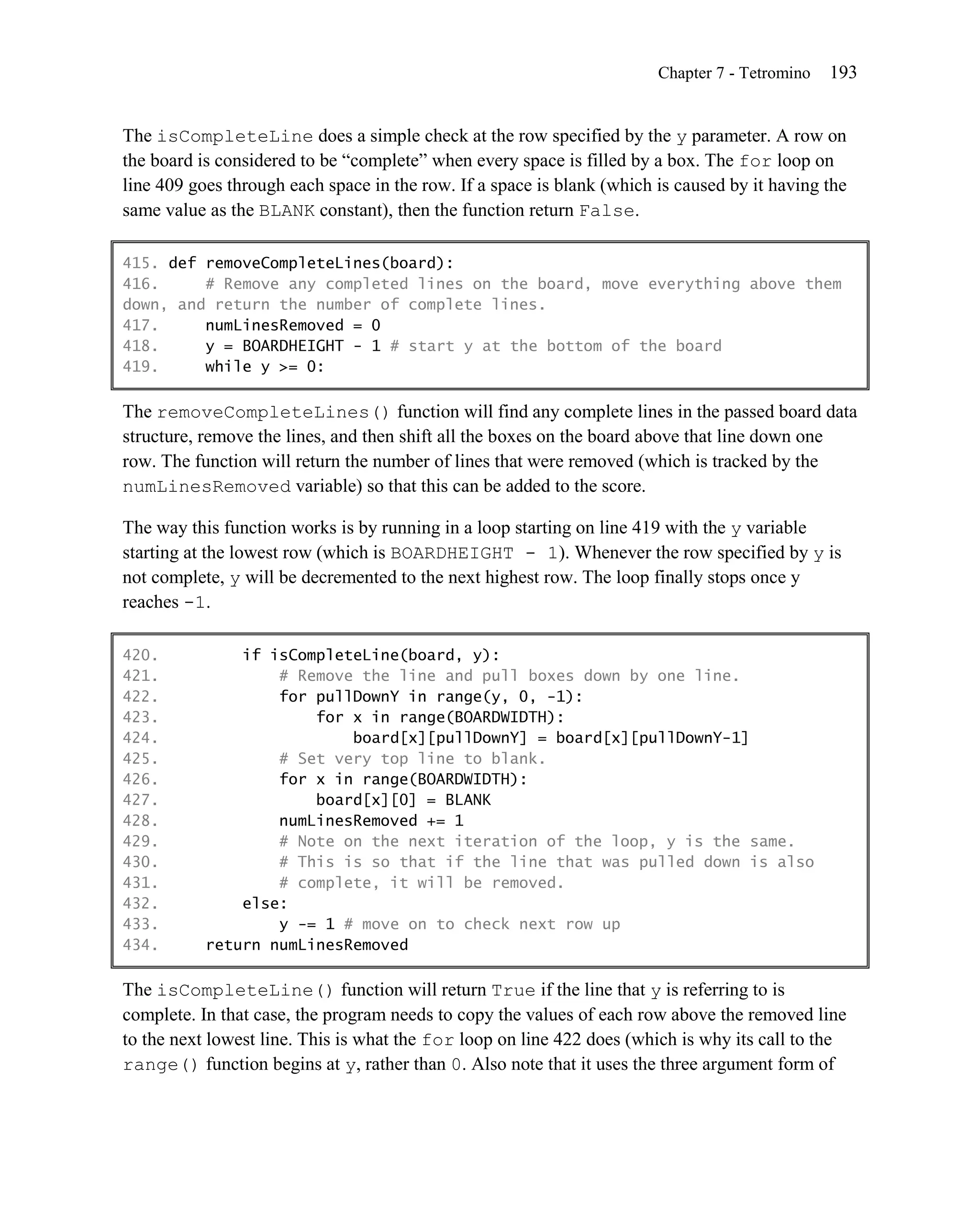 Chapter 7 - Tetromino   193


The isCompleteLine does a simple check at the row specified by the y parameter. A row on
the board is considered to be ―complete‖ when every space is filled by a box. The for loop on
line 409 goes through each space in the row. If a space is blank (which is caused by it having the
same value as the BLANK constant), then the function return False.

415. def removeCompleteLines(board):
416.     # Remove any completed lines on the board, move everything above them
down, and return the number of complete lines.
417.     numLinesRemoved = 0
418.     y = BOARDHEIGHT - 1 # start y at the bottom of the board
419.     while y >= 0:

The removeCompleteLines() function will find any complete lines in the passed board data
structure, remove the lines, and then shift all the boxes on the board above that line down one
row. The function will return the number of lines that were removed (which is tracked by the
numLinesRemoved variable) so that this can be added to the score.

The way this function works is by running in a loop starting on line 419 with the y variable
starting at the lowest row (which is BOARDHEIGHT - 1). Whenever the row specified by y is
not complete, y will be decremented to the next highest row. The loop finally stops once y
reaches -1.

420.           if isCompleteLine(board, y):
421.               # Remove the line and pull boxes down by one line.
422.               for pullDownY in range(y, 0, -1):
423.                   for x in range(BOARDWIDTH):
424.                       board[x][pullDownY] = board[x][pullDownY-1]
425.               # Set very top line to blank.
426.               for x in range(BOARDWIDTH):
427.                   board[x][0] = BLANK
428.               numLinesRemoved += 1
429.               # Note on the next iteration of the loop, y is the same.
430.               # This is so that if the line that was pulled down is also
431.               # complete, it will be removed.
432.           else:
433.               y -= 1 # move on to check next row up
434.       return numLinesRemoved

The isCompleteLine() function will return True if the line that y is referring to is
complete. In that case, the program needs to copy the values of each row above the removed line
to the next lowest line. This is what the for loop on line 422 does (which is why its call to the
range() function begins at y, rather than 0. Also note that it uses the three argument form of
 