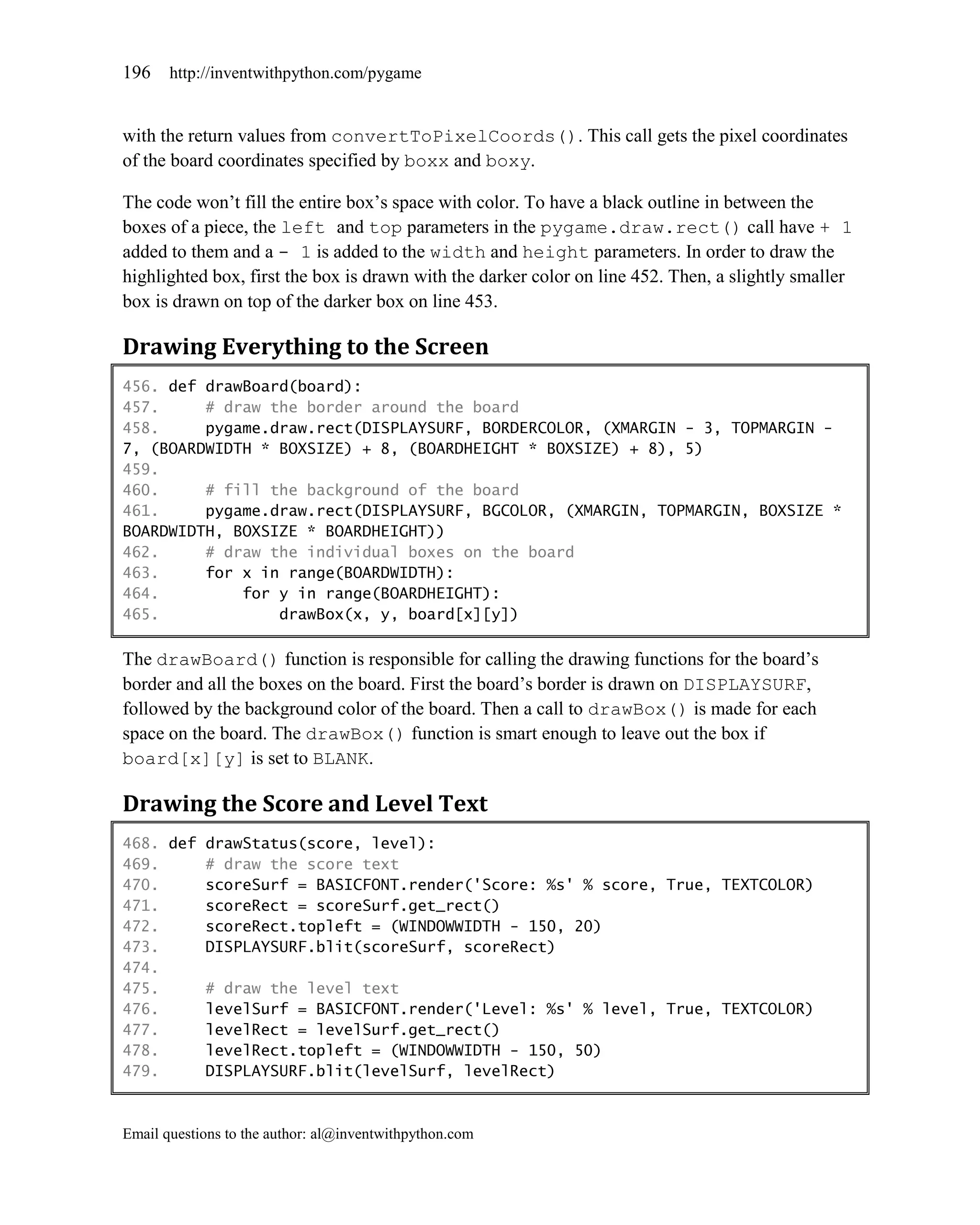 196    http://inventwithpython.com/pygame


with the return values from convertToPixelCoords(). This call gets the pixel coordinates
of the board coordinates specified by boxx and boxy.

The code won’t fill the entire box’s space with color. To have a black outline in between the
boxes of a piece, the left and top parameters in the pygame.draw.rect() call have + 1
added to them and a - 1 is added to the width and height parameters. In order to draw the
highlighted box, first the box is drawn with the darker color on line 452. Then, a slightly smaller
box is drawn on top of the darker box on line 453.

Drawing Everything to the Screen
456. def drawBoard(board):
457.     # draw the border around the board
458.     pygame.draw.rect(DISPLAYSURF, BORDERCOLOR, (XMARGIN - 3, TOPMARGIN -
7, (BOARDWIDTH * BOXSIZE) + 8, (BOARDHEIGHT * BOXSIZE) + 8), 5)
459.
460.     # fill the background of the board
461.     pygame.draw.rect(DISPLAYSURF, BGCOLOR, (XMARGIN, TOPMARGIN, BOXSIZE *
BOARDWIDTH, BOXSIZE * BOARDHEIGHT))
462.     # draw the individual boxes on the board
463.     for x in range(BOARDWIDTH):
464.         for y in range(BOARDHEIGHT):
465.             drawBox(x, y, board[x][y])

The drawBoard() function is responsible for calling the drawing functions for the board’s
border and all the boxes on the board. First the board’s border is drawn on DISPLAYSURF,
followed by the background color of the board. Then a call to drawBox() is made for each
space on the board. The drawBox() function is smart enough to leave out the box if
board[x][y] is set to BLANK.

Drawing the Score and Level Text
468. def drawStatus(score, level):
469.     # draw the score text
470.     scoreSurf = BASICFONT.render('Score: %s' % score, True, TEXTCOLOR)
471.     scoreRect = scoreSurf.get_rect()
472.     scoreRect.topleft = (WINDOWWIDTH - 150, 20)
473.     DISPLAYSURF.blit(scoreSurf, scoreRect)
474.
475.     # draw the level text
476.     levelSurf = BASICFONT.render('Level: %s' % level, True, TEXTCOLOR)
477.     levelRect = levelSurf.get_rect()
478.     levelRect.topleft = (WINDOWWIDTH - 150, 50)
479.     DISPLAYSURF.blit(levelSurf, levelRect)



Email questions to the author: al@inventwithpython.com
 
