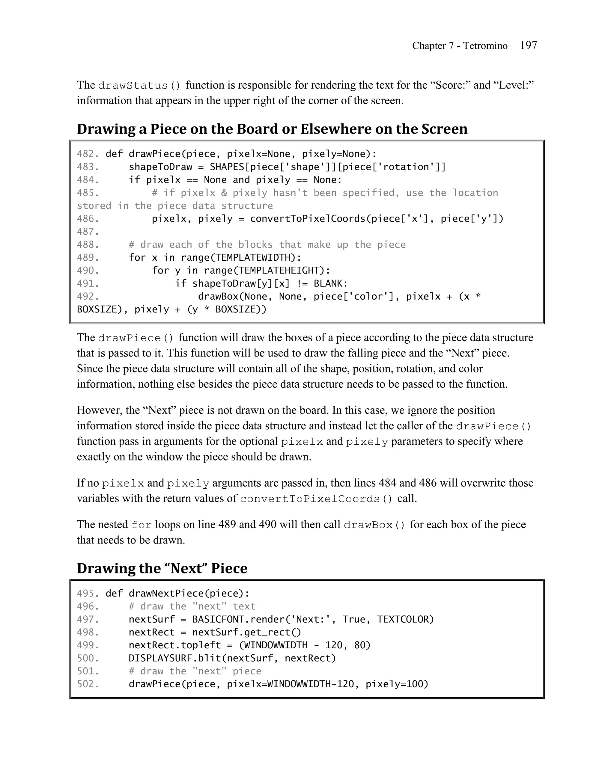 Chapter 7 - Tetromino   197


The drawStatus() function is responsible for rendering the text for the ―Score:‖ and ―Level:‖
information that appears in the upper right of the corner of the screen.

Drawing a Piece on the Board or Elsewhere on the Screen
482. def drawPiece(piece, pixelx=None, pixely=None):
483.     shapeToDraw = SHAPES[piece['shape']][piece['rotation']]
484.     if pixelx == None and pixely == None:
485.         # if pixelx & pixely hasn't been specified, use the location
stored in the piece data structure
486.         pixelx, pixely = convertToPixelCoords(piece['x'], piece['y'])
487.
488.     # draw each of the blocks that make up the piece
489.     for x in range(TEMPLATEWIDTH):
490.         for y in range(TEMPLATEHEIGHT):
491.             if shapeToDraw[y][x] != BLANK:
492.                 drawBox(None, None, piece['color'], pixelx + (x *
BOXSIZE), pixely + (y * BOXSIZE))

The drawPiece() function will draw the boxes of a piece according to the piece data structure
that is passed to it. This function will be used to draw the falling piece and the ―Next‖ piece.
Since the piece data structure will contain all of the shape, position, rotation, and color
information, nothing else besides the piece data structure needs to be passed to the function.

However, the ―Next‖ piece is not drawn on the board. In this case, we ignore the position
information stored inside the piece data structure and instead let the caller of the drawPiece()
function pass in arguments for the optional pixelx and pixely parameters to specify where
exactly on the window the piece should be drawn.

If no pixelx and pixely arguments are passed in, then lines 484 and 486 will overwrite those
variables with the return values of convertToPixelCoords() call.

The nested for loops on line 489 and 490 will then call drawBox() for each box of the piece
that needs to be drawn.

Drawing the “Next” Piece
495. def drawNextPiece(piece):
496.     # draw the "next" text
497.     nextSurf = BASICFONT.render('Next:', True, TEXTCOLOR)
498.     nextRect = nextSurf.get_rect()
499.     nextRect.topleft = (WINDOWWIDTH - 120, 80)
500.     DISPLAYSURF.blit(nextSurf, nextRect)
501.     # draw the "next" piece
502.     drawPiece(piece, pixelx=WINDOWWIDTH-120, pixely=100)
 