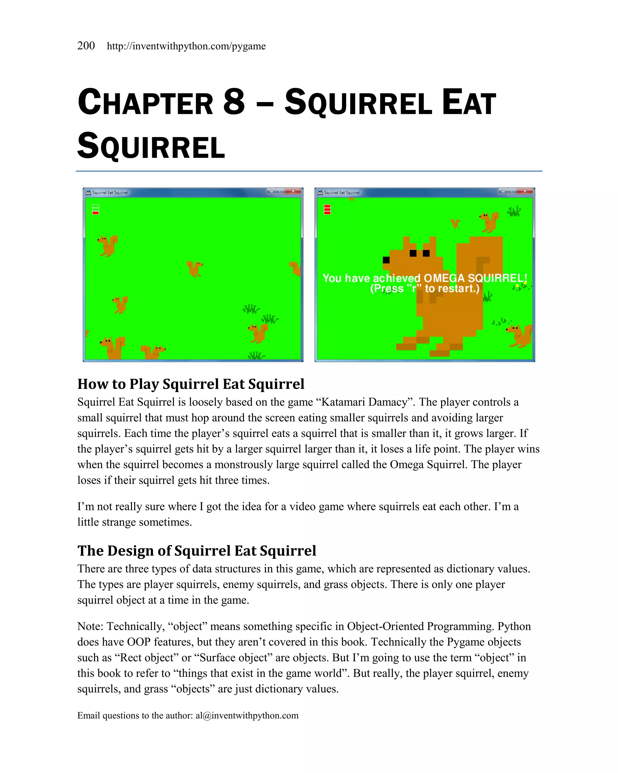 200    http://inventwithpython.com/pygame




CHAPTER 8 – SQUIRREL EAT
SQUIRREL




How to Play Squirrel Eat Squirrel
Squirrel Eat Squirrel is loosely based on the game ―Katamari Damacy‖. The player controls a
small squirrel that must hop around the screen eating smaller squirrels and avoiding larger
squirrels. Each time the player’s squirrel eats a squirrel that is smaller than it, it grows larger. If
the player’s squirrel gets hit by a larger squirrel larger than it, it loses a life point. The player wins
when the squirrel becomes a monstrously large squirrel called the Omega Squirrel. The player
loses if their squirrel gets hit three times.

I’m not really sure where I got the idea for a video game where squirrels eat each other. I’m a
little strange sometimes.

The Design of Squirrel Eat Squirrel
There are three types of data structures in this game, which are represented as dictionary values.
The types are player squirrels, enemy squirrels, and grass objects. There is only one player
squirrel object at a time in the game.

Note: Technically, ―object‖ means something specific in Object-Oriented Programming. Python
does have OOP features, but they aren’t covered in this book. Technically the Pygame objects
such as ―Rect object‖ or ―Surface object‖ are objects. But I’m going to use the term ―object‖ in
this book to refer to ―things that exist in the game world‖. But really, the player squirrel, enemy
squirrels, and grass ―objects‖ are just dictionary values.

Email questions to the author: al@inventwithpython.com
 