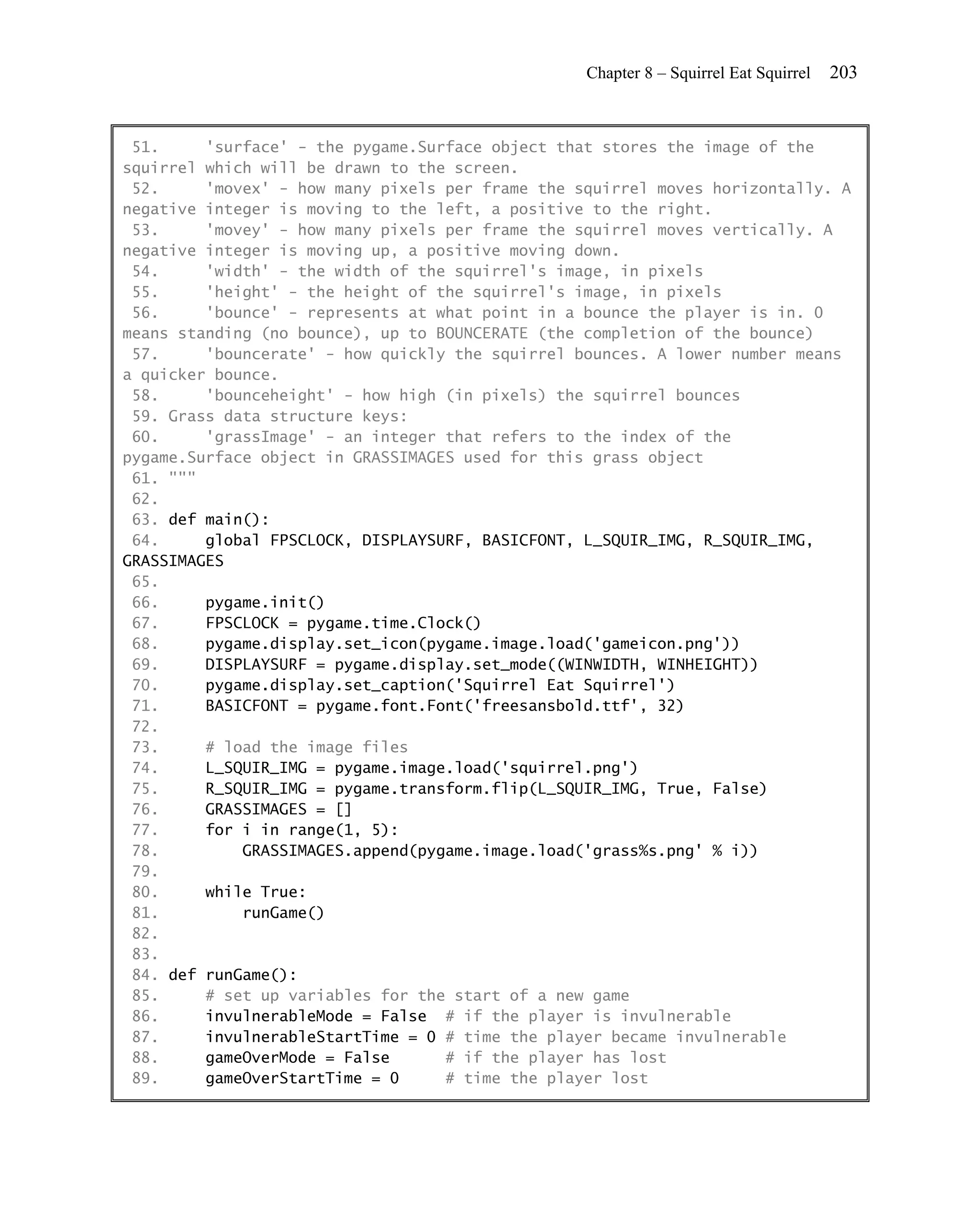 Chapter 8 – Squirrel Eat Squirrel   203


 51.     'surface' - the pygame.Surface object that stores the image of the
squirrel which will be drawn to the screen.
 52.     'movex' - how many pixels per frame the squirrel moves horizontally. A
negative integer is moving to the left, a positive to the right.
 53.     'movey' - how many pixels per frame the squirrel moves vertically. A
negative integer is moving up, a positive moving down.
 54.     'width' - the width of the squirrel's image, in pixels
 55.     'height' - the height of the squirrel's image, in pixels
 56.     'bounce' - represents at what point in a bounce the player is in. 0
means standing (no bounce), up to BOUNCERATE (the completion of the bounce)
 57.     'bouncerate' - how quickly the squirrel bounces. A lower number means
a quicker bounce.
 58.     'bounceheight' - how high (in pixels) the squirrel bounces
 59. Grass data structure keys:
 60.     'grassImage' - an integer that refers to the index of the
pygame.Surface object in GRASSIMAGES used for this grass object
 61. """
 62.
 63. def main():
 64.     global FPSCLOCK, DISPLAYSURF, BASICFONT, L_SQUIR_IMG, R_SQUIR_IMG,
GRASSIMAGES
 65.
 66.     pygame.init()
 67.     FPSCLOCK = pygame.time.Clock()
 68.     pygame.display.set_icon(pygame.image.load('gameicon.png'))
 69.     DISPLAYSURF = pygame.display.set_mode((WINWIDTH, WINHEIGHT))
 70.     pygame.display.set_caption('Squirrel Eat Squirrel')
 71.     BASICFONT = pygame.font.Font('freesansbold.ttf', 32)
 72.
 73.     # load the image files
 74.     L_SQUIR_IMG = pygame.image.load('squirrel.png')
 75.     R_SQUIR_IMG = pygame.transform.flip(L_SQUIR_IMG, True, False)
 76.     GRASSIMAGES = []
 77.     for i in range(1, 5):
 78.         GRASSIMAGES.append(pygame.image.load('grass%s.png' % i))
 79.
 80.     while True:
 81.         runGame()
 82.
 83.
 84. def runGame():
 85.     # set up variables for the start of a new game
 86.     invulnerableMode = False # if the player is invulnerable
 87.     invulnerableStartTime = 0 # time the player became invulnerable
 88.     gameOverMode = False      # if the player has lost
 89.     gameOverStartTime = 0     # time the player lost
 
