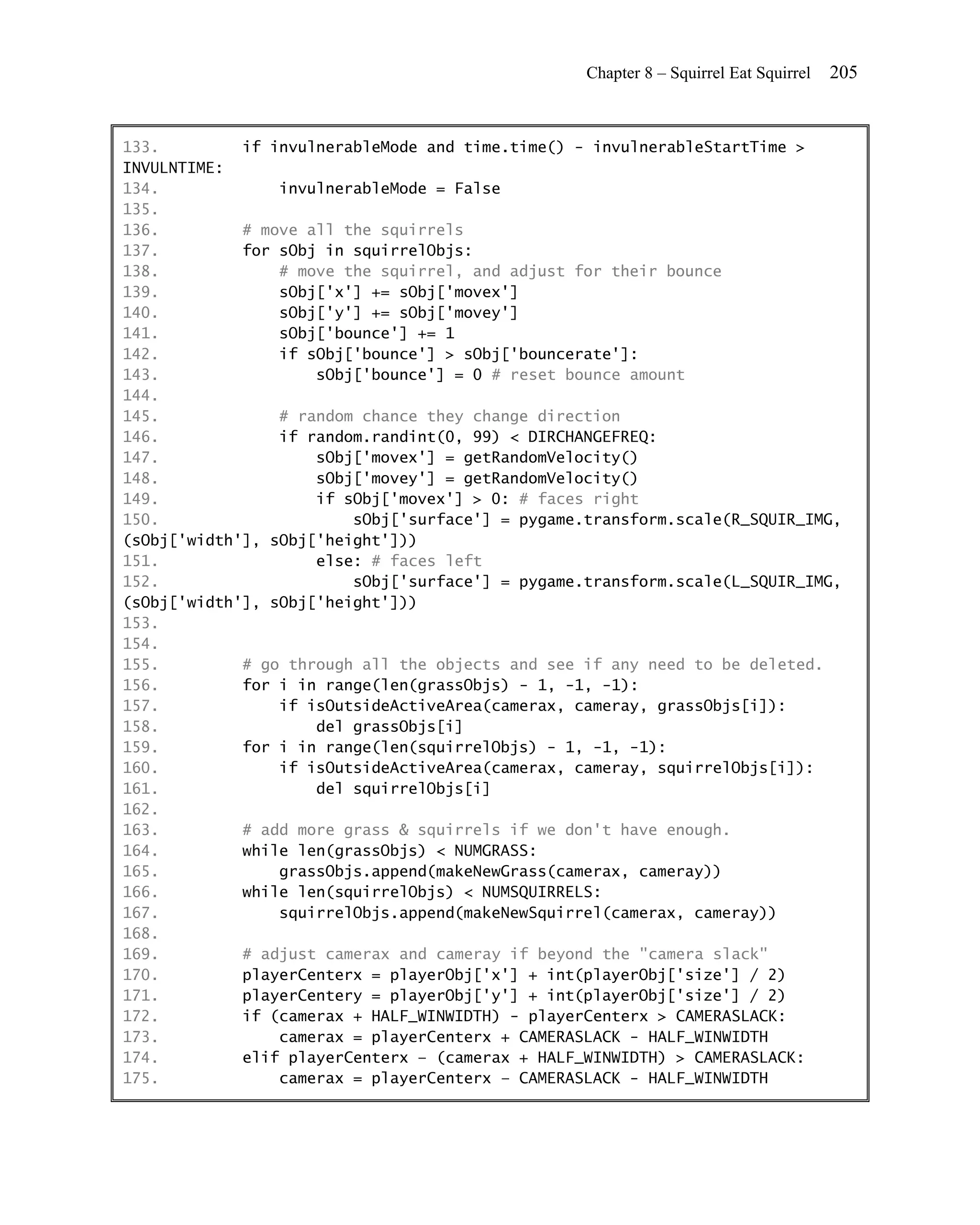 Chapter 8 – Squirrel Eat Squirrel   205


133.         if invulnerableMode and time.time() - invulnerableStartTime >
INVULNTIME:
134.             invulnerableMode = False
135.
136.         # move all the squirrels
137.         for sObj in squirrelObjs:
138.             # move the squirrel, and adjust for their bounce
139.             sObj['x'] += sObj['movex']
140.             sObj['y'] += sObj['movey']
141.             sObj['bounce'] += 1
142.             if sObj['bounce'] > sObj['bouncerate']:
143.                 sObj['bounce'] = 0 # reset bounce amount
144.
145.             # random chance they change direction
146.             if random.randint(0, 99) < DIRCHANGEFREQ:
147.                 sObj['movex'] = getRandomVelocity()
148.                 sObj['movey'] = getRandomVelocity()
149.                 if sObj['movex'] > 0: # faces right
150.                     sObj['surface'] = pygame.transform.scale(R_SQUIR_IMG,
(sObj['width'], sObj['height']))
151.                 else: # faces left
152.                     sObj['surface'] = pygame.transform.scale(L_SQUIR_IMG,
(sObj['width'], sObj['height']))
153.
154.
155.         # go through all the objects and see if any need to be deleted.
156.         for i in range(len(grassObjs) - 1, -1, -1):
157.             if isOutsideActiveArea(camerax, cameray, grassObjs[i]):
158.                 del grassObjs[i]
159.         for i in range(len(squirrelObjs) - 1, -1, -1):
160.             if isOutsideActiveArea(camerax, cameray, squirrelObjs[i]):
161.                 del squirrelObjs[i]
162.
163.         # add more grass & squirrels if we don't have enough.
164.         while len(grassObjs) < NUMGRASS:
165.             grassObjs.append(makeNewGrass(camerax, cameray))
166.         while len(squirrelObjs) < NUMSQUIRRELS:
167.             squirrelObjs.append(makeNewSquirrel(camerax, cameray))
168.
169.         # adjust camerax and cameray if beyond the "camera slack"
170.         playerCenterx = playerObj['x'] + int(playerObj['size'] / 2)
171.         playerCentery = playerObj['y'] + int(playerObj['size'] / 2)
172.         if (camerax + HALF_WINWIDTH) - playerCenterx > CAMERASLACK:
173.             camerax = playerCenterx + CAMERASLACK - HALF_WINWIDTH
174.         elif playerCenterx – (camerax + HALF_WINWIDTH) > CAMERASLACK:
175.             camerax = playerCenterx – CAMERASLACK - HALF_WINWIDTH
 