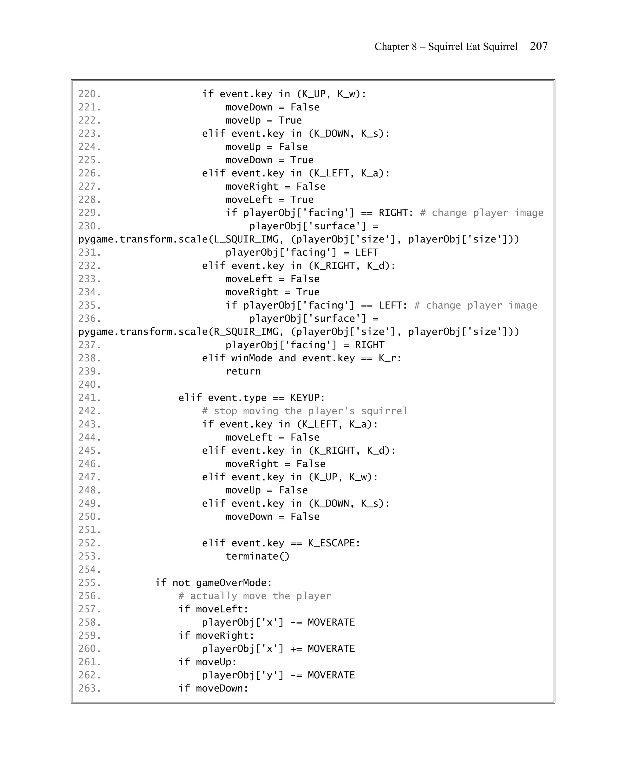 Chapter 8 – Squirrel Eat Squirrel   207


220.                 if event.key in (K_UP, K_w):
221.                     moveDown = False
222.                     moveUp = True
223.                 elif event.key in (K_DOWN, K_s):
224.                     moveUp = False
225.                     moveDown = True
226.                 elif event.key in (K_LEFT, K_a):
227.                     moveRight = False
228.                     moveLeft = True
229.                     if playerObj['facing'] == RIGHT: # change player image
230.                          playerObj['surface'] =
pygame.transform.scale(L_SQUIR_IMG, (playerObj['size'], playerObj['size']))
231.                     playerObj['facing'] = LEFT
232.                 elif event.key in (K_RIGHT, K_d):
233.                     moveLeft = False
234.                     moveRight = True
235.                     if playerObj['facing'] == LEFT: # change player image
236.                          playerObj['surface'] =
pygame.transform.scale(R_SQUIR_IMG, (playerObj['size'], playerObj['size']))
237.                     playerObj['facing'] = RIGHT
238.                 elif winMode and event.key == K_r:
239.                     return
240.
241.             elif event.type == KEYUP:
242.                 # stop moving the player's squirrel
243.                 if event.key in (K_LEFT, K_a):
244.                     moveLeft = False
245.                 elif event.key in (K_RIGHT, K_d):
246.                     moveRight = False
247.                 elif event.key in (K_UP, K_w):
248.                     moveUp = False
249.                 elif event.key in (K_DOWN, K_s):
250.                     moveDown = False
251.
252.                 elif event.key == K_ESCAPE:
253.                     terminate()
254.
255.         if not gameOverMode:
256.             # actually move the player
257.             if moveLeft:
258.                 playerObj['x'] -= MOVERATE
259.             if moveRight:
260.                 playerObj['x'] += MOVERATE
261.             if moveUp:
262.                 playerObj['y'] -= MOVERATE
263.             if moveDown:
 