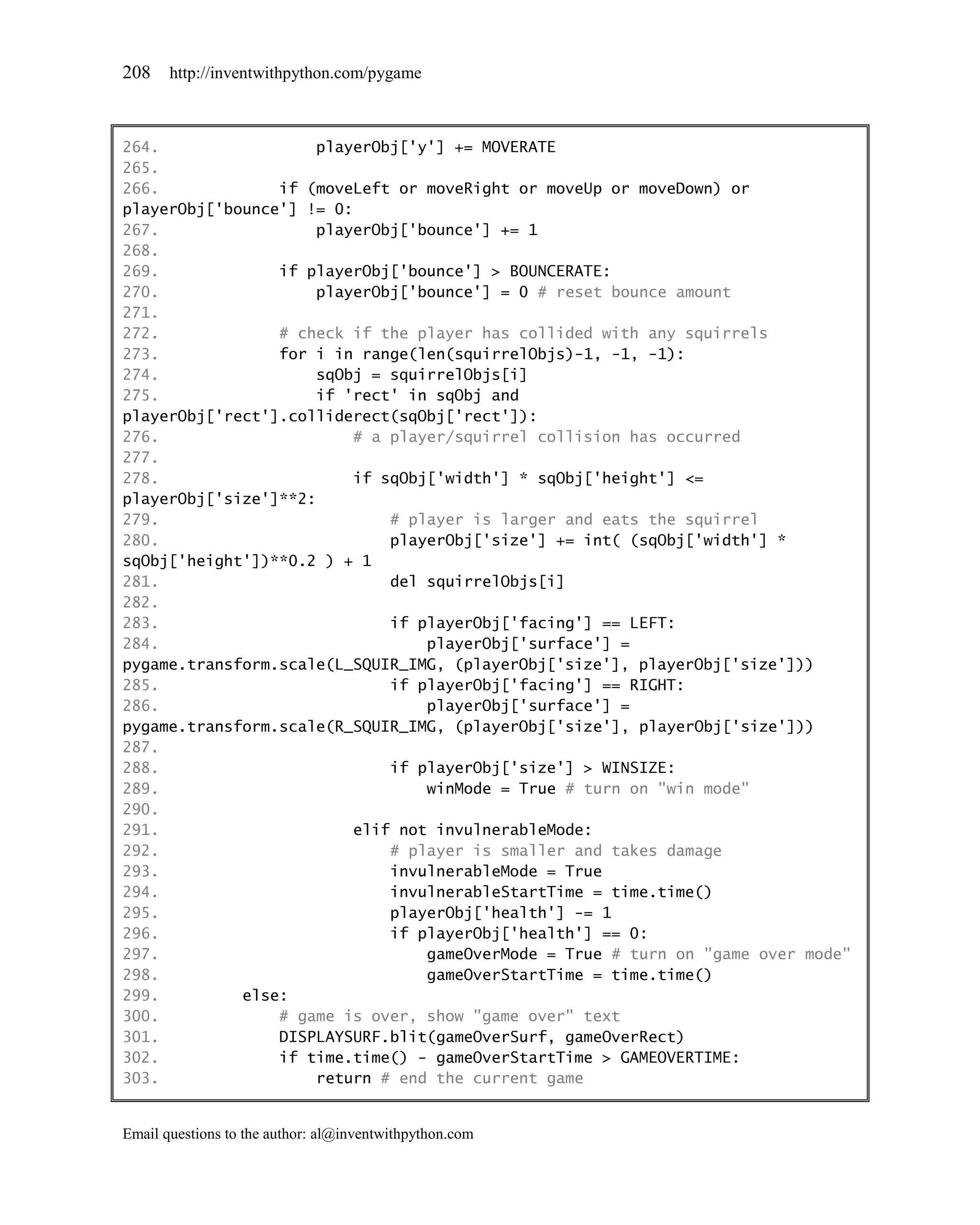 208    http://inventwithpython.com/pygame



264.                  playerObj['y'] += MOVERATE
265.
266.             if (moveLeft or moveRight or moveUp or moveDown) or
playerObj['bounce'] != 0:
267.                  playerObj['bounce'] += 1
268.
269.             if playerObj['bounce'] > BOUNCERATE:
270.                  playerObj['bounce'] = 0 # reset bounce amount
271.
272.             # check if the player has collided with any squirrels
273.             for i in range(len(squirrelObjs)-1, -1, -1):
274.                  sqObj = squirrelObjs[i]
275.                  if 'rect' in sqObj and
playerObj['rect'].colliderect(sqObj['rect']):
276.                      # a player/squirrel collision has occurred
277.
278.                      if sqObj['width'] * sqObj['height'] <=
playerObj['size']**2:
279.                          # player is larger and eats the squirrel
280.                          playerObj['size'] += int( (sqObj['width'] *
sqObj['height'])**0.2 ) + 1
281.                          del squirrelObjs[i]
282.
283.                          if playerObj['facing'] == LEFT:
284.                              playerObj['surface'] =
pygame.transform.scale(L_SQUIR_IMG, (playerObj['size'], playerObj['size']))
285.                          if playerObj['facing'] == RIGHT:
286.                              playerObj['surface'] =
pygame.transform.scale(R_SQUIR_IMG, (playerObj['size'], playerObj['size']))
287.
288.                          if playerObj['size'] > WINSIZE:
289.                              winMode = True # turn on "win mode"
290.
291.                      elif not invulnerableMode:
292.                          # player is smaller and takes damage
293.                          invulnerableMode = True
294.                          invulnerableStartTime = time.time()
295.                          playerObj['health'] -= 1
296.                          if playerObj['health'] == 0:
297.                              gameOverMode = True # turn on "game over mode"
298.                              gameOverStartTime = time.time()
299.         else:
300.             # game is over, show "game over" text
301.             DISPLAYSURF.blit(gameOverSurf, gameOverRect)
302.             if time.time() - gameOverStartTime > GAMEOVERTIME:
303.                  return # end the current game


Email questions to the author: al@inventwithpython.com
 