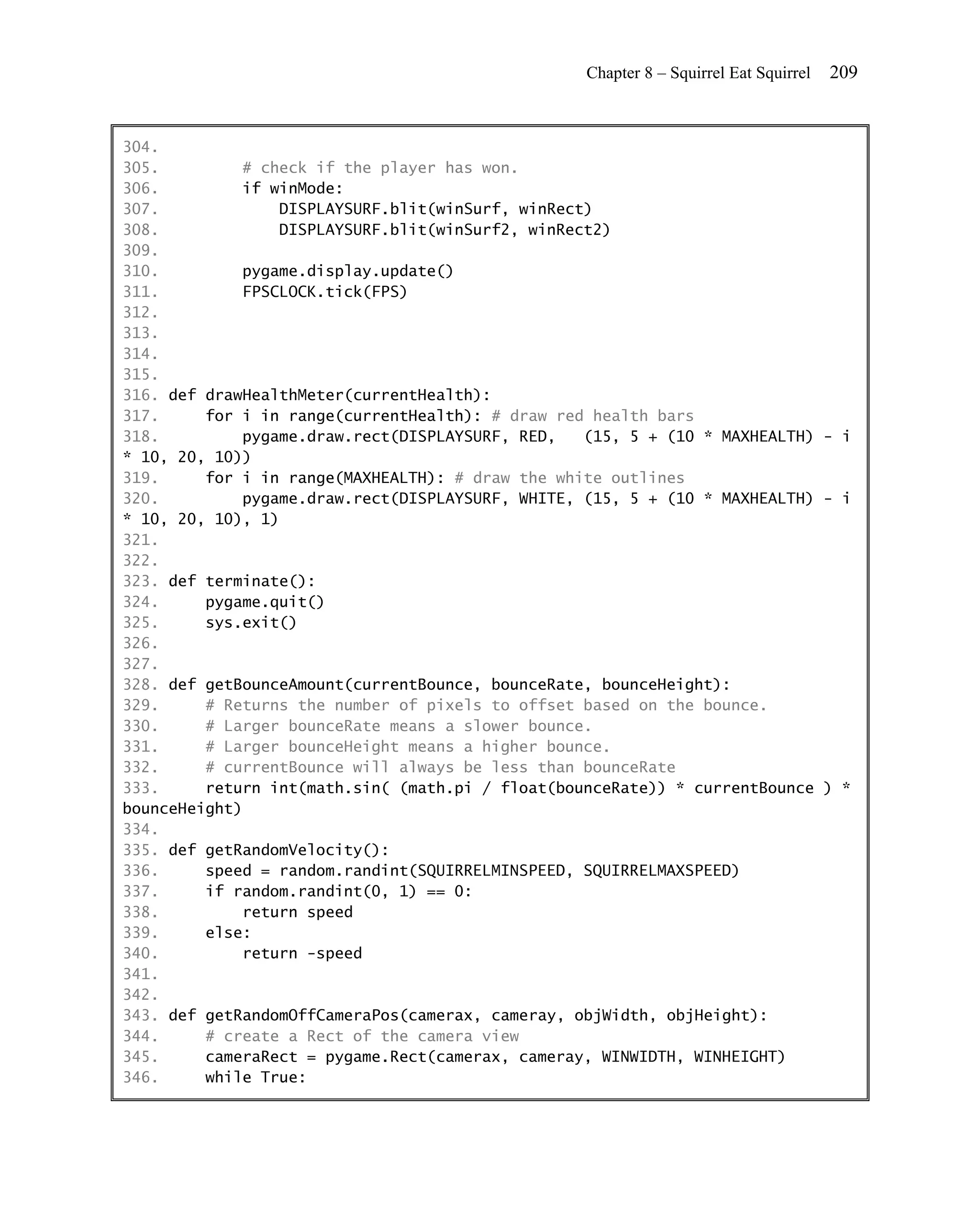Chapter 8 – Squirrel Eat Squirrel   209


304.
305.         # check if the player has won.
306.         if winMode:
307.             DISPLAYSURF.blit(winSurf, winRect)
308.             DISPLAYSURF.blit(winSurf2, winRect2)
309.
310.         pygame.display.update()
311.         FPSCLOCK.tick(FPS)
312.
313.
314.
315.
316. def drawHealthMeter(currentHealth):
317.     for i in range(currentHealth): # draw red health bars
318.         pygame.draw.rect(DISPLAYSURF, RED,   (15, 5 + (10 * MAXHEALTH) - i
* 10, 20, 10))
319.     for i in range(MAXHEALTH): # draw the white outlines
320.         pygame.draw.rect(DISPLAYSURF, WHITE, (15, 5 + (10 * MAXHEALTH) - i
* 10, 20, 10), 1)
321.
322.
323. def terminate():
324.     pygame.quit()
325.     sys.exit()
326.
327.
328. def getBounceAmount(currentBounce, bounceRate, bounceHeight):
329.     # Returns the number of pixels to offset based on the bounce.
330.     # Larger bounceRate means a slower bounce.
331.     # Larger bounceHeight means a higher bounce.
332.     # currentBounce will always be less than bounceRate
333.     return int(math.sin( (math.pi / float(bounceRate)) * currentBounce ) *
bounceHeight)
334.
335. def getRandomVelocity():
336.     speed = random.randint(SQUIRRELMINSPEED, SQUIRRELMAXSPEED)
337.     if random.randint(0, 1) == 0:
338.         return speed
339.     else:
340.         return -speed
341.
342.
343. def getRandomOffCameraPos(camerax, cameray, objWidth, objHeight):
344.     # create a Rect of the camera view
345.     cameraRect = pygame.Rect(camerax, cameray, WINWIDTH, WINHEIGHT)
346.     while True:
 
