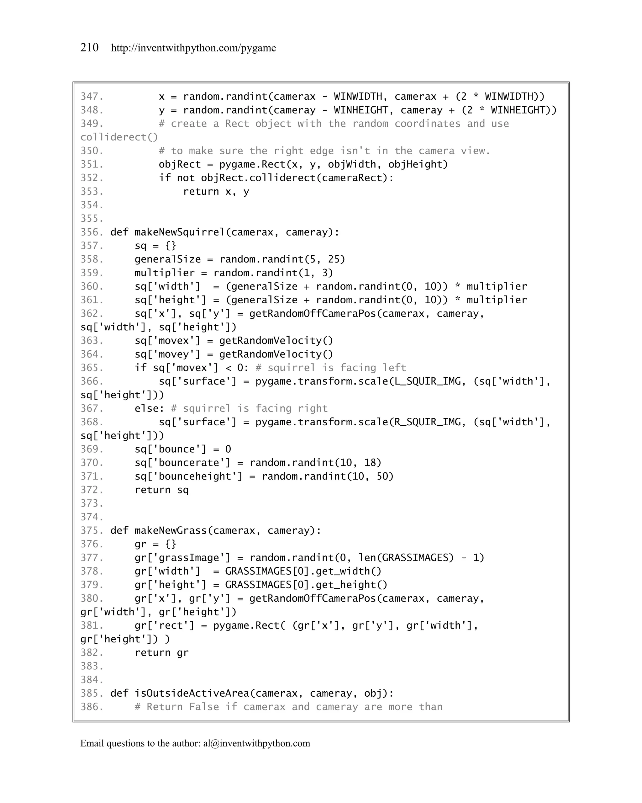 210    http://inventwithpython.com/pygame



347.         x = random.randint(camerax - WINWIDTH, camerax + (2 * WINWIDTH))
348.         y = random.randint(cameray - WINHEIGHT, cameray + (2 * WINHEIGHT))
349.         # create a Rect object with the random coordinates and use
colliderect()
350.         # to make sure the right edge isn't in the camera view.
351.         objRect = pygame.Rect(x, y, objWidth, objHeight)
352.         if not objRect.colliderect(cameraRect):
353.             return x, y
354.
355.
356. def makeNewSquirrel(camerax, cameray):
357.     sq = {}
358.     generalSize = random.randint(5, 25)
359.     multiplier = random.randint(1, 3)
360.     sq['width'] = (generalSize + random.randint(0, 10)) * multiplier
361.     sq['height'] = (generalSize + random.randint(0, 10)) * multiplier
362.     sq['x'], sq['y'] = getRandomOffCameraPos(camerax, cameray,
sq['width'], sq['height'])
363.     sq['movex'] = getRandomVelocity()
364.     sq['movey'] = getRandomVelocity()
365.     if sq['movex'] < 0: # squirrel is facing left
366.         sq['surface'] = pygame.transform.scale(L_SQUIR_IMG, (sq['width'],
sq['height']))
367.     else: # squirrel is facing right
368.         sq['surface'] = pygame.transform.scale(R_SQUIR_IMG, (sq['width'],
sq['height']))
369.     sq['bounce'] = 0
370.     sq['bouncerate'] = random.randint(10, 18)
371.     sq['bounceheight'] = random.randint(10, 50)
372.     return sq
373.
374.
375. def makeNewGrass(camerax, cameray):
376.     gr = {}
377.     gr['grassImage'] = random.randint(0, len(GRASSIMAGES) - 1)
378.     gr['width'] = GRASSIMAGES[0].get_width()
379.     gr['height'] = GRASSIMAGES[0].get_height()
380.     gr['x'], gr['y'] = getRandomOffCameraPos(camerax, cameray,
gr['width'], gr['height'])
381.     gr['rect'] = pygame.Rect( (gr['x'], gr['y'], gr['width'],
gr['height']) )
382.     return gr
383.
384.
385. def isOutsideActiveArea(camerax, cameray, obj):
386.     # Return False if camerax and cameray are more than


Email questions to the author: al@inventwithpython.com
 