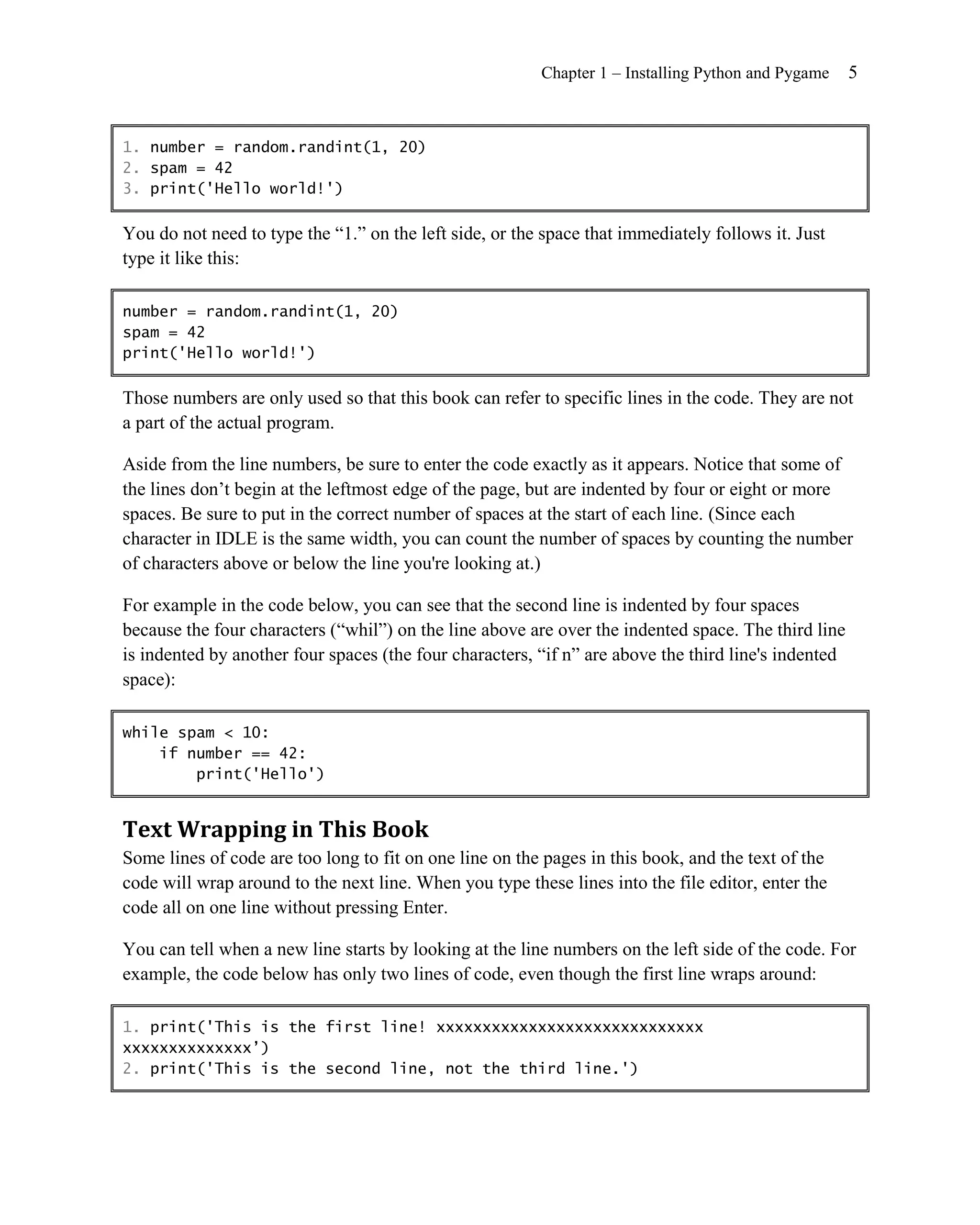 Chapter 1 – Installing Python and Pygame     5


1. number = random.randint(1, 20)
2. spam = 42
3. print('Hello world!')

You do not need to type the ―1.‖ on the left side, or the space that immediately follows it. Just
type it like this:

number = random.randint(1, 20)
spam = 42
print('Hello world!')

Those numbers are only used so that this book can refer to specific lines in the code. They are not
a part of the actual program.

Aside from the line numbers, be sure to enter the code exactly as it appears. Notice that some of
the lines don’t begin at the leftmost edge of the page, but are indented by four or eight or more
spaces. Be sure to put in the correct number of spaces at the start of each line. (Since each
character in IDLE is the same width, you can count the number of spaces by counting the number
of characters above or below the line you're looking at.)

For example in the code below, you can see that the second line is indented by four spaces
because the four characters (―whil‖) on the line above are over the indented space. The third line
is indented by another four spaces (the four characters, ―if n‖ are above the third line's indented
space):

while spam < 10:
    if number == 42:
        print('Hello')


Text Wrapping in This Book
Some lines of code are too long to fit on one line on the pages in this book, and the text of the
code will wrap around to the next line. When you type these lines into the file editor, enter the
code all on one line without pressing Enter.

You can tell when a new line starts by looking at the line numbers on the left side of the code. For
example, the code below has only two lines of code, even though the first line wraps around:

1. print('This is the first line! xxxxxxxxxxxxxxxxxxxxxxxxxxxxx
xxxxxxxxxxxxxx’)
2. print('This is the second line, not the third line.')
 