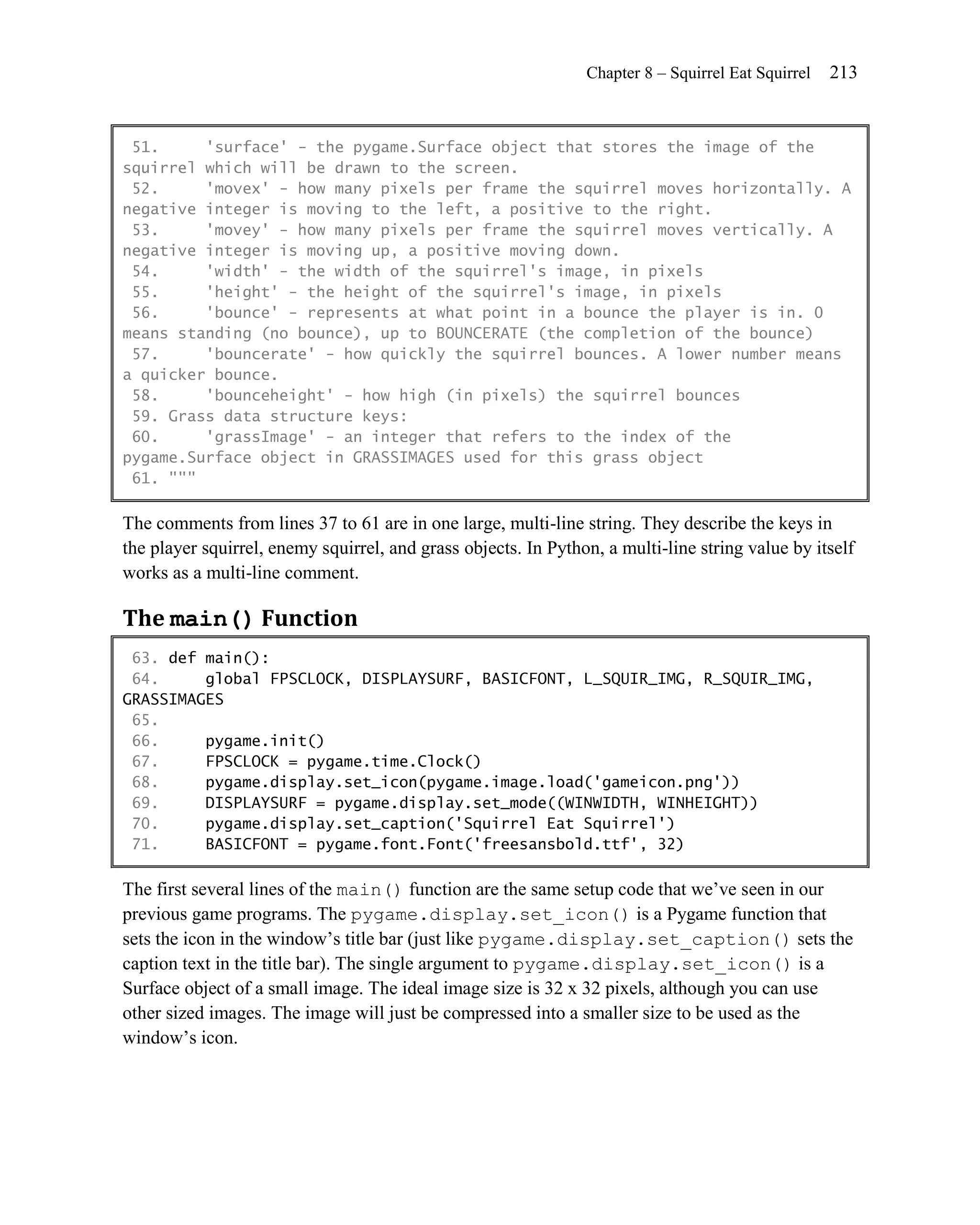 Chapter 8 – Squirrel Eat Squirrel   213


 51.     'surface' - the pygame.Surface object that stores the image of the
squirrel which will be drawn to the screen.
 52.     'movex' - how many pixels per frame the squirrel moves horizontally. A
negative integer is moving to the left, a positive to the right.
 53.     'movey' - how many pixels per frame the squirrel moves vertically. A
negative integer is moving up, a positive moving down.
 54.     'width' - the width of the squirrel's image, in pixels
 55.     'height' - the height of the squirrel's image, in pixels
 56.     'bounce' - represents at what point in a bounce the player is in. 0
means standing (no bounce), up to BOUNCERATE (the completion of the bounce)
 57.     'bouncerate' - how quickly the squirrel bounces. A lower number means
a quicker bounce.
 58.     'bounceheight' - how high (in pixels) the squirrel bounces
 59. Grass data structure keys:
 60.     'grassImage' - an integer that refers to the index of the
pygame.Surface object in GRASSIMAGES used for this grass object
 61. """

The comments from lines 37 to 61 are in one large, multi-line string. They describe the keys in
the player squirrel, enemy squirrel, and grass objects. In Python, a multi-line string value by itself
works as a multi-line comment.

The main() Function
 63. def main():
 64.     global FPSCLOCK, DISPLAYSURF, BASICFONT, L_SQUIR_IMG, R_SQUIR_IMG,
GRASSIMAGES
 65.
 66.     pygame.init()
 67.     FPSCLOCK = pygame.time.Clock()
 68.     pygame.display.set_icon(pygame.image.load('gameicon.png'))
 69.     DISPLAYSURF = pygame.display.set_mode((WINWIDTH, WINHEIGHT))
 70.     pygame.display.set_caption('Squirrel Eat Squirrel')
 71.     BASICFONT = pygame.font.Font('freesansbold.ttf', 32)

The first several lines of the main() function are the same setup code that we’ve seen in our
previous game programs. The pygame.display.set_icon() is a Pygame function that
sets the icon in the window’s title bar (just like pygame.display.set_caption() sets the
caption text in the title bar). The single argument to pygame.display.set_icon() is a
Surface object of a small image. The ideal image size is 32 x 32 pixels, although you can use
other sized images. The image will just be compressed into a smaller size to be used as the
window’s icon.
 